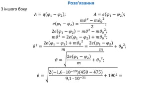З іншого боку
𝐴 = 𝑞 𝜑1 − 𝜑2 ; 𝐴 = 𝑒 𝜑1 − 𝜑2 ;
𝑒 𝜑1 − 𝜑2 =
𝑚𝜗2
− 𝑚𝜗0
2
2
;
2𝑒 𝜑1 − 𝜑2 = 𝑚𝜗2
− 𝑚𝜗0
2
;
𝑚𝜗2
= 2𝑒 𝜑1 − 𝜑2 + 𝑚𝜗0
2
;
𝜗2
=
2𝑒 𝜑1 − 𝜑2 + 𝑚𝜗0
2
𝑚
=
2𝑒 𝜑1 − 𝜑2
𝑚
+ 𝜗0
2
;
𝜗 =
2𝑒 𝜑1 − 𝜑2
𝑚
+ 𝜗0
2
;
𝜗 =
2(−1,6 ∙ 10−19)(450 − 475)
9,1 ∙ 10−31
+ 1902 =
 