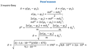 З іншого боку
𝐴 = 𝑞 𝜑1 − 𝜑2 ; 𝐴 = 𝑒 𝜑1 − 𝜑2 ;
𝑒 𝜑1 − 𝜑2 =
𝑚𝜗2
− 𝑚𝜗0
2
2
;
2𝑒 𝜑1 − 𝜑2 = 𝑚𝜗2
− 𝑚𝜗0
2
;
𝑚𝜗2
= 2𝑒 𝜑1 − 𝜑2 + 𝑚𝜗0
2
;
𝜗2
=
2𝑒 𝜑1 − 𝜑2 + 𝑚𝜗0
2
𝑚
=
2𝑒 𝜑1 − 𝜑2
𝑚
+ 𝜗0
2
;
𝜗 =
2𝑒 𝜑1 − 𝜑2
𝑚
+ 𝜗0
2
;
𝜗 =
2(−1,6 ∙ 10−19)(450 − 475)
9,1 ∙ 10−31
+ 1902 = 8,8 ∙ 1012 + 3,6 ∙ 104 ≈
 