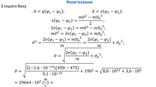 З іншого боку
𝐴 = 𝑞 𝜑1 − 𝜑2 ; 𝐴 = 𝑒 𝜑1 − 𝜑2 ;
𝑒 𝜑1 − 𝜑2 =
𝑚𝜗2
− 𝑚𝜗0
2
2
;
2𝑒 𝜑1 − 𝜑2 = 𝑚𝜗2
− 𝑚𝜗0
2
;
𝑚𝜗2
= 2𝑒 𝜑1 − 𝜑2 + 𝑚𝜗0
2
;
𝜗2
=
2𝑒 𝜑1 − 𝜑2 + 𝑚𝜗0
2
𝑚
=
2𝑒 𝜑1 − 𝜑2
𝑚
+ 𝜗0
2
;
𝜗 =
2𝑒 𝜑1 − 𝜑2
𝑚
+ 𝜗0
2
;
𝜗 =
2(−1,6 ∙ 10−19)(450 − 475)
9,1 ∙ 10−31
+ 1902 = 8,8 ∙ 1012 + 3,6 ∙ 104
= 29664 ∙ 102
(
м
с
) ≈
 