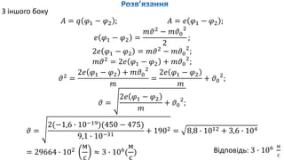 З іншого боку
𝐴 = 𝑞 𝜑1 − 𝜑2 ; 𝐴 = 𝑒 𝜑1 − 𝜑2 ;
𝑒 𝜑1 − 𝜑2 =
𝑚𝜗2
− 𝑚𝜗0
2
2
;
2𝑒 𝜑1 − 𝜑2 = 𝑚𝜗2
− 𝑚𝜗0
2
;
𝑚𝜗2
= 2𝑒 𝜑1 − 𝜑2 + 𝑚𝜗0
2
;
𝜗2
=
2𝑒 𝜑1 − 𝜑2 + 𝑚𝜗0
2
𝑚
=
2𝑒 𝜑1 − 𝜑2
𝑚
+ 𝜗0
2
;
𝜗 =
2𝑒 𝜑1 − 𝜑2
𝑚
+ 𝜗0
2
;
𝜗 =
2(−1,6 ∙ 10−19)(450 − 475)
9,1 ∙ 10−31
+ 1902 = 8,8 ∙ 1012 + 3,6 ∙ 104
= 29664 ∙ 102
м
с
≈ 3 ∙ 106
(
м
с
) Відповідь: 3 ∙ 106 м
с
 