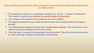 Discus conditions governing the choice of properties and materials for temperature measurement
by a thermometer.
1. The substance must have a considerable variation over a small increase in temperature.
That means, it must be very sensitive to a small change of temperature.
2. The change in the property of the substance must occur rapidly.
3. The range of temperature over which the thermometer can be used should be as large as
possible.
4. The thermometric substance should have a small thermal capacity. This means that it must
readily acquire the temperature of its surrounding.
5. The time taken to acquire this temperature should be small. This will minimize time lag when
it is used and when variation of temperature should follow.
 