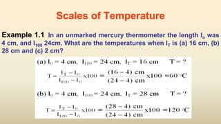 Scales of Temperature
Example 1.1 In an unmarked mercury thermometer the length lo was
4 cm, and l100 24cm. What are the temperatures when lT is (a) 16 cm, (b)
28 cm and (c) 2 cm?
 