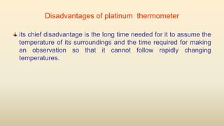 Disadvantages of platinum thermometer
its chief disadvantage is the long time needed for it to assume the
temperature of its surroundings and the time required for making
an observation so that it cannot follow rapidly changing
temperatures.
 