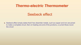 Seebeck effect
Seebeck effect simply states that if two dissimilar metals, such as copper and iron are joined
to make a complete circuit, then on heating one end of the junctions, a current flows round
the circuit
Thermo-electric Thermometer
 
