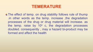 TEMERATURE
The effect of temp. on drug stability follows rule of thump
.in other words as the temp. increase ,the degradation
processes of the drug or drug material will increase. as
the temp. raise by 10o c, the degradation processes
doubled. consequently , may a hazard bi-product may be
formed and affect the health
 