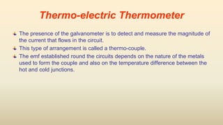The presence of the galvanometer is to detect and measure the magnitude of
the current that flows in the circuit.
This type of arrangement is called a thermo-couple.
The emf established round the circuits depends on the nature of the metals
used to form the couple and also on the temperature difference between the
hot and cold junctions.
Thermo-electric Thermometer
 