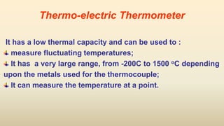 Thermo-electric Thermometer
It has a low thermal capacity and can be used to :
measure fluctuating temperatures;
It has a very large range, from -200C to 1500 oC depending
upon the metals used for the thermocouple;
It can measure the temperature at a point.
 