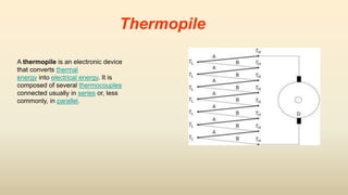 Thermopile
A thermopile is an electronic device
that converts thermal
energy into electrical energy. It is
composed of several thermocouples
connected usually in series or, less
commonly, in parallel.
 