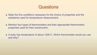 Questions
State the five conditions necessary for the choice of properties and the
substance used for temperature measurement.
Mention four types of thermometers and their appropriate thermometric
properties used for their construction.
A body has temperature of about 1200 C. Which thermometer would you use
and why?
 