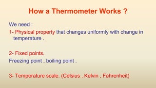 How a Thermometer Works ?
We need :
1- Physical property that changes uniformly with change in
temperature .
2- Fixed points.
Freezing point , boiling point .
3- Temperature scale. (Celsius , Kelvin , Fahrenheit)
 