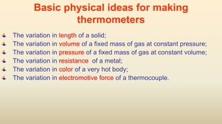 Basic physical ideas for making
thermometers
The variation in length of a solid;
The variation in volume of a fixed mass of gas at constant pressure;
The variation in pressure of a fixed mass of gas at constant volume;
The variation in resistance of a metal;
The variation in color of a very hot body;
The variation in electromotive force of a thermocouple.
 