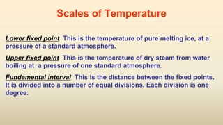 Scales of Temperature
Lower fixed point This is the temperature of pure melting ice, at a
pressure of a standard atmosphere.
Upper fixed point This is the temperature of dry steam from water
boiling at a pressure of one standard atmosphere.
Fundamental interval This is the distance between the fixed points.
It is divided into a number of equal divisions. Each division is one
degree.
 