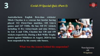 Covid-19 Special Quiz (Part-5)
Australia-born English first-class cricketer
Mitch Claydon is a veteran fast bowler having
played 112 First-Class matches, 110 List-A
games and 147 T20Is. He has 310 FC wickets
including 11 five wicket-hauls and nine 10-fors.
In List A and T20s, Claydon has 138 and 159
wickets respectively. During a Bob Willis Trophy
match against Middlesex in August, 2020 he has
been suspended by his county side Sussex.
What was the reason behind his suspension?
 