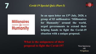 Covid-19 Special Quiz (Part-5)
In an open letter on 13th July, 2020, a
group of 83 millionaires ‘Millionaires
for Humanity’ around the world,
urged governments to extend their
helping hands to fight the Covid-19
situation with a unique proposal.
What is the uniqueness of their
proposal to fight the Covid-19?
 