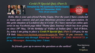 Covid-19 Special Quiz (Part-5)
Compiled by- PG Quizhouse (Partha Gupta)
Date: 22nd November, 2020
Time: 10 pm onwards
Hello, this is your quiz-friend Partha Gupta. Over the years I have conducted
so many quiz contests and got your illustrious presence and appreciation. In
this grim situation of Lockdown due to Covid- 19, I have started an online quiz
series in my Facebook page titled ‘Theme Quiz Journey’ which has been going
on since 10th May, ‘20 the birthday of ‘Father of Indian Quiz’- Neil O’Brien.
So, today I am going to place a Covid-19 Special Quiz (Part-5) (10 qsn.) in my
FB link: https://www.facebook.com/partha.gupta.56. Time- 10 pm. onwards. Plz
give your answer only through WhatsApp-7687842417 or SMS- 9830318721 or
in my Messenger. Answering time- 1 hour.
So friends, gear up to answer the questions as the earliest!
 