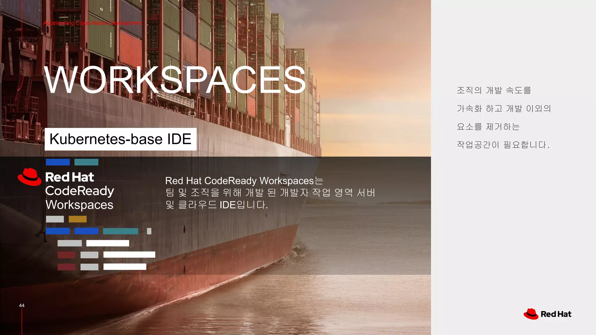 WORKSPACES
44
Accelerating Cloud-Native Development
조직의 개발 속도를
가속화 하고 개발 이외의
요소를 제거하는
작업공간이 필요합니다.Kubernetes-base IDE
Red Hat CodeReady Workspaces는
팀 및 조직을 위해 개발 된 개발자 작업 영역 서버
및 클라우드 IDE입니다.Workspaces
 