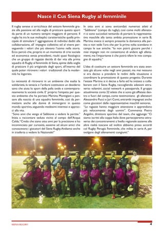Nasce il Cus Siena Rugby al femminile
Il rugby senese si arricchisce del settore femminile grazie alla passione ed alla voglia di praticare questo sport
da parte di un numero sempre maggiore di persone. Il
rugby ha tra le sue molteplici caratteristiche quella principale di stimolare l’ aggregazione di individui dediti alla
collaborazione, all’ impegno collettivo ed al vivere perseguendo i valori che più elevano l’uomo nella storia.
Ecco perciò che, proprio in un momento di crisi sociale
ed economica senza precedenti, risulti quasi fisiologico
che un gruppo di ragazze decida di dar vita alla prima
squadra di Rugby al femminile di Siena, spinte dalla voglia
di praticare il più artigianale degli sport, all’interno del
quale poter ritrovare i valori tradizionali che la modernità ha logorato.
La necessità di ritrovarsi in un ambiente che esalta la
solidarietà, la tenacia e l’ardore costituisce un desiderio
sano che aiuta lo sport della palla ovale e contemporaneamente la società civile. E’ proprio l’empatia per questo ambiente che ha portato Martina Montigiani a pensare alla nascita di una squadra femminile, così da permettere anche alle donne di immergersi in questo
mondo sportivo, seguendo medesimi interessi e approcci alla vita.
“Sono anni che vengo al Sabbione a vedere le partite.”
Inizia a raccontare seduta vicino al campo dell’Acqua
Calda, “Credo che siano otto anni per la precisione e ho
incominciato per curiosità, assieme ad alcuni amici che
conoscevano i giocatori del Siena Rugby. Andiamo anche
in trasferta a vedere la Nazionale!”

SIENA RUGBY!

In otto anni si sono avvicendati numerosi atleti al
“Sabbione” (campo da rugby), così come molti allenatori si sono succeduti tentando di portare la rappresentativa maschile alla tanto ambita promozione in serie B;
Martina invece è sempre presente la domenica alla partita e non vede l’ora che per la prima volta scendano in
campo le sue amiche. “Io non potrò giocare perché i
miei impegni non mi consentono di andare agli allenamenti, ma l’importante è che potrò tifare le mie compagne di squadra.”
L’idea di costituire un settore femminile era stata avanzata già alcune volte negli anni passati, ma mai nessuno
si era deciso a prendere le redini della situazione e
coordinare la promozione di questo progetto. Durante
l’estate Martina si è decisa a farlo ed ha iniziato a collaborare con il Siena Rugby, raccogliendo adesioni attraverso volantini, social network e passaparola. Il gruppo
attualmente conta 22 atlete che si sono già affiatate dentro e fuori dal campo, come testimoniano gli allenatori
Alessandro Pucci e Juri Conti, entrambi impegnati anche
come giocatori delle rappresentative maschili seniores.
“Le ragazze hanno maggiore attenzione e apprendono
più velocemente degli uomini”. Commenta Pietro
Angelini, direttore sportivo del team, che aggiunge: “Ci
siamo iscritti alla coppa Italia dove parteciperemo attraverso dei concentramenti a livello regionale assieme alle
altre realtà toscane ed inoltre abbiamo preso accordi
col Rugby Perugia Femminile, che milita in serie A, per
svolgere degli allenamenti congiunti.”

4

 