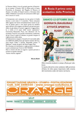 La Toscana infatti è ricca di società sportive al femminile; tra queste il Firenze 1931, le Rhino girls di Sesto
Fiorentino, le Amazzoni del Mugello, le Minerva di
Arezzo e le Ladies di Empoli mentre a Grosseto, Isola
d’Elba e Valdisieve il processo di costituzione delle squadre è ancora in corso.

A Rosia il primo ente
scolastico della Provincia

Il Campionato sarà composto da due gironi di livello
diverso e avrà inizio il 3 novembre. “Siamo entusiasti
delle ragazze che hanno immediatamente intuito lo spirito di questo sport e che hanno grinta da vendere;
spero davvero che vengano ad allenarsi più persone possibile, ma già adesso il numero raggiunto è ragguardevole e molto al di sopra delle nostre aspettative.”
Commenta Alessandro Pucci, neo allenatore che ha
accettato l’incarico con grande motivazione, coadiuvato
da Juri Conti il quale ha valutato un grande margine di
miglioramento delle atlete.
Gli allenamenti si tengono il lunedì ed il mercoledì, dalle
ore 20:00 alle 22:00, presso gli impianti sintetici del Cus,
zona Acqua Calda e quando disponibile presso “il
Sabbione”, campo da gioco del Siena Rugby Club.
Per chiunque sia interessato e voglia provare ad allenarsi può contattare Juri Conti al 335 7616034.
Non ci rimane che fare un augurio a queste persone e
incitare la squadra dicendo:
“buona mischia, ragazze!”
Nicola Bielli

Oltre trecento studenti in campo a Rosia, per celebrare
la nascita del primo ente scolastico della provincia
di Siena. Un altro passo importante nella crescita
del movimento ovale nel nostro territorio.
Comune di Sovicille

5

 