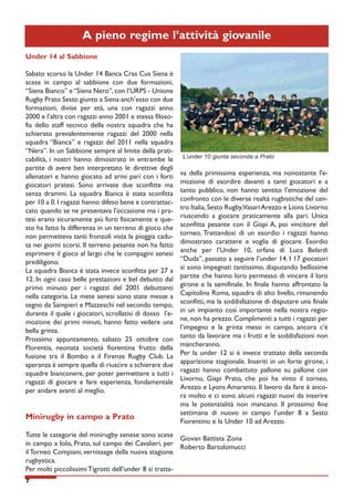 A pieno regime l’attività giovanile
Under 14 al Sabbione
Sabato scorso la Under 14 Banca Cras Cus Siena è
scesa in campo al sabbione con due formazioni,
“Siena Bianco” e “Siena Nero”, con l’URPS - Unione
Rugby Prato Sesto giunto a Siena anch’esso con due
formazioni, divise per età, una con ragazzi anno
2000 e l’altra con ragazzi anno 2001 e stessa filosofia dello staff tecnico della nostra squadra che ha
schierato prevalentemente ragazzi del 2000 nella
squadra “Bianca” e ragazzi del 2011 nella squadra
“Nera”. In un Sabbione sempre al limite della praticabilità, i nostri hanno dimostrato in entrambe le
partite di avere ben interpretato le direttive degli
allenatori e hanno giocato ad armi pari con i forti
giocatori pratesi. Sono arrivate due sconfitte ma
senza drammi. La squadra Bianca è stata sconfitta
per 10 a 0. I ragazzi hanno difeso bene e contrattaccato quando se ne presentava l'occasione ma i pratesi erano sicuramente più forti fisicamente e questo ha fatto la differenza in un terreno di gioco che
non permetteva tanti fronzoli vista la pioggia caduta nei giorni scorsi. Il terreno pesante non ha fatto
esprimere il gioco al largo che le compagini senesi
prediligono.
La squadra Bianca è stata invece sconfitta per 27 a
12. In ogni caso belle prestazioni e bel debutto dal
primo minuto per i ragazzi del 2001 debuttanti
nella categoria. Le mete senesi sono state messe a
segno da Sampieri e Mazzeschi nel secondo tempo,
durante il quale i giocatori, scrollatisi di dosso l’emozione dei primi minuti, hanno fatto vedere una
bella grinta.
Prossimo appuntamento, sabato 25 ottobre con
Florentia, neonata società fiorentina frutto della
fusione tra il Bombo e il Firenze Rugby Club. La
speranza è sempre quella di riuscire a schierare due
squadre bianconere, per poter permettere a tutti i
ragazzi di giocare e fare esperienza, fondamentale
per andare avanti al meglio.

Minirugby in campo a Prato

L’under 10 giunta seconda a Prato

va della primissima esperienza, ma nonostante l'emozione di esordire davanti a tanti giocatori e a
tanto pubblico, non hanno sentito l’emozione del
confronto con le diverse realtà rugbistiche del centro Italia, Sesto Rugby,Vasari Arezzo e Lions Livorno
riuscendo a giocare praticamente alla pari. Unica
sconfitta pesante con il Gispi A, poi vincitore del
torneo. Trattandosi di un esordio i ragazzi hanno
dimostrato carattere e voglia di giocare. Esordio
anche per l’Under 10, orfana di Luca Belardi
“Duda”, passato a seguire l’under 14. I 17 giocatori
si sono impegnati tantissimo, disputando bellissime
partite che hanno loro permesso di vincere il loro
girone e la semifinale. In finale hanno affrontato la
Capitolina Roma, squadra di alto livello, rimanendo
sconfitti, ma la soddisfazione di disputare una finale
in un impianto così importante nella nostra regione, non ha prezzo. Complimenti a tutti i ragazzi per
l’impegno e la grinta messi in campo, ancora c’è
tanto da lavorare ma i frutti e le soddisfazioni non
mancheranno.
Per la under 12 si è invece trattato della seconda
apparizione stagionale. Inseriti in un forte girone, i
ragazzi hanno combattuto pallone su pallone con
Livorno, Gispi Prato, che poi ha vinto il torneo,
Arezzo e Lyons Amaranto. Il lavoro da fare è ancora molto e ci sono alcuni ragazzi nuovi da inserire
ma le potenzialità non mancano. Il prossimo fine
settimana di nuovo in campo l’under 8 a Sesto
Fiorentino e la Under 10 ad Arezzo.

Tutte le categorie del minirugby senese sono scese
Giovan Battista Zona
in campo a Iolo, Prato, sul campo dei Cavalieri, per
Roberto Bartolomucci
il Torneo Compiani, vernissage della nuova stagione
rugbystica.
Per molti piccolissimi Tigrotti dell’under 8 si tratta7

 