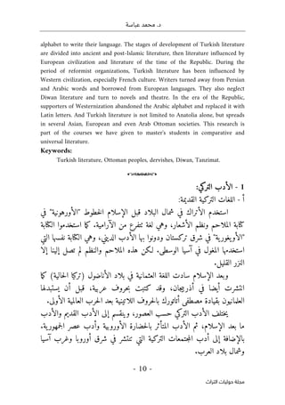 .‫د‬
‫عباسة‬ ‫محمد‬
-
10
-
‫اﻟﺘﺮاث‬ ‫ﺣﻮﻟﻴﺎت‬ ‫ﻣﺠﻠﺔ‬
alphabet to write their language. The stages of development of Turkish literature
are divided into ancient and post-Islamic literature, then literature influenced by
European civilization and literature of the time of the Republic. During the
period of reformist organizations, Turkish literature has been influenced by
Western civilization, especially French culture. Writers turned away from Persian
and Arabic words and borrowed from European languages. They also neglect
Diwan literature and turn to novels and theatre. In the era of the Republic,
supporters of Westernization abandoned the Arabic alphabet and replaced it with
Latin letters. And Turkish literature is not limited to Anatolia alone, but spreads
in several Asian, European and even Arab Ottoman societies. This research is
part of the courses we have given to master's students in comparative and
universal literature.
Keywords:
Turkish literature, Ottoman peoples, dervishes, Diwan, Tanzimat.
o
1
-
‫التركي‬ ‫الأدب‬
:
‫أ‬
-
:‫القديمة‬ ‫التركية‬ ‫اللغات‬
‫في‬ "‫"الأورهونية‬ ‫خطوط‬‫ل‬‫ا‬ ‫الإسلام‬ ‫قبل‬ ‫البلاد‬ ‫شمال‬ ‫في‬ ‫الأتراك‬ ‫استخدم‬
.‫الآرامية‬ ‫من‬ ‫ٺتفرع‬ ‫لغة‬ ‫وهي‬ ،‫الأشعار‬ ‫ونظم‬ ‫الملاحم‬ ‫كتابة‬
‫الكتابة‬ ‫استخدموا‬ ‫ما‬‫ك‬
‫ال‬ ‫نفسها‬ ‫الكتابة‬ ‫وهي‬ ،‫الديني‬ ‫الأدب‬ ‫بها‬ ‫ودونوا‬ ‫تركستان‬ ‫شرق‬ ‫في‬ "‫ية‬‫يغور‬‫"الأو‬
‫تي‬
‫إلا‬ ‫إلينا‬ ‫تصل‬ ‫لم‬ ‫والنظم‬ ‫الملاحم‬ ‫هذه‬ ‫لـكن‬ .‫الوسطى‬ ‫آسيا‬ ‫في‬ ‫المغول‬ ‫استخدمها‬
.‫القليل‬ ‫النزر‬
‫ما‬‫ك‬ (‫حالية‬‫ل‬‫ا‬ ‫)تركيا‬ ‫الأناضول‬ ‫بلاد‬ ‫في‬ ‫العثمانية‬ ‫اللغة‬ ‫سادت‬ ‫الإسلام‬ ‫وبعد‬
‫يستبدلها‬ ‫أن‬ ‫قبل‬ ،‫عربية‬ ‫حروف‬‫ب‬ ‫كتبت‬ ‫وقد‬ ،‫جان‬‫ي‬‫أذرب‬ ‫في‬ ‫أيضا‬ ‫انتشرت‬
‫ب‬ ‫أتاتورك‬ ‫مصطفى‬ ‫بقيادة‬ ‫العلمانيون‬
.‫الأولى‬ ‫العالمية‬ ‫حرب‬‫ل‬‫ا‬ ‫بعد‬ ‫اللاتينية‬ ‫حروف‬‫ل‬‫ا‬
‫والأدب‬ ‫القديم‬ ‫الأدب‬ ‫إلى‬ ‫وينقسم‬ ،‫العصور‬ ‫حسب‬ ‫التركي‬ ‫الأدب‬ ‫ختلف‬‫ي‬
.‫ية‬‫جمهور‬‫ل‬‫ا‬ ‫عصر‬ ‫وأدب‬ ‫الأوروبية‬ ‫حضارة‬‫ل‬‫با‬ ‫المتأثر‬ ‫الأدب‬ ‫ثم‬ ،‫الإسلام‬ ‫بعد‬ ‫ما‬
‫آسيا‬ ‫وغرب‬ ‫أوروبا‬ ‫شرق‬ ‫في‬ ‫تنتشر‬ ‫التي‬ ‫التركية‬ ‫جتمعات‬‫م‬‫ال‬ ‫أدب‬ ‫إلى‬ ‫بالإضافة‬
‫بل‬ ‫وشمال‬
.‫العرب‬ ‫اد‬
 