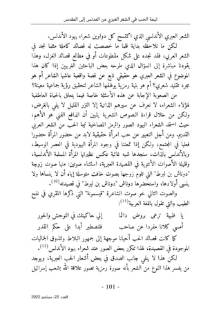 ‫المقدس‬ ‫إلى‬ ‫المدنس‬ ‫من‬ ‫العبري‬ ‫الشعر‬ ‫في‬ ‫الحب‬ ‫تيمة‬
-
101
-
‫اﻟﻌﺪد‬
22
‫ﺳﺒﺘﻤﺒﺮ‬ ،
2022
‫الأندلسي‬ ‫العبري‬ ‫الشعر‬
.‫الأندلس‬ ‫يهود‬ ‫شعراء‬ ‫دواوين‬ ‫كل‬ ‫اكتسح‬ ‫الذي‬
‫لـكن‬
‫بداية‬ ‫نلاحظه‬ ‫ما‬
‫في‬ ‫جد‬‫ن‬ ‫مثلما‬ ‫كاملة‬ ‫قصائد‬ ‫له‬ ‫خصصت‬ ‫ما‬ ‫قلما‬
،‫العربي‬ ‫الشعر‬
‫فقد‬
‫الغزل‬ ‫قصائد‬ ‫مطالع‬ ‫في‬ ‫أو‬ ‫مقطوعات‬ ‫شكل‬ ‫على‬ ‫جده‬‫ن‬
‫وهذا‬ ،
‫الذي‬ ‫السؤال‬ ‫إلى‬ ‫مباشرة‬ ‫يقودنا‬
‫الباح‬ ‫بعض‬ ‫طرحه‬
‫هذا‬ ‫كان‬ ‫إذا‬ ‫الغربيېن‬ ‫ثين‬
‫هو‬ ‫أم‬ ‫الشاعر‬ ‫عاشها‬ ‫واقعية‬ ‫قصة‬ ‫عن‬ ‫نابع‬ ‫حقيقي‬ ‫هو‬ ‫العبري‬ ‫الشعر‬ ‫في‬ ‫الموضوع‬
‫جرد‬‫م‬
‫شعري‬ ‫تقليد‬
‫؟‬
‫أم‬
‫هو‬
‫معينة؟‬ ‫جماعية‬ ‫ية‬‫رؤ‬ ‫لتحقيق‬ ‫الشاعر‬ ‫يوظفها‬ ‫رمزية‬ ‫بنية‬
‫العاطفية‬ ‫حياة‬‫ل‬‫با‬ ‫يتعلق‬ ‫فيما‬ ‫خاصة‬ ‫الأسئلة‬ ‫هذه‬ ‫عن‬ ‫الإجابة‬ ‫الصعوبة‬ ‫من‬
،‫الشعراء‬ ‫لهؤلاء‬
‫لا‬
‫الذاتية‬ ‫سيرهم‬ ‫عن‬ ‫نعرف‬
‫إلا‬
،‫بالغرض‬ ‫يفي‬ ‫لا‬ ‫القليل‬ ‫النزر‬
‫الفني‬ ‫الدافع‬ ‫أن‬ ‫يتبين‬ ‫ية‬‫الشعر‬ ‫النصوص‬ ‫قراءة‬ ‫خلال‬ ‫من‬ ‫ولـكن‬
‫الأهم‬ ‫هو‬
،
‫استمد‬ ‫حيث‬
‫اليهود‬ ‫الشعراء‬
‫ال‬
‫صور‬
‫حب‬‫ل‬‫ا‬ ‫تيمة‬ ‫المصاخبة‬ ‫والرمز‬
‫العربي‬ ‫الشعر‬ ‫من‬
‫القديم‬
.
‫و‬
‫لابد‬ ‫حقيقية‬ ‫امرأة‬ ‫حب‬ ‫عن‬ ‫التعبير‬ ‫أجل‬ ‫من‬
‫من‬
‫حضور‬
‫المرأة‬
‫حضورا‬
‫فعل‬
‫يا‬
‫و‬ ،‫جتمع‬‫م‬‫ال‬ ‫في‬
‫لـكن‬
‫تمعننا‬ ‫إذا‬
‫في‬
،‫الوسيط‬ ‫العصر‬ ‫في‬ ‫اليهودية‬ ‫المرأة‬ ‫وجود‬
‫شبه‬ ‫سنجدها‬ ،‫بالذات‬ ‫وبالأندلس‬
‫غائبة‬
،‫الأندلسية‬ ‫المسلمة‬ ‫المرأة‬ ‫نظيرتها‬ ‫عكس‬
‫و‬
،‫ية‬‫العبر‬ ‫القصيدة‬ ‫في‬ ‫ية‬‫الأنثو‬ ‫الأصوات‬ ‫قليلة‬
:‫صوتين‬ ‫استثناء‬
‫زوجة‬ ‫صوت‬ ‫منها‬
"
‫لبرط‬ ‫بن‬ ‫دوناش‬
"
‫التي‬
‫زوج‬ ‫تلوم‬
‫ولا‬ ‫ينساها‬ ‫لا‬ ‫أن‬ ‫إياه‬ ‫متوسلة‬ ‫خافت‬ ‫بصوت‬ ‫ها‬
‫أولادها‬ ‫ينسى‬
‫دوناش‬ ‫واستحضرها‬ ،
‫قصيدته‬ ‫في‬ "‫لبرط‬ ‫بن‬ ‫"دوناش‬
)
10
(
.
‫الثاني‬ ‫والصوت‬
‫خو‬
‫ا‬ ‫صوت‬
‫التي‬ "‫"قيسمونة‬ ‫لشاعرة‬
‫نفح‬ ‫في‬ ‫المقري‬ ‫كرها‬
‫ذ‬
‫العربية‬ ‫باللغة‬ ‫تقول‬ ‫والتي‬ ‫الطيب‬
)
11
(
:
‫دائما‬ ‫بروض‬ ‫ترعى‬ ‫ظبية‬ ‫يا‬
‫حو‬‫ل‬‫وا‬ ‫التوحش‬ ‫في‬ ‫حاكيتك‬ ‫إني‬
‫ر‬
‫صاحب‬ ‫عن‬ ‫مفردا‬ ‫كلانا‬ ‫أمسي‬
‫القدر‬ ‫حكم‬ ‫على‬ ‫أبدا‬ ‫فلنصطبر‬
‫أحيانا‬ ‫حب‬‫ل‬‫ا‬ ‫قصائد‬ ‫كانت‬ ‫ما‬‫ك‬
‫إلى‬ ‫موجهة‬
‫و‬ ‫البلاط‬ ‫جمهور‬
‫ال‬ ‫لتذوق‬
‫جمالي‬
‫ات‬
‫القصيدة‬ ‫في‬ ‫الموجودة‬
،
‫لهذا‬
‫ٺتكرر‬
‫بعض‬
‫الصور‬
‫الأندلس‬ ‫يهود‬ ‫شعراء‬ ‫عند‬
)
12
(
.
‫و‬ ،‫ية‬‫العبر‬ ‫حب‬‫ل‬‫ا‬ ‫أشعار‬ ‫بعض‬ ‫في‬ ‫الصدق‬ ‫جانب‬ ‫ينفي‬ ‫لا‬ ‫هذا‬ ‫لـكن‬
‫يوجد‬
‫إسرائيل‬ ‫بشعب‬ ‫الله‬ ‫علاقة‬ ‫تصور‬ ‫رمزية‬ ‫صورة‬ ‫بأنه‬ ‫الشعر‬ ‫من‬ ‫النوع‬ ‫هذا‬ ‫يفسر‬ ‫من‬
 