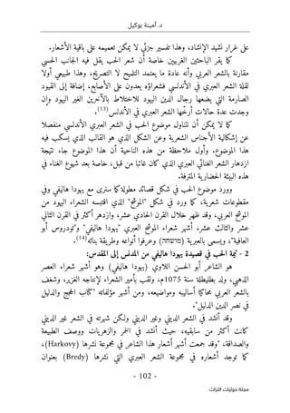 .‫د‬
‫أمي‬
‫ن‬
‫ة‬
‫بوكيل‬
-
102
-
‫اﻟﺘﺮاث‬ ‫ﺣﻮﻟﻴﺎت‬ ‫ﻣﺠﻠﺔ‬
.‫الأشعار‬ ‫باقية‬ ‫على‬ ‫تعميمه‬ ‫يمكن‬ ‫لا‬ ‫جزئي‬ ‫تفسير‬ ‫وهذا‬ ،‫الإنشاد‬ ‫نشيد‬ ‫غرار‬ ‫على‬
‫الغربيېن‬ ‫الباحثين‬ ‫يقر‬ ‫ما‬‫ك‬
‫خ‬
‫حسي‬‫ل‬‫ا‬ ‫جانب‬‫ل‬‫ا‬ ‫فيه‬ ‫يقل‬ ‫حب‬‫ل‬‫ا‬ ‫شعر‬ ‫أن‬ ‫اصة‬
‫التلمي‬ ‫يعتمد‬ ‫ما‬ ‫عادة‬ ‫وأنه‬ ‫العربي‬ ‫بالشعر‬ ‫مقارنة‬
‫أولا‬ ‫طبيعي‬ ‫وهذا‬ ،‫التصريح‬ ‫لا‬ ‫ح‬
‫القيود‬ ‫إلى‬ ‫إضافة‬ ،‫الأصابع‬ ‫على‬ ‫يعدون‬ ‫فشعراؤه‬ ‫الأندلسي‬ ‫في‬ ‫العبري‬ ‫الشعر‬ ‫لقلة‬
‫وإن‬ ‫اليهود‬ ‫الغير‬ ‫بالآخرين‬ ‫للاختلاط‬ ‫اليهود‬ ‫الدين‬ ‫رجال‬ ‫يضعها‬ ‫التي‬ ‫الصارمة‬
ّ‫خ‬‫أر‬ ‫حالات‬ ‫عدة‬ ‫وجدت‬
‫العبري‬ ‫الشعر‬ ‫ها‬
‫الأندلس‬ ‫في‬
)
13
(
.
‫ما‬‫ك‬
‫موضوع‬ ‫نتناول‬ ‫أن‬ ‫يمكن‬ ‫لا‬
‫منفصلا‬ ‫الأندلسي‬ ‫العبري‬ ‫الشعر‬ ‫في‬ ‫حب‬‫ل‬‫ا‬
‫فيه‬ ‫يسكب‬ ‫الذي‬ ‫القالب‬ ‫هو‬ ‫الذي‬ ‫الشكل‬ ‫وعن‬ ‫ية‬‫الشعر‬ ‫الأجناس‬ ‫إشكالية‬ ‫عن‬
‫هذا‬
.‫الموضوع‬
‫و‬
‫نتيجة‬ ‫جاء‬ ‫الموضوع‬ ‫هذا‬ ‫أن‬ ‫الناحية‬ ‫هذه‬ ‫من‬ ‫ملاحظة‬ ‫أول‬
‫في‬ ‫الغناء‬ ‫شيوع‬ ‫بعد‬ ‫خاصة‬ ،‫قبل‬ ‫من‬ ‫غائبا‬ ‫كان‬ ‫الذي‬ ‫العبري‬ ‫الغنائي‬ ‫الشعر‬ ‫ازدهار‬
‫ال‬ ‫البيئة‬ ‫هذه‬
‫المترفة‬ ‫ية‬‫حضار‬
.
‫و‬
‫ما‬‫ك‬‫مطولة‬ ‫قصائد‬ ‫شكل‬ ‫في‬ ‫حب‬‫ل‬‫ا‬ ‫موضوع‬ ‫ورد‬
‫سنرى‬
‫وفي‬ ‫هاليفي‬ ‫يهودا‬ ‫مع‬
‫شكل‬ ‫في‬ ‫ورد‬ ‫ما‬‫ك‬ ،‫ية‬‫شعر‬ ‫مقطوعات‬
‫من‬ ‫اليهود‬ ‫الشعراء‬ ‫اقتبسه‬ ‫الذي‬ "‫"الموشح‬
‫الثاني‬ ‫القرن‬ ‫في‬ ‫أكثر‬ ‫وازدهر‬ ،‫عشر‬ ‫حادي‬‫ل‬‫ا‬ ‫القرن‬ ‫خلال‬ ‫ظهر‬ ‫وقد‬ ،‫العربي‬ ‫الموشح‬
‫الموش‬ ‫شعراء‬ ‫أشهر‬ ،‫عشر‬ ‫والثالث‬ ‫عشر‬
‫أبو‬ ‫و"تودروس‬ "‫هاليفي‬ ‫"يهودا‬ ‫العبري‬ ‫ح‬
) ‫ية‬‫بالعبر‬ ‫ويسمى‬ ،"‫العافية‬
‫מושחה‬
‫بنائه‬ ‫يقة‬‫وطر‬ ‫أنواعه‬ ‫وعرفوا‬ (
)
14
(
.
2
-
‫في‬ ‫حب‬‫ل‬‫ا‬ ‫تيمة‬
‫هاليفي‬ ‫يهودا‬ ‫قصيدة‬
‫المقدس‬ ‫إلى‬ ‫المدنس‬ ‫من‬
:
‫الشاعر‬ ‫هو‬
‫حسن‬‫ل‬‫ا‬ ‫أبو‬
‫و‬ (‫هاليفي‬ ‫)يهودا‬ ‫اللاوي‬
‫شعراء‬ ‫أشهر‬ ‫هو‬
‫العصر‬
،‫الذهبي‬
‫سنة‬ ‫بطليطلة‬ ‫ولد‬
1075
،‫م‬
‫و‬
‫ل‬
‫بأمير‬ ‫قب‬
،‫الغزير‬ ‫لإنتاجه‬ ‫الشعراء‬
‫و‬
‫شغف‬
‫ومواضيعه‬ ‫أساليبه‬ ‫حاكيا‬‫م‬ ‫العربي‬ ‫بالشعر‬
،
‫و‬
‫من‬
‫والدليل‬ ‫جج‬‫ح‬‫ال‬ ‫"كتاب‬ ‫مؤلفاته‬ ‫أشهر‬
‫الدليل‬ ‫الدين‬ ‫نصر‬ ‫في‬
"
.
‫الديني‬ ‫غير‬ ‫الشعر‬ ‫في‬ ‫شهرته‬ ‫ولـكن‬ ‫الديني‬ ‫وغير‬ ‫الديني‬ ‫الشعر‬ ‫في‬ ‫أنشد‬ ‫وقد‬
‫أنشد‬ ‫حيث‬ ،‫سابقيه‬ ‫من‬ ‫أكثر‬ ‫كانت‬
‫في‬
‫ال‬
‫خم‬
‫ووص‬ ‫يات‬‫والزهر‬ ‫ر‬
‫الطبيعة‬ ‫ف‬
‫نشرها‬ ‫مجموعة‬ ‫في‬ ‫الشاعر‬ ‫هذا‬ ‫أشعار‬ ‫أشهر‬ ‫جمعت‬ ‫"وقد‬ ،‫والصداقة‬
(Harkovy)
،
‫الشعر‬ ‫مجموعة‬ ‫في‬ ‫أشعاره‬ ‫توجد‬ ‫ما‬‫ك‬
‫ال‬
‫عب‬
‫نشرها‬ ‫التي‬ ‫ري‬
)
Bredy
(
‫بعنوان‬
 