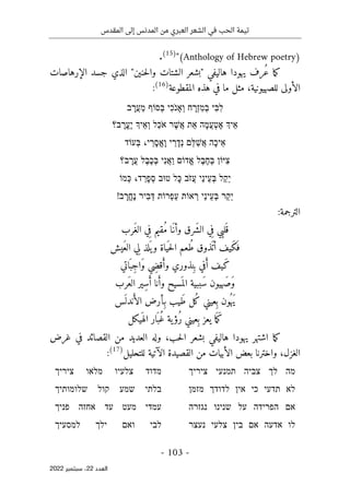 ‫المقدس‬ ‫إلى‬ ‫المدنس‬ ‫من‬ ‫العبري‬ ‫الشعر‬ ‫في‬ ‫الحب‬ ‫تيمة‬
-
103
-
‫اﻟﻌﺪد‬
22
‫ﺳﺒﺘﻤﺒﺮ‬ ،
2022
)
Anthology of Hebrew poetry
(
"
)
15
(
.
ُ‫ع‬ ‫ما‬‫ك‬
‫حنين‬‫ل‬‫وا‬ ‫الشتات‬ ‫"بشعر‬ ‫هاليفي‬ ‫يهودا‬ ‫رف‬
"
‫الإرهاصات‬ ‫جسد‬ ‫الذي‬
‫للصهيون‬ ‫الأولى‬
‫ية‬
،
‫المقطوعة‬ ‫هذه‬ ‫في‬ ‫ما‬ ‫مثل‬
)
16
(
:
‫ִי‬‫בּ‬ִ‫ל‬
‫ח‬ ָ
‫ְר‬‫ז‬ִ‫מ‬ְ‫ב‬
‫ִי‬‫כ‬ֹ ‫ְאָנ‬‫ו‬
‫ְסוֹף‬‫בּ‬
‫ב‬ ָ
‫ֲר‬‫ע‬ַ‫מ‬
‫ֵיְך‬‫א‬
‫ָה‬‫מ‬ֲ‫ע‬ְ‫ט‬ֶ‫א‬
‫ת‬ֵ‫א‬
‫ר‬ֶ‫שׁ‬ֲ‫א‬
‫ַל‬‫כ‬ֹ ‫א‬
‫ֵיְך‬‫א‬ְ‫ו‬
‫ב‬ ָ
‫ֱר‬‫ע‬ֶ‫י‬
‫؟‬
‫ָה‬‫כ‬‫ֵי‬‫א‬
‫ֵם‬‫לּ‬ַ‫שׁ‬ֲ‫א‬
‫י‬ ַ
‫ר‬ָ‫ְד‬‫נ‬
‫י‬ ַ
‫ָר‬‫ס‬ֱ‫א‬ָ‫ו‬
،
‫ְעוֹד‬‫בּ‬
‫ִיּוֹן‬‫צ‬
‫ֶל‬‫ב‬ֶ‫ח‬ְ‫בּ‬
‫דוֹם‬ֱ‫א‬
‫ִי‬‫נ‬ֲ‫א‬ַ‫ו‬
‫ֶל‬‫ב‬ֶ‫כ‬ְ‫בּ‬
‫ב‬ ָ
‫ֲר‬‫ע‬
‫؟‬
‫ל‬ַ‫ק‬ֵ‫י‬
‫ַי‬‫נ‬‫ֵי‬‫ע‬ְ‫בּ‬
‫ֹב‬ ‫ֲז‬‫ע‬
‫ָל‬‫כּ‬
‫טוּב‬
ְ‫ס‬
‫ד‬ ַ
‫ָר‬‫פ‬
،
‫ְמוֹ‬‫כּ‬
‫ַר‬‫ק‬ֵ‫י‬
‫ַי‬‫נ‬‫ֵי‬‫ע‬ְ‫בּ‬
‫אוֹת‬ ְ
‫ר‬
‫ְרוֹת‬‫פ‬ַ‫ע‬
‫ִיר‬‫ב‬ְ‫דּ‬
‫ב‬ ָ
‫ֱר‬‫ח‬ֶ‫נ‬
!
:‫الترجمة‬
‫َرب‬‫غ‬‫ال‬ ‫ي‬ِ‫ف‬ ‫ُقيم‬‫م‬ ‫َا‬‫وأن‬ ‫َرق‬ ‫الش‬ ‫ي‬ِ‫ف‬ ‫ي‬ِ‫ب‬‫ل‬َ ‫ق‬
‫َيش‬‫ع‬‫ال‬ ‫ِي‬‫ل‬ ‫لذ‬
َ ‫ي‬‫و‬ ‫ياة‬
َ ‫ح‬‫ل‬‫ا‬ ‫ُعم‬‫ط‬ ‫َذوق‬ ‫أت‬ ‫َيف‬‫ك‬َ ‫ف‬
‫اتي‬َ ‫ِب‬‫ج‬‫َا‬‫و‬ ‫ِي‬‫ض‬‫ق‬َ‫وأ‬ ‫نذوري‬ِ ‫ب‬ ‫في‬َ‫أ‬ ‫َيف‬‫ك‬
‫َرب‬‫ع‬‫ال‬ ‫ِير‬‫س‬َ‫أ‬ ‫نا‬َ‫وأ‬ ‫سيح‬
َ ‫الم‬ ‫َببية‬‫س‬ ‫َهيون‬‫َص‬‫و‬
‫ِعين‬ ‫ب‬ ‫ُون‬ ‫َه‬‫ي‬
‫س‬
َ ‫ندل‬َ‫الأ‬ ‫ِأرض‬‫ب‬ ‫َيب‬‫ط‬ ‫ُل‬‫ك‬ ‫ي‬
‫يكل‬َ ‫اله‬ ‫ار‬َ ‫ُب‬‫غ‬ ‫ية‬‫ُؤ‬‫ر‬ ‫ِعيني‬ ‫ب‬ ‫يعز‬ ‫ا‬َ ‫َم‬‫ك‬
‫غرض‬ ‫في‬ ‫القصائد‬ ‫من‬ ‫العديد‬ ‫وله‬ ،‫حب‬‫ل‬‫ا‬ ‫بشعر‬ ‫هاليفي‬ ‫يهودا‬ ‫اشتهر‬ ‫ما‬‫ك‬
‫للتحليل‬ ‫الآتية‬ ‫القصيدة‬ ‫من‬ ‫الأبيات‬ ‫بعض‬ ‫واخترنا‬ ،‫الغزل‬
)
17
(
:
‫מה‬
‫לך‬
‫צביה‬
‫תמנעי‬
‫ציריך‬
‫מדוד‬
‫צלעיו‬
‫מלאו‬
‫ציריך‬
‫לא‬
‫תדעי‬
‫כי‬
‫אין‬
‫לדוד‬
‫ך‬
‫מזמן‬
‫בלתי‬
‫שמע‬
‫קול‬
‫שלומותיך‬
‫אם‬
‫הפרידה‬
‫על‬
‫שנינו‬
‫נגזרה‬
‫עמדי‬
‫מעט‬
‫עד‬
‫אחזה‬
‫פניך‬
‫לו‬
‫אדעה‬
‫אם‬
‫בין‬
‫צלעי‬
‫נעצר‬
‫לבי‬
‫ואם‬
‫ילך‬
‫למסעיך‬
 