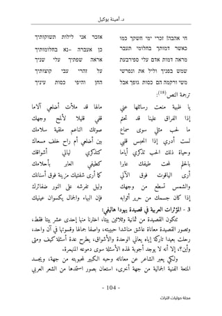 .‫د‬
‫أمي‬
‫ن‬
‫ة‬
‫بوكيل‬
-
104
-
‫اﻟﺘﺮاث‬ ‫ﺣﻮﻟﻴﺎت‬ ‫ﻣﺠﻠﺔ‬
‫חי‬
‫אהבה‬
!
‫זכרי‬
‫ימי‬
‫חשקך‬
‫כמו‬
‫אזכר‬
‫אני‬
‫לילות‬
‫תשוקותיך‬
‫כאשר‬
‫דמותך‬
‫בחלומי‬
‫תעבר‬
‫כן‬
‫אעברה‬
–
‫נא‬
‫בחלומותיך‬
‫מראה‬
‫דמות‬
‫אדם‬
‫עלי‬
‫ספירבעת‬
‫אראה‬
‫שפתיך‬
‫עלי‬
‫שניך‬
‫שמש‬
‫בפניך‬
‫וליל‬
‫את‬
‫ונפרשי‬
‫על‬
‫זהרי‬
‫עבי‬
‫קוצותיך‬
‫משי‬
‫ורקמה‬
‫הם‬
‫כסות‬
‫גופך‬
‫אבל‬
‫החן‬
‫והיפי‬
‫כסות‬
‫עיניך‬
‫النص‬ ‫ترجمة‬
)
18
(
:
‫عني‬ ‫رسائلها‬ ‫منعت‬ ‫ظبية‬ ‫يا‬
‫آلاما‬ ‫أضلعي‬ ‫ملأت‬ ‫قد‬ ‫مالها‬
‫حتم‬‫ت‬ ‫قد‬ ‫علينا‬ ‫الفراق‬ ‫إذا‬
‫وجهك‬ ‫لألمح‬ ‫قليلا‬ ‫قفي‬
‫سماع‬ ‫سوى‬ ‫مثلي‬ ‫حب‬‫ل‬ ‫ما‬
‫سلامك‬ ‫ملقية‬ ‫الناعم‬ ‫صوتك‬
‫قلبي‬ ‫حبس‬‫ن‬‫ا‬ ‫إذا‬ ‫أدري‬ ‫لست‬
‫مسعاك‬ ‫خلف‬ ‫راح‬ ‫أم‬ ‫أضلعي‬ ‫بين‬
‫أياما‬ ‫كري‬
‫تذ‬ ‫حب‬‫ل‬‫ا‬ ‫ذلك‬ ‫وحياة‬
‫أشواقك‬ ‫ليالي‬ ‫كري‬
‫كتذ‬
‫عابرا‬ ‫طيفك‬ ‫حت‬‫م‬‫ل‬ ‫حلم‬‫ل‬‫با‬
‫بأحلامك‬ ‫العابر‬ ‫كطيفي‬
‫الآلي‬ ‫فوق‬ ‫الياقوت‬ ‫أرى‬
‫أسن‬ ‫فوق‬ ‫مزينة‬ ‫شفتيك‬ ‫أرى‬ ‫ما‬‫ك‬
‫انك‬
‫وجهك‬ ‫من‬ ‫تسطع‬ ‫والشمس‬
‫ضفائرك‬ ‫النور‬ ‫على‬ ‫تفرشه‬ ‫وليل‬
‫أثوابه‬ ‫حرير‬ ‫من‬ ‫جسمك‬ ‫كان‬ ‫إذا‬
‫عينيك‬ ‫يكسوان‬ ‫جمال‬‫ل‬‫وا‬ ‫البهاء‬ ‫فإن‬
3
-
‫هاليفي‬ ‫يهودا‬ ‫قصيدة‬ ‫في‬ ‫العربية‬ ‫المؤثرات‬
:
‫بيتا‬ ‫عشر‬ ‫إحدى‬ ‫منها‬ ‫اخترنا‬ ،‫بيتا‬ ‫وثلاثين‬ ‫ثمانية‬ ‫من‬ ‫القصيدة‬ ‫ٺتكون‬
‫فقط‬
،
‫معاناة‬ ‫القصيدة‬ ‫وتصور‬
،‫واحد‬ ‫آن‬ ‫في‬ ‫وقسوتها‬ ‫جمالها‬ ‫واصفا‬ ،‫حبيبته‬ ‫مناشدا‬ ‫عاشق‬
‫كة‬
‫تار‬ ‫بعيدا‬ ‫رحلت‬
‫إياه‬
‫ومتى‬ ‫كيف‬ ‫أسئلة‬ ‫عدة‬ ‫يطرح‬ ،‫والأشواق‬ ‫الوحدة‬ ‫يعاني‬
‫وأين‬
،‫؟‬
‫أنه‬ ‫إلا‬
‫يوجد‬ ‫لا‬
‫أجوبة‬
‫الأسئلة‬ ‫لهذه‬
‫المنهمرة‬ ‫دموعه‬ ‫سوى‬
.
‫الـكبير‬ ‫وحبه‬ ‫معاناته‬ ‫عن‬ ‫الشاعر‬ ‫يعبر‬ ‫ولـكي‬
‫حبوبته‬‫م‬‫ل‬
،‫جهة‬ ‫من‬
‫و‬
‫جسد‬‫ي‬
‫ال‬ ‫المتعة‬
‫فنية‬
‫جمالية‬‫ل‬‫ا‬
‫أخرى‬ ‫جهة‬ ‫من‬
،
‫استعان‬
‫العربي‬ ‫الشعر‬ ‫من‬ ‫استمدها‬ ‫بصور‬
 