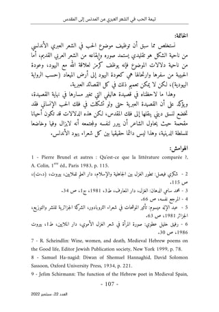 ‫المقدس‬ ‫إلى‬ ‫المدنس‬ ‫من‬ ‫العبري‬ ‫الشعر‬ ‫في‬ ‫الحب‬ ‫تيمة‬
-
107
-
‫اﻟﻌﺪد‬
22
‫ﺳﺒﺘﻤﺒﺮ‬ ،
2022
:‫خاتمة‬‫ل‬‫ا‬
‫الأندلسي‬ ‫العبري‬ ‫الشعر‬ ‫في‬ ‫حب‬‫ل‬‫ا‬ ‫موضوع‬ ‫توظيف‬ ‫أن‬ ‫سبق‬ ‫مما‬ ‫نستخلص‬
‫أما‬ ،‫القديم‬ ‫العربي‬ ‫الشعر‬ ‫من‬ ‫وإيقاعه‬ ‫صوره‬ ‫يستمد‬ ‫تقليدي‬ ‫هو‬ ‫الشكل‬ ‫ناحية‬ ‫من‬
‫ك‬ ‫يوظف‬ ‫فإنه‬ ‫الموضوع‬ ‫دلالات‬ ‫ناحية‬ ‫من‬
‫رمز‬
‫ل‬
‫مع‬ ‫الله‬ ‫علاقة‬
‫اليهود‬
،
‫وعودة‬
‫كعودة‬ ‫هي‬ ‫حالها‬‫ت‬‫وار‬ ‫سفرها‬ ‫من‬ ‫حبيبة‬‫ل‬‫ا‬
‫اليهود‬
‫الميعاد‬ ‫أرض‬ ‫إلى‬
‫الرواية‬ ‫)حسب‬
(‫اليهودية‬
‫القص‬ ‫كل‬ ‫في‬ ‫ذلك‬ ‫تعميم‬ ‫يمكن‬ ‫لا‬ ‫لـكن‬ ،
‫ية‬‫العبر‬ ‫ائد‬
.
‫القصي‬ ‫نهاية‬ ‫في‬ ‫مسارها‬ ‫تغير‬ ‫التي‬ ‫هاليفي‬ ‫قصيدة‬ ‫في‬ ‫لاحظناه‬ ‫ما‬ ‫وهذا‬
‫د‬
،‫ة‬
‫في‬ ‫تشكلت‬ ‫ولو‬ ‫حتى‬ ‫ية‬‫العبر‬ ‫القصيدة‬ ‫أن‬ ‫على‬ ‫كد‬
‫يؤ‬‫و‬
‫فلك‬
‫فقد‬ ‫الإنساني‬ ‫حب‬‫ل‬‫ا‬
‫خضع‬‫ت‬
‫أحيانا‬ ‫تكون‬ ‫قد‬ ‫الدلالات‬ ‫هذه‬ ‫لـكن‬ ،‫المقدس‬ ‫فلك‬ ‫إلى‬ ‫ينقلها‬ ‫ديني‬ ‫لنسق‬
‫مقحمة‬
‫و‬ ‫لنفسه‬ ‫يبرر‬ ‫أن‬ ‫الشاعر‬ ‫حاول‬‫ي‬ ‫حيث‬
‫وخاضعا‬ ‫وفيا‬ ‫لايزال‬ ‫أنه‬ ‫جتمعه‬‫م‬‫ل‬
‫دائما‬ ‫ليس‬ ‫وهذا‬ ،‫الدينية‬ ‫للسلطة‬
‫حقيقيا‬
‫بين‬
‫كل‬
.‫الأندلس‬ ‫يهود‬ ‫شعراء‬
:‫الهوامش‬
1 - Pierre Brunel et autres : Qu'est-ce que la littérature comparée ?,
A. Colin, 1ere
éd., Paris 1983, p. 115.
2
-
‫شكري‬
‫فيصل‬
:
‫تطور‬
‫الغزل‬
‫بين‬
‫جاهلية‬‫ل‬‫ا‬
،‫والإسلام‬
‫دار‬
‫العلم‬
،‫للملايين‬
،‫بيروت‬
)
‫د‬
.
‫ت‬
(
،
‫ص‬
115
.
3
-
‫محمد‬
‫سامي‬
‫الدهان‬
:
،‫الغزل‬
‫دار‬
،‫المعارف‬
‫ط‬
3
،
1981
،
‫ج‬
1
،
‫ص‬
34
.
4
-
‫المرجع‬
،‫نفسه‬
‫ص‬
66
.
5
-
‫عبد‬
‫الإله‬
‫ميسوم‬
:
‫تأثير‬
‫حات‬‫ش‬‫المو‬
‫في‬
‫شعراء‬
،‫التروبادور‬
‫كة‬
‫الشر‬
‫ية‬‫جزائر‬‫ل‬‫ا‬
‫للنشر‬
،‫يع‬‫والتوز‬
‫جزائر‬‫ل‬‫ا‬
1981
،
‫ص‬
63
.
6
-
‫رفيق‬
‫خليل‬
‫عطوي‬
:
‫صورة‬
‫المرأة‬
‫في‬
‫شعر‬
‫الغزل‬
،‫الأموي‬
‫دار‬
،‫الملايين‬
‫ط‬
1
،
‫بيروت‬
1986
،
‫ص‬
30
.
7 - R. Scheindlin: Wine, women, and death, Medieval Hebrew poems on
the Good life, Editor Jewish Publication society, New York 1999, p. 78.
8 - Samuel Ha-nagid: Diwan of Shemuel Hannaghid, David Solomon
Sassoon, Oxford University Press, 1934, p. 221.
9 - Jefim Schirmann: The function of the Hebrew poet in Medieval Spain,
 