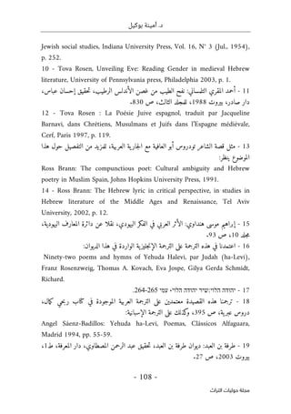 .‫د‬
‫أمي‬
‫ن‬
‫ة‬
‫بوكيل‬
-
108
-
‫اﻟﺘﺮاث‬ ‫ﺣﻮﻟﻴﺎت‬ ‫ﻣﺠﻠﺔ‬
Jewish social studies, Indiana University Press, Vol. 16, N° 3 (Jul., 1954),
p. 252.
10 - Tova Rosen, Unveiling Eve: Reading Gender in medieval Hebrew
literature, University of Pennsylvania press, Philadelphia 2003, p. 1.
11
-
‫أحمد‬
‫المقري‬
‫التلمساني‬
:
‫نفح‬
‫الطيب‬
‫من‬
‫غصن‬
‫الأندلس‬
،‫الرطيب‬
‫حقيق‬‫ت‬
‫إحسان‬
،‫عباس‬
‫دار‬
،‫صادر‬
‫بيروت‬
1988
،
‫للمجلد‬
،‫الثالث‬
‫ص‬
830
.
12 - Tova Rosen : La Poésie Juive espagnol, traduit par Jacqueline
Barnavi, dans Chrétiens, Musulmans et Juifs dans l’Espagne médiévale,
Cerf, Paris 1997, p. 119.
13
-
‫مثل‬
‫قصة‬
‫الشاعر‬
‫تودروس‬
‫أبو‬
‫العافية‬
‫مع‬
‫ية‬‫جار‬‫ل‬‫ا‬
،‫العربية‬
‫للمزيد‬
‫من‬
‫التفصيل‬
‫حول‬
‫هذا‬
‫الموضوع‬
‫ينظر‬
:
Ross Brann: The compunctious poet: Cultural ambiguity and Hebrew
poetry in Muslim Spain, Johns Hopkins University Press, 1991.
14 - Ross Brann: The Hebrew lyric in critical perspective, in studies in
Hebrew literature of the Middle Ages and Renaissance, Tel Aviv
University, 2002, p. 12.
15
-
‫إبراهيم‬
‫موسى‬
‫هنداوي‬
:
‫الأثر‬
‫العربي‬
‫في‬
‫الفكر‬
،‫اليهودي‬
‫نقلا‬
‫عن‬
‫دائرة‬
‫المعارف‬
،‫اليهودية‬
‫جلد‬‫م‬
10
،
‫ص‬
93
.
16
-
‫اعتمدنا‬
‫في‬
‫هذه‬
‫الترجمة‬
‫على‬
‫الترجمة‬
‫ية‬‫جليز‬‫ن‬‫الإ‬
‫الواردة‬
‫في‬
‫هذا‬
‫الديوان‬
:
Ninety-two poems and hymns of Yehuda Halevi, par Judah (ha-Levi),
Franz Rosenzweig, Thomas A. Kovach, Eva Jospe, Gilya Gerda Schmidt,
Richard.
17
-
‫יהודה‬
‫הלוי‬
:
‫שיר‬
‫יהודה‬
‫הלוי‬
،
‫עמי‬
264-265
.
18
-
‫ترجمنا‬
‫هذه‬
‫القصيدة‬
‫معتمدين‬
‫على‬
‫الترجمة‬
‫العربية‬
‫الموجودة‬
‫في‬
‫كتاب‬
‫حي‬‫ب‬‫ر‬
،‫مال‬‫ك‬
‫دروس‬
،‫ية‬‫عبر‬
‫ص‬
395
،
‫كذلك‬
‫و‬
‫على‬
‫الترجمة‬
‫الإسباني‬
‫ة‬
:
Angel Sáenz-Badillos: Yehuda ha-Levi, Poemas, Clássicos Alfaguara,
Madrid 1994, pp. 55-59.
19
-
‫طرفة‬
‫بن‬
‫العبد‬
:
‫ديوان‬
‫طرفة‬
‫بن‬
،‫العبد‬
‫حقيق‬‫ت‬
‫عبد‬
‫الرحمن‬
،‫المصطاوي‬
‫دار‬
،‫المعرفة‬
‫ط‬
1
،
‫بيروت‬
2003
،
‫ص‬
27
.
 
