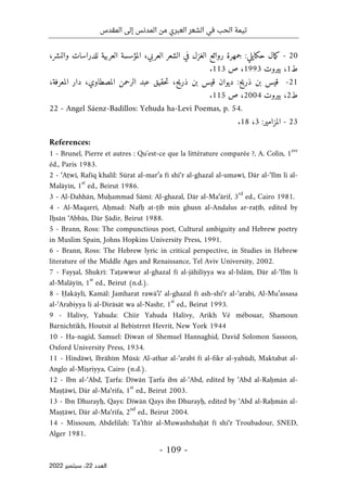 ‫المقدس‬ ‫إلى‬ ‫المدنس‬ ‫من‬ ‫العبري‬ ‫الشعر‬ ‫في‬ ‫الحب‬ ‫تيمة‬
-
109
-
‫اﻟﻌﺪد‬
22
‫ﺳﺒﺘﻤﺒﺮ‬ ،
2022
20
-
‫مال‬‫ك‬
‫حكايلي‬
:
‫جمهرة‬
‫روائع‬
‫الغزل‬
‫في‬
‫الشعر‬
،‫العربي‬
‫المؤسس‬
‫ة‬
‫العربية‬
‫للدراسات‬
،‫والنشر‬
‫ط‬
1
،
‫بيروت‬
1993
،
‫ص‬
113
.
21
-
‫قيس‬
‫بن‬
‫ذريح‬
:
‫ديوان‬
‫قيس‬
‫بن‬
،‫ح‬‫ي‬‫ذر‬
‫حقيق‬‫ت‬
‫عبد‬
‫الرحمن‬
،‫المصطاوي‬
‫دار‬
،‫المعرفة‬
‫ط‬
2
،
‫بيروت‬
2004
،
‫ص‬
115
.
22 - Angel Sáenz-Badillos: Yehuda ha-Levi Poemas, p. 54.
23
-
‫المزامير‬
:
3
،
18
.
References:
1 - Brunel, Pierre et autres : Qu'est-ce que la littérature comparée ?, A. Colin, 1
ere
éd., Paris 1983.
2 - ‘Aṭwī, Rafīq khalīl: Sūrat al-mar’a fī shi‘r al-ghazal al-umawī, Dār al-‘Ilm li al-
Malāyīn, 1
st
ed., Beirut 1986.
3 - Al-Dahhān, Muḥammad Sāmī: Al-ghazal, Dār al-Ma‘ārif, 3
rd
ed., Cairo 1981.
4 - Al-Maqarrī, Aḥmad: Nafḥ at-ṭīb min ghusn al-Andalus ar-raṭīb, edited by
Iḥsān ‘Abbās, Dār Ṣādir, Beirut 1988.
5 - Brann, Ross: The compunctious poet, Cultural ambiguity and Hebrew poetry
in Muslim Spain, Johns Hopkins University Press, 1991.
6 - Brann, Ross: The Hebrew lyric in critical perspective, in Studies in Hebrew
literature of the Middle Ages and Renaissance, Tel Aviv University, 2002.
7 - Fayṣal, Shukrī: Taṭawwur al-ghazal fi al-jāhiliyya wa al-Islām, Dār al-‘Ilm li
al-Malāyīn, 1
st
ed., Beirut (n.d.).
8 - Ḥakāylī, Kamāl: Jamharat rawā’i‘ al-ghazal fī ash-shi‘r al-‘arabī, Al-Mu’assasa
al-‘Arabiyya li al-Dirāsāt wa al-Nashr, 1
st
ed., Beirut 1993.
9 - Halivy, Yahuda: Chiir Yahuda Halivy, Arikh Vé mébouar, Shamoun
Barnichtikh, Houtsit al Bebistrret Hevrit, New York 1944
10 - Ha-nagid, Samuel: Diwan of Shemuel Hannaghid, David Solomon Sassoon,
Oxford University Press, 1934.
11 - Hindāwī, Ibrāhīm Mūsā: Al-athar al-‘arabī fī al-fikr al-yahūdī, Maktabat al-
Anglo al-Miṣriyya, Cairo (n.d.).
12 - Ibn al-‘Abd, Ţarfa: Dīwān Ţarfa ibn al-‘Abd, edited by ‘Abd al-Raḥmān al-
Maṣṭāwī, Dār al-Ma‘rifa, 1
st
ed., Beirut 2003.
13 - Ibn Dhurayḥ, Qays: Dīwān Qays ibn Dhurayḥ, edited by ‘Abd al-Raḥmān al-
Maṣṭāwī, Dār al-Ma‘rifa, 2
nd
ed., Beirut 2004.
14 - Missoum, Abdelilah: Ta’thīr al-Muwashshaḥāt fī shi‘r Troubadour, SNED,
Alger 1981.
 