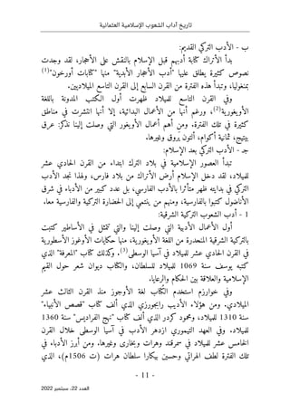 ‫تاريخ‬
‫آداب‬
‫العثمانية‬ ‫اإلسالمية‬ ‫الشعوب‬
-
11
-
‫اﻟﻌﺪد‬
22
‫ﺳﺒﺘﻤﺒﺮ‬ ،
2022
‫ب‬
-
:‫القديم‬ ‫التركي‬ ‫الأدب‬
‫وجدت‬ ‫لقد‬ ،‫جار‬‫ح‬‫الأ‬ ‫على‬ ‫بالنقش‬ ‫الإسلام‬ ‫قبل‬ ‫أدبهم‬ ‫كتابة‬ ‫الأتراك‬ ‫بدأ‬
"‫أورخون‬ ‫"كتابات‬ ‫منها‬ "‫الأبدية‬ ‫جار‬‫ح‬‫الأ‬ ‫"أدب‬ ‫عليها‬ ‫يطلق‬ ‫كثيرة‬ ‫نصوص‬
)
1
(
.‫الميلاديين‬ ‫التاسع‬ ‫القرن‬ ‫إلى‬ ‫السابع‬ ‫القرن‬ ‫من‬ ‫الفترة‬ ‫هذه‬ ‫وتبدأ‬ ،‫بمنغوليا‬
‫التاسع‬ ‫القرن‬ ‫وفي‬
‫باللغة‬ ‫المدونة‬ ‫الـكتب‬ ‫أول‬ ‫ظهرت‬ ‫للميلاد‬
‫ية‬‫يغور‬‫الأو‬
)
2
(
‫مناطق‬ ‫في‬ ‫انتشرت‬ ‫أنها‬ ‫إلا‬ ،‫البدائية‬ ‫الأعمال‬ ‫من‬ ‫أنها‬ ‫ورغم‬ ،
‫عرق‬ :‫كر‬
‫نذ‬ ‫إلينا‬ ‫وصلت‬ ‫التي‬ ‫يغور‬‫الأو‬ ‫أعمال‬ ‫أهم‬ ‫ومن‬ .‫الفترة‬ ‫تلك‬ ‫في‬ ‫كثيرة‬
.‫وغيرها‬ ‫َروق‬‫ي‬ ‫ألتون‬ ،‫أكوام‬ ‫ثمانية‬ ،‫بيتيج‬
‫جـ‬
-
:‫الإسلام‬ ‫بعد‬ ‫التركي‬ ‫الأدب‬
‫تبدأ‬
‫عشر‬ ‫حادي‬‫ل‬‫ا‬ ‫القرن‬ ‫من‬ ‫ابتداء‬ ‫الترك‬ ‫بلاد‬ ‫في‬ ‫الإسلامية‬ ‫العصور‬
‫الأدب‬ ‫جد‬‫ن‬ ‫ولهذا‬ ،‫فارس‬ ‫بلاد‬ ‫من‬ ‫الأتراك‬ ‫أرض‬ ‫الإسلام‬ ‫دخل‬ ‫لقد‬ ،‫للميلاد‬
‫شرق‬ ‫في‬ ‫الأدباء‬ ‫من‬ ‫كبير‬ ‫عدد‬ ‫بل‬ ،‫الفارسي‬ ‫بالأدب‬ ‫متأثرا‬ ‫ظهر‬ ‫بدايته‬ ‫في‬ ‫التركي‬
‫الت‬ ‫حضارة‬‫ل‬‫ا‬ ‫إلى‬ ‫ينتمي‬ ‫من‬ ‫ومنهم‬ ،‫بالفارسية‬ ‫كتبوا‬ ‫الأناضول‬
.‫معا‬ ‫والفارسية‬ ‫ركية‬
1
-
:‫الشرقية‬ ‫التركية‬ ‫الشعوب‬ ‫أدب‬
‫كتبت‬ ‫الأساطير‬ ‫في‬ ‫تتمثل‬ ‫والتي‬ ‫إلينا‬ ‫وصلت‬ ‫التي‬ ‫الأدبية‬ ‫الأعمال‬ ‫أول‬
‫ية‬‫الأسطور‬ ‫الأوغوز‬ ‫حكايات‬ ‫منها‬ ،‫ية‬‫يغور‬‫الأو‬ ‫اللغة‬ ‫من‬ ‫المنحدرة‬ ‫الشرقية‬ ‫بالتركية‬
‫الوسطى‬ ‫آسيا‬ ‫في‬ ‫للميلاد‬ ‫عشر‬ ‫حادي‬‫ل‬‫ا‬ ‫القرن‬ ‫في‬
)
3
(
‫"الم‬ ‫كتاب‬ ‫كذلك‬
‫و‬ .
‫الذي‬ "‫عرفة‬
‫سنة‬ ‫يوسف‬ ‫كتبه‬
1069
‫القيم‬ ‫حول‬ ‫شعر‬ ‫ديوان‬ ‫والكتاب‬ ،‫للسلطان‬ ‫للميلاد‬
.‫والرعايا‬ ‫حكام‬‫ل‬‫ا‬ ‫بين‬ ‫والعلاقة‬ ‫الإسلامية‬
‫عشر‬ ‫الثالث‬ ‫القرن‬ ‫منذ‬ ‫الأوجوز‬ ‫لغة‬ ‫ُتاب‬‫ك‬‫ال‬ ‫استخدم‬ ‫خوارزم‬ ‫وفي‬
"‫الأنبياء‬ ‫"قصص‬ ‫كتاب‬ ‫ألف‬ ‫الذي‬ ‫جورزي‬‫ب‬‫را‬ ‫الأديب‬ ‫هؤلاء‬ ‫ومن‬ .‫الميلادي‬
‫سنة‬
1310
،‫للميلاد‬
‫سنة‬ "‫الفراديس‬ ‫"نهج‬ ‫كتاب‬ ‫ألف‬ ‫الذي‬ ‫كردر‬ ‫ومحمود‬
1360
.‫للميلاد‬
‫القرن‬ ‫خلال‬ ‫الوسطى‬ ‫آسيا‬ ‫في‬ ‫الأدب‬ ‫ازدهر‬ ‫التيموري‬ ‫العهد‬ ‫وفي‬
‫في‬ ‫الأدباء‬ ‫أبرز‬ ‫ومن‬ .‫وغيرها‬ ‫خارى‬‫ب‬‫و‬ ‫وهرات‬ ‫سمرقند‬ ‫في‬ ‫للميلاد‬ ‫عشر‬ ‫خامس‬‫ل‬‫ا‬
‫)ت‬ ‫هرات‬ ‫سلطان‬ ‫بيكارا‬ ‫وحسين‬ ‫الهراتي‬ ‫لطف‬ ‫الفترة‬ ‫تلك‬
1506
‫الذي‬ ،(‫م‬
 