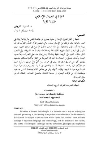 ‫العدد‬ ،‫التراث‬ ‫حوليات‬ ‫مجلة‬
22
،
2022
‫ص‬ ،
111
-
119
P-ISSN 1112-5020 / E-ISSN 2602-6945
:‫اﻻﺳﺘﻼم‬ ‫ﺗﺎرﻳﺦ‬
23
/
8
/
2022
-
:‫اﻟﻘﺒﻮل‬ ‫ﺗﺎرﻳﺦ‬
2
/
9
/
2022
charef500@yahoo.fr
©
‫الجزائر‬ ،‫مستغانم‬ ‫جامعة‬
2022
‫الإسلامي‬ ‫التصوف‬ ‫في‬ ‫خلوة‬‫ل‬‫ا‬
‫مقاربة‬
‫ية‬‫فكر‬
‫لطرو‬ ‫الشارف‬ .‫د‬
‫ش‬
‫جزائر‬‫ل‬‫ا‬ ،‫مستغانم‬ ‫جامعة‬
:‫الملخص‬
‫على‬ ‫وتربيتها‬ ‫وترقيتها‬ ‫النفس‬ ‫جاهدة‬‫م‬ ‫في‬ ‫يق‬‫وطر‬ ‫سلوك‬ ‫الإسلامي‬ ‫الصوفي‬ ‫الفكر‬ ‫في‬ ‫خلوة‬‫ل‬‫ا‬
‫الله‬ ‫إلى‬ ‫ّب‬‫والتقر‬ ‫ّد‬‫والتعب‬ ‫كر‬
‫الذ‬ ‫ٺتضمن‬ ‫وهي‬ ،‫وبعده‬ ‫الإسلام‬ ‫قبل‬ ‫عرفت‬ ‫وقد‬ ،‫والطاعة‬ ‫الصبر‬
‫بعي‬
ُ‫جت‬‫ل‬‫عا‬ ‫البحث‬ ‫هذا‬ ‫وفي‬ .‫ومشاغلها‬ ‫الدنيا‬ ‫أمور‬ ‫عن‬ ‫دا‬
‫حيث‬ ،‫اثنين‬ ‫مبحثين‬ ‫في‬ ‫الموضوع‬
ُ‫تناولت‬
‫المبحث‬ ‫وفي‬ ،‫الصوفية‬ ‫عند‬ ‫وأهميتها‬ ،‫واصطلاحا‬ ‫لغة‬ :‫خلوة‬‫ل‬‫ا‬ ‫مفهوم‬ ‫الأول‬ ‫المبحث‬ ‫في‬
ُ‫سلطت‬ ‫الثاني‬
‫ومبا‬ ‫خلوة‬‫ل‬‫ا‬ ‫شروط‬ :‫على‬ ‫الضوء‬
‫ّف‬‫و‬‫التص‬ ‫أهل‬ ‫عند‬ ‫ومشروعيتها‬ ‫دئها‬
‫حدود‬ ‫ّا‬‫م‬‫وأ‬ .
‫وأه‬ ‫البحث‬
،‫عندهم‬ ‫ومكانتها‬ ‫وأهميتها‬ ‫خلوة‬‫ل‬‫ا‬ ‫عن‬ ‫الصوفية‬ ‫كبار‬‫كتبه‬ ‫ما‬ ‫استقراء‬ ‫في‬ ‫ّل‬‫فتتمث‬ ‫دافه‬
‫خلوة‬‫ل‬‫ا‬ :‫يأتي‬ ‫ما‬ ‫البحث‬ ‫نتائج‬ ّ‫م‬‫أه‬ ‫ومن‬ .‫عمومه‬ ‫في‬ ‫وصفيا‬ ‫استقرائيا‬ ‫البحث‬ ‫منهج‬ ‫كان‬ ‫ولذلك‬
‫حرصا‬ ‫عليها‬ ‫حرصون‬‫ي‬ ‫وهم‬ ،‫السواء‬ ‫على‬ ‫حدثين‬‫م‬‫وال‬ ‫القدماء‬ ‫المتصوفة‬ ‫عند‬ ‫الرئيسية‬ ‫الأركان‬ ‫من‬
،‫شديدا‬
،‫عندهم‬ ‫النفس‬ ‫جاهدة‬‫م‬‫و‬ ‫الطاعة‬ ‫مظاهر‬ ‫من‬ ‫وهي‬ ،‫كثيرة‬ ‫وقواعد‬ ‫شروطا‬ ‫لها‬ ‫يضعون‬‫و‬
‫الروحي‬ ‫والصفاء‬ ‫المعارف‬ ‫حصيل‬‫ت‬‫و‬ ‫الـكشف‬ ‫درجة‬ ‫إلى‬ ‫الوصول‬ ‫فوائدها‬ ‫من‬ ‫أن‬ ‫يعتقدون‬‫و‬
.‫الدرجات‬ ‫ونيل‬
:‫الدالة‬ ‫الكلمات‬
‫خلوة‬‫ل‬‫ا‬
،
‫التصوف‬
،
‫المعرفة‬
،
‫الروح‬
،
.‫جاهدة‬‫م‬‫ال‬
o
Seclusion in Islamic Sufism
Intellectual approach
Prof. Charef Latroche
University of Mostaganem, Algeria
Abstract:
Seclusion in Islamic Sufi thought is a behavior and a way of striving for
the soul, promoting it, and raising it on patience and obedience. In this research,
I dealt with the subject in two sections, where in the first section I dealt with the
concept of seclusion: language and terminology, and its importance for Sufism,
and in the second topic I shed light on: the conditions, principles and legitimacy
 