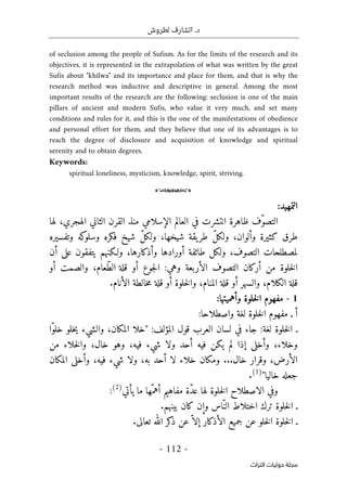 .‫د‬
‫لطروش‬ ‫الشارف‬
-
112
-
‫اﻟﺘﺮاث‬ ‫ﺣﻮﻟﻴﺎت‬ ‫ﻣﺠﻠﺔ‬
of seclusion among the people of Sufism. As for the limits of the research and its
objectives, it is represented in the extrapolation of what was written by the great
Sufis about "khilwa" and its importance and place for them, and that is why the
research method was inductive and descriptive in general. Among the most
important results of the research are the following: seclusion is one of the main
pillars of ancient and modern Sufis, who value it very much, and set many
conditions and rules for it, and this is the one of the manifestations of obedience
and personal effort for them, and they believe that one of its advantages is to
reach the degree of disclosure and acquisition of knowledge and spiritual
serenity and to obtain degrees.
Keywords:
spiritual loneliness, mysticism, knowledge, spirit, striving.
o
‫التمهيد‬
:
ّ‫و‬‫التص‬
‫ظاهرة‬ ‫ف‬
‫انتشرت‬
‫الإسلامي‬ ‫العالم‬ ‫في‬
‫لها‬ ،‫الهجري‬ ‫الثاني‬ ‫القرن‬ ‫منذ‬
‫وتفسيره‬ ‫كه‬
‫وسلو‬ ‫فكره‬ ‫شيخ‬ ّ‫ل‬‫ولك‬ ،‫شيخها‬ ‫يقة‬‫طر‬ ّ‫ل‬‫ولك‬ ،‫وألوان‬ ‫كثيرة‬ ‫طرق‬
‫أن‬ ‫على‬ ‫يتفقون‬ ‫ولـكنهم‬ ،‫وأذكارها‬ ‫أورادها‬ ‫طائفة‬ ‫ولكل‬ ،‫التصوف‬ ‫لمصطلحات‬
‫التصوف‬ ‫أركان‬ ‫من‬ ‫خلوة‬‫ل‬‫ا‬
‫الأربعة‬
:‫وهي‬
‫جوع‬‫ل‬‫ا‬
‫قلة‬ ‫أو‬
‫ّعام‬‫ط‬‫ال‬
‫و‬ ،
‫الصمت‬
‫أو‬
‫قلة‬
‫الكلام‬
‫و‬ ،
‫السهر‬
‫قلة‬ ‫أو‬
‫المنام‬
‫خلوة‬‫ل‬‫وا‬ ،
‫خالطة‬‫م‬ ‫قلة‬ ‫أو‬
‫الأنام‬
.
1
-
‫وأهميتها‬ ‫خلوة‬‫ل‬‫ا‬ ‫مفهوم‬
:
‫أ‬
‫واصطلاحا‬ ‫لغة‬ ‫خلوة‬‫ل‬‫ا‬ ‫مفهوم‬ ‫ـ‬
:
‫لغة‬ ‫خلوة‬‫ل‬‫ا‬ ‫ـ‬
:
‫العرب‬ ‫لسان‬ ‫في‬ ‫جاء‬
‫قول‬
‫المؤلف‬
:
"
‫ّا‬‫و‬‫خل‬ ‫خلو‬‫ي‬ ‫والشيء‬ ،‫المكان‬ ‫خلا‬
‫وخلاء‬
،
‫من‬ ‫خلاء‬‫ل‬‫وا‬ ،‫خال‬ ‫وهو‬ ،‫فيه‬ ‫شيء‬ ‫ولا‬ ‫أحد‬ ‫فيه‬ ‫يكن‬ ‫لم‬ ‫إذا‬ ‫وأخلى‬
...‫خال‬ ‫وقرار‬ ،‫الأرض‬
‫شيء‬ ‫ولا‬ ،‫به‬ ‫أحد‬ ‫لا‬ ‫خلاء‬ ‫ومكان‬
‫المكان‬ ‫وأخلى‬ ،‫فيه‬
‫خاليا‬ ‫جعله‬
"
)
1
(
.
‫يأتي‬ ‫ما‬ ‫ّها‬‫أهم‬ ‫مفاهيم‬ ‫ّة‬‫د‬‫ع‬ ‫لها‬ ‫خلوة‬‫ل‬‫ا‬ ‫الاصطلاح‬ ‫وفي‬
)
2
(
:
.‫بينهم‬ ‫كان‬ ‫وإن‬ ‫ّاس‬‫الن‬ ‫اختلاط‬ ‫ترك‬ ‫خلوة‬‫ل‬‫ا‬ ‫ـ‬
.‫تعالى‬ ‫الله‬ ‫كر‬
‫ذ‬ ‫عن‬ّ ‫إلا‬ ‫الأذكار‬ ‫جميع‬ ‫عن‬ ‫خلو‬‫ل‬‫ا‬ ‫خلوة‬‫ل‬‫ا‬ ‫ـ‬
 