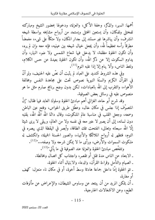 ‫فكرية‬ ‫مقاربة‬ ‫اإلسالمي‬ ‫التصوف‬ ‫في‬ ‫الخلوة‬
-
115
-
‫اﻟﻌﺪد‬
22
‫ﺳﺒﺘﻤﺒﺮ‬ ،
2022
:‫أهمها‬
‫ومباركته‬ ‫الشيخ‬ ‫حضور‬‫ب‬ ‫ودخولها‬ ،‫والعزلة‬ ،‫الأكل‬ ‫وخفة‬ ،‫كر‬
‫والذ‬ ،‫السهر‬
‫شيخه‬ ‫بواسطة‬ ‫خه‬‫ي‬‫مشا‬ ‫أرواح‬ ‫من‬ ‫ويستمد‬ ‫ختلي‬‫م‬‫ال‬ ‫يستعين‬ ‫وأن‬ ،‫وللمكان‬ ‫للمختلي‬
ً ‫مغمضا‬ ،‫شيء‬ ‫على‬ً ‫متكئا‬ ‫ولا‬ ،‫المكان‬ ‫جدار‬ ‫إلى‬ ‫مستند‬ ‫غير‬ ‫يباشرها‬ ‫وأن‬ ،‫المشرف‬
‫ج‬‫ي‬ ‫وأن‬ ،‫لله‬ً ‫تعظيما‬ ‫رأسه‬ً ‫مطرقا‬
،‫يره‬ ‫لم‬ ‫وإن‬ ‫معه‬ ‫فإنه‬ ،‫عينيه‬ ‫بين‬ ‫شيخه‬ ‫خيال‬ ‫عل‬
‫وأن‬ ،‫النهار‬ ‫ضوء‬ ‫ولا‬ ‫الشمس‬ ‫شعاع‬ ‫فيها‬ ‫يدخل‬ ‫لا‬ ،‫مظلمة‬ ‫خلوة‬‫ل‬‫ا‬ ‫تكون‬ ‫وأن‬
،‫الكلام‬ ‫حس‬ ‫عن‬ ‫بعيدة‬ ‫خلوة‬‫ل‬‫ا‬ ‫تكون‬ ‫وأن‬ ،‫الله‬ ‫كر‬
‫ذ‬ ‫عن‬ ‫إلا‬ ‫السكوت‬ ‫يداوم‬
‫النوم‬ ‫غلبه‬ ‫إذا‬ ‫إلا‬ ‫ينام‬ ‫وألا‬ ،‫الناس‬ ‫ولغط‬
)
11
(
.
‫العباد‬ ‫على‬ ‫تشديد‬ ‫الشروط‬ ‫هذه‬ ‫وفي‬
ّ‫ن‬‫أ‬ ‫ولو‬ ،‫حنيف‬‫ل‬‫ا‬ ‫عليه‬ ّ
‫نص‬ ‫أن‬ ‫يثبت‬ ‫لم‬
‫خالفة‬‫م‬‫و‬ ‫النفس‬ ‫جاهدة‬‫م‬ ‫على‬ ‫حث‬‫ت‬ ‫نصوص‬ ‫ية‬‫النبو‬ ‫ّة‬‫والسن‬ ‫الـكريم‬ ‫القرآن‬ ‫في‬
‫هو‬ ‫ما‬ ‫مثل‬ ‫صارم‬ ‫برنامج‬ ‫وضع‬ ‫بدون‬ ‫لـكن‬ ،‫بالعبادات‬ ‫الله‬ ‫إلى‬ ‫والتقرب‬ ،‫الأهواء‬
‫في‬ ‫عليه‬ ‫منصوص‬
‫رسائل‬
‫بعض‬
.‫الصوفية‬
‫خلوة‬‫ل‬‫ا‬ ‫مبادئ‬ ‫أهم‬ ‫الغزالي‬ ‫حامد‬ ‫أبو‬ ‫شرح‬ ‫وقد‬
:‫فقال‬ ‫فيها‬ ‫العابد‬ ‫وسلوك‬
"
ّ‫ن‬‫إ‬
‫الباطن‬ ‫عين‬ ‫وفتح‬ ،‫حواس‬‫ل‬‫ا‬ ‫يق‬‫طر‬ ‫ّل‬‫ط‬‫وع‬ ،‫خال‬ ‫مكان‬ ‫في‬ ‫جلس‬ ‫إذا‬ ‫ّف‬‫و‬‫المتص‬
‫بقلبه‬ ،‫الله‬ ‫الله‬ ‫الله‬ ‫دائما‬ ‫وقال‬ ،‫الملـكوت‬ ‫عالم‬ ‫مناسبة‬ ‫في‬ ‫القلب‬ ‫وجعل‬ ،‫وسمعه‬
‫شيئا‬ ‫يرى‬ ‫لا‬ ‫ويبقى‬ ،‫العالم‬ ‫من‬ ‫ولا‬ ‫نفسه‬ ‫في‬ ‫معه‬ ‫خبر‬ ‫لا‬ ‫يصبر‬ ‫أن‬ ‫إلى‬ ،‫لسانه‬ ‫دون‬
‫سب‬ ‫الله‬ ‫ّا‬‫ل‬‫إ‬
‫في‬ ‫يبصره‬ ‫الذي‬ ‫اليقظة‬ ‫في‬ ‫وأبصر‬ ،‫الطاقة‬ ‫تلك‬ ‫انفتحت‬ ،‫وتعالى‬ ‫حانه‬
‫له‬ ‫وانكشف‬ ،‫جميلة‬‫ل‬‫ا‬ ‫حسنة‬‫ل‬‫ا‬ ‫والصور‬ ،‫والأنبياء‬ ‫الملائكة‬ ‫أرواح‬ ‫له‬ ‫فتظهر‬ ،‫النوم‬
...‫وصفه‬ ‫ولا‬ ‫شرحه‬ ‫يمكن‬ ‫لا‬ ‫ما‬ ‫ورأى‬ ،‫والأرض‬ ‫السموات‬ ‫ملـكوت‬
"
)
12
(
.
‫يأتي‬ ‫ما‬ ‫في‬ ‫الصوفية‬ ‫عند‬ ‫والعزلة‬ ‫خلوة‬‫ل‬‫ا‬ ‫مبادئ‬ ‫ص‬ّ‫وٺتلخ‬
"
)
13
(
.
.‫خالطة‬‫م‬‫و‬ ‫اتصال‬ ‫كل‬ ‫واجتناب‬ ،‫تقصر‬ ‫أو‬ ‫تقل‬ ‫مدة‬ ‫الناس‬ ‫عن‬ ‫الابتعاد‬ ‫ـ‬
.‫خلوة‬‫ل‬‫ا‬ ‫أثناء‬ ‫والابتهال‬ ‫والدعاء‬ ،‫القرآن‬ ‫وقراءة‬ ‫والتأمل‬ ‫الصيام‬ ‫ـ‬
‫كهف‬ :‫منعزل‬ ‫ناء‬ ‫مكان‬ ‫في‬ ‫أو‬ ،‫أخوة‬ ‫وسط‬ ‫هادئة‬ ‫جماعة‬ ‫داخل‬ ‫ّا‬‫م‬‫إ‬ ‫خلوة‬‫ل‬‫ا‬ ‫تتم‬ ‫ـ‬
.‫مغارة‬ ‫أو‬
،‫الشيطان‬ ‫وساوس‬ ‫عن‬ ‫يبتعد‬ ‫أن‬ ‫من‬ ‫المريد‬ ‫يتمكن‬ ‫أن‬ ‫ـ‬
‫مألوفات‬ ‫عن‬ ‫والإعراض‬
.‫خارجية‬‫ل‬‫ا‬ ‫الانشغالات‬ ‫وعن‬ ،‫الطبع‬
 
