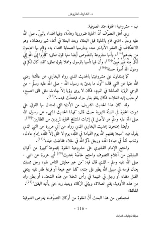 .‫د‬
‫لطروش‬ ‫الشارف‬
-
116
-
‫اﻟﺘﺮاث‬ ‫ﺣﻮﻟﻴﺎت‬ ‫ﻣﺠﻠﺔ‬
‫ب‬
-
‫الصوفية‬ ‫عند‬ ‫خلوة‬‫ل‬‫ا‬ ‫مشروعية‬
:
‫الله‬ ‫صلى‬ ‫ـ‬ ّ‫ي‬‫بالنب‬ ‫اقتداء‬ ‫وفيها‬ ،‫ّة‬‫م‬‫وها‬ ‫ية‬‫ضرور‬ ‫خلوة‬‫ل‬‫ا‬ ّ‫ن‬‫أ‬ ‫ّف‬‫و‬‫التص‬ ‫أهل‬ ‫يرى‬
‫وهو‬ ،‫رمضان‬ ‫شهر‬ ‫أثناء‬ ‫في‬ ‫البعثة‬ ‫وبعد‬ ،‫البعثة‬ ‫قبل‬ ‫خلوة‬‫ل‬‫با‬ ‫قام‬ ‫الذي‬ ‫ـ‬ ‫ّم‬‫ل‬‫وس‬ ‫عليه‬
‫ال‬ ‫العشر‬ ‫في‬ ‫الاعتكاف‬
‫التابعون‬ ‫بها‬ ‫وقام‬ ،‫به‬ ‫اقتداء‬ ‫الصحابة‬ ‫ومارسها‬ ،‫منه‬ ‫أواخر‬
‫بعدهم‬ ‫من‬
)
14
(
:‫تعالى‬ ‫قوله‬ ‫منها‬ ‫أيضا‬ ‫وص‬ ّ‫بالنص‬ ‫مشروعة‬ ‫وأنها‬ ،
"
‫ي‬ِّ ‫ن‬ِ‫إ‬ ِ‫ه‬‫الل‬ ‫ى‬
َ ‫ل‬ِ‫إ‬ ‫وا‬ُ
ّ‫ِر‬‫ف‬
َ ‫ف‬
ٌ‫ن‬‫ي‬ِ‫ُب‬‫م‬ ٌ‫ر‬‫ِي‬‫ذ‬
َ ‫ن‬ُ‫ْه‬‫ن‬ِ‫م‬ ْ‫م‬ُ‫ك‬َ‫ـ‬‫ل‬
"
)
15
(
:‫تعالى‬ ‫بقوله‬ ‫وعملا‬ ‫بالرسول‬ ‫تأسيا‬ ‫فيها‬ ‫وأن‬ ،
"
‫لقد‬
‫كان‬
‫في‬ ‫لـكم‬
‫حسن‬ ‫أسوة‬ ‫الله‬ ‫رسول‬
‫ة‬
"
)
16
(
.
‫حد‬‫ل‬‫با‬ ‫مشروعيتها‬ ‫على‬ ‫يستدلون‬ ‫ما‬‫ك‬
‫ي‬
‫ث‬
‫رضي‬ ‫عائشة‬ ‫عن‬ ‫البخاري‬ ‫رواه‬ ‫الذي‬
:‫قال‬ ‫النبي‬ ‫عن‬ ‫عنها‬ ‫الله‬
"
‫الله‬ ‫رسول‬ ‫به‬ ‫بدئ‬ ‫ما‬ ‫ّل‬‫و‬‫أ‬
-
‫ّم‬‫ل‬‫وس‬ ‫عليه‬ ‫الله‬ ‫صلى‬
-
‫من‬
،‫الصبح‬ ‫فلق‬ ‫مثل‬ ‫جاءت‬ ّ ‫إلا‬ ‫يا‬‫رؤ‬ ‫يرى‬ ‫لا‬ ‫فكان‬ ،‫النوم‬ ‫في‬ ‫حة‬‫ل‬‫الصا‬ ‫يا‬‫الرؤ‬ ‫الوحي‬
‫بغ‬ ‫خلو‬‫ي‬ ‫فكان‬ ،‫خلاء‬‫ل‬‫ا‬ ‫إليه‬ ‫ّب‬‫حب‬ ‫ثم‬
‫حراء‬ ‫ار‬
‫ف‬
...‫فيه‬ ‫ّث‬‫يتحن‬
"
)
17
(
.
‫على‬ ‫الفوتي‬ ‫بها‬ ‫استدل‬ ‫التي‬ ‫الأدلة‬ ‫من‬ ‫يف‬‫الشر‬ ‫حديث‬‫ل‬‫ا‬ ‫هذا‬ ‫كان‬ ‫وقد‬
:‫قال‬ ‫حيث‬ ‫ية‬‫النبو‬ ‫ّة‬‫السن‬ ‫في‬ ‫خلوة‬‫ل‬‫ا‬ ‫ثبوت‬
"
‫الله‬ ‫رسول‬ ‫عن‬ ‫المنبىء‬ ‫حديث‬‫ل‬‫ا‬ ‫فهذا‬
‫الطالبين‬ ‫من‬ ‫لمريدين‬ ‫خلوة‬‫ل‬‫ل‬ ‫المشايخ‬ ‫إثبات‬ ‫في‬ ‫الأصل‬ ‫هو‬ ‫ّم‬‫ل‬‫وس‬ ‫عليه‬ ‫الله‬ ‫صلى‬
"
)
18
(
.
‫حتجون‬‫ي‬ ‫وأيضا‬
‫أب‬ ‫عن‬ ‫رواه‬ ‫الذي‬ ‫البخاري‬ ‫حديث‬‫ب‬
‫ي‬
‫الذي‬ ‫النبي‬ ‫عن‬ ‫هريرة‬
:‫فيه‬ ‫يقول‬
"
،‫عادل‬ ‫إمام‬ ،‫ه‬
ّ ‫ظل‬ّ ‫إلا‬ ّ‫ل‬‫ظ‬ ‫لا‬ ‫يوم‬ ،‫ه‬
ّ ‫ظل‬ ‫في‬ ‫القيامة‬ ‫يوم‬ ‫الله‬ ‫يظلهم‬ ‫سبعة‬
‫خلاء‬ ‫في‬ ‫الله‬ ‫كر‬
‫ذ‬ ‫ورجل‬ ،‫ه‬ّ‫الل‬ ‫عبادة‬ ‫في‬ ‫نشأ‬ ‫وشاب‬
"‫عيناه‬ ‫ففاضت‬
)
19
(
.
‫أق‬ ‫من‬ ‫كبيرة‬ ‫جموعة‬‫م‬‫ب‬ ‫خلوة‬‫ل‬‫ا‬ ‫مشروعية‬ ‫على‬ ‫القشيري‬ ‫الإمام‬ ‫واحتج‬
‫وال‬
‫حديث‬‫ب‬ ‫ّة‬‫ص‬‫خا‬ ‫واحتج‬ ‫التصوف‬ ‫أعلام‬ ‫من‬ ‫السابقين‬
)
20
(
‫النبي‬ ‫عن‬ ‫هريرة‬ ‫أبي‬
-
‫وسلم‬ ‫عليه‬ ‫الله‬ ‫صلى‬
-
:‫فيه‬ ‫قال‬ ‫الذي‬
"
‫ممسك‬ ‫رجل‬ ،‫لهم‬ ‫الناس‬ ‫معايش‬ ‫خير‬ ‫من‬
‫يبتغي‬ ‫عليه‬ ‫طار‬ ‫فزعة‬ ‫أو‬ ‫هيعة‬ ‫سمع‬ ‫كلما‬ ،‫متنه‬ ‫على‬ ‫يطير‬ ‫الله‬ ‫سبيل‬ ‫في‬ ‫فرسه‬ ‫بعنان‬
‫شعفة‬ ‫رأس‬ ‫في‬ ‫غنيمة‬ ‫في‬ ‫رجل‬ ‫أو‬ ‫مظانه‬ ‫القتل‬
‫واد‬ ‫بطن‬ ‫أو‬ ،‫الشعف‬ ‫هذه‬ ‫من‬
‫اليقين‬ ‫يأتيه‬ ‫حتى‬ ‫ربه‬ ‫يعبد‬‫و‬ ،‫الزكاة‬ ‫يؤتي‬‫و‬ ،‫الصلاة‬ ‫يقيم‬ ،‫الأودية‬ ‫هذه‬ ‫من‬
"
)
21
(
.
:‫خاتمة‬‫ل‬‫ا‬
‫نستخلص‬
‫من‬
‫هذا‬
‫البحث‬
ّ‫ن‬‫أ‬
‫خلوة‬‫ل‬‫ا‬
‫من‬
‫أركان‬
،‫ّف‬‫و‬‫التص‬
‫حرص‬‫ي‬
‫الصوفية‬
 