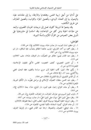 ‫فكرية‬ ‫مقاربة‬ ‫اإلسالمي‬ ‫التصوف‬ ‫في‬ ‫الخلوة‬
-
117
-
‫اﻟﻌﺪد‬
22
‫ﺳﺒﺘﻤﺒﺮ‬ ،
2022
‫على‬
‫أدائها‬
‫من‬
‫أجل‬
‫تربية‬
‫النفس‬
‫جاهدتها‬‫م‬‫و‬
‫والارتقاء‬
‫بها‬
‫إلى‬
‫مقامات‬
‫عليا‬
،
‫والوصول‬
‫بها‬
‫إلى‬
‫الصفاء‬
،‫الروحي‬
‫حصيل‬‫ت‬‫و‬
‫جزاء‬‫ل‬‫ا‬
،‫والثواب‬
‫حصيل‬‫ت‬‫و‬
‫المعارف‬
‫عن‬
‫يق‬‫طر‬
‫الـكشف‬
.
‫وقد‬
‫وضعوا‬
‫لها‬
‫شروطا‬
،‫كثيرة‬
‫تصل‬
‫إلى‬
‫درجات‬
‫حرمان‬‫ل‬‫ا‬
‫القصوى‬
،
‫والبعد‬
‫عن‬
‫ملذات‬
‫حياة‬‫ل‬‫ا‬
‫وعن‬
‫كثير‬
‫من‬
،‫المباحات‬
‫وقد‬
‫استندوا‬
‫في‬
‫مشروعيتها‬
‫على‬
‫يل‬‫تأو‬
‫بعض‬
‫النصوص‬
‫من‬
‫القرآن‬
‫الـكريم‬
‫ّة‬‫والسن‬
‫ية‬‫النبو‬
.
‫ال‬
:‫هوامش‬
1
‫ـ‬
‫ابن‬
‫منظور‬
:
‫لسان‬
،‫العرب‬
‫دار‬
،‫صادر‬
‫ط‬
4
،
‫بيروت‬
2005
،‫م‬
‫مج‬
5
،
‫ص‬
148
.
2
‫ـ‬
،‫ينظر‬
‫محم‬
‫و‬
‫د‬
‫بن‬
‫أحمد‬
‫يابي‬‫الفار‬
:
‫تهذيب‬
‫خالصة‬
‫حقائق‬‫ل‬‫ا‬
‫ونصاب‬
‫غاية‬
،‫الدقائق‬
‫دار‬
‫ابن‬
،‫حزم‬
‫بيروت‬
2000
،‫م‬
‫ج‬
1
،
‫ص‬
387
.
3
‫ـ‬
،‫ينظر‬
‫عبد‬
‫القادر‬
‫عيسى‬
:
‫حقائق‬
‫عن‬
،‫ّف‬‫و‬‫التص‬
‫دار‬
،‫العرفان‬
‫ط‬
16
،
‫حلب‬
2007
،‫م‬
‫ص‬
123
.
4
‫ـ‬
‫أبو‬
‫حسن‬‫ل‬‫ا‬
‫الهجويري‬
:
‫كشف‬
،‫حجوب‬‫م‬‫ال‬
‫جلس‬‫م‬‫ال‬
‫الأعلى‬
‫للشؤون‬
،‫الإسلامية‬
‫القاهرة‬
1974
،‫م‬
‫ص‬
2
.
5
‫ـ‬
‫بكري‬
‫علاء‬
‫الدين‬
:
‫كتاب‬
‫خلوة‬‫ل‬‫ا‬
‫ل‬
‫ابن‬
‫عربي‬
‫و‬ ‫دراسة‬
‫حقيق‬‫ت‬
،
‫جلة‬‫م‬
‫البحث‬
‫العلمي‬
‫والأكاديمي‬
‫عدد‬ ،
37
‫تركيا‬ ،
2016
،
‫ص‬
5
.
6
‫ـ‬
‫أبو‬
‫القاسم‬
‫القشيري‬
:
‫الرسالة‬
‫ية‬‫القشير‬
،
2006
،
‫ص‬
104
.
7
‫ـ‬
،‫ينظر‬
‫عبد‬
‫حسن‬‫م‬‫ال‬
‫سلطان‬
:
‫ّف‬‫و‬‫التص‬
‫الإسلامي‬
‫في‬
‫مراحل‬
،‫ّره‬‫و‬‫تط‬
‫دار‬
‫الآفاق‬
،‫العربية‬
‫القاهرة‬
2002
،‫م‬
‫ص‬
76
.
8
‫ـ‬
،‫ينظر‬
‫أبو‬
‫حامد‬
‫الغزالي‬
:
‫إحياء‬
‫علوم‬
،‫الدين‬
‫دار‬
،‫المنهاج‬
‫ط‬
1
،
‫جدة‬
2011
،‫م‬
‫مج‬
4
،
‫ص‬
265
.
9
‫ـ‬
‫شهاب‬
‫الدين‬
‫السهروردي‬
:
‫عوارف‬
،‫المعارف‬
‫الق‬ ،‫المعارف‬ ‫دار‬
‫اهرة‬
،
‫ج‬
2
،
‫ص‬
38
.
10
‫ـ‬
،‫ينظر‬
ّ‫صفي‬
‫الدين‬
ّ‫ي‬‫حل‬‫ل‬‫ا‬
:
‫ديوان‬
‫صفي‬
‫الدين‬
،ّ‫ي‬‫حل‬‫ل‬‫ا‬
‫دار‬
،‫صادر‬
،‫بيروت‬
‫ص‬
667
.
11
‫ـ‬
،‫ينظر‬
‫شروط‬
‫خلوة‬‫ل‬‫ا‬
‫الصوفية‬
:
‫موسوعة‬
،‫الفرق‬
‫المطلب‬
،‫الثاني‬
‫نسخة‬
،‫حفوظة‬‫م‬
2020
‫م‬
.
12
‫ـ‬
‫أبو‬
‫حامد‬
‫الغزالي‬
:
‫كيمياء‬
،‫السعادة‬
‫مكتبة‬
،‫جندي‬‫ل‬‫ا‬
،‫القاهرة‬
‫ص‬
126
.
13
‫ـ‬
‫جان‬
‫شوف‬
‫ليي‬
:
‫التصوف‬
،‫والمتصوفة‬
‫ترجمة‬
‫عبد‬
‫القادر‬
،‫قنيني‬
‫دار‬
‫يقيا‬‫إفر‬
،‫الشرق‬
‫بيروت‬
1999
،‫م‬
‫ص‬
113
.
 