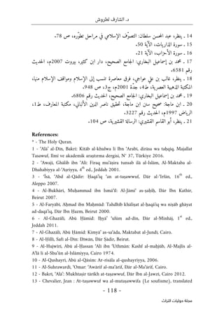 .‫د‬
‫لطروش‬ ‫الشارف‬
-
118
-
‫اﻟﺘﺮاث‬ ‫ﺣﻮﻟﻴﺎت‬ ‫ﻣﺠﻠﺔ‬
14
‫ـ‬
،‫ينظر‬
‫عبد‬
‫حسن‬‫م‬‫ال‬
‫سلطان‬
:
‫ّف‬‫و‬‫التص‬
‫الإسلامي‬
‫في‬
‫مراحل‬
،‫ّره‬‫و‬‫تط‬
‫ص‬
78
.
15
‫ـ‬
‫سورة‬
،‫يات‬‫الذار‬
‫الآية‬
50
.
16
‫ـ‬
‫سورة‬
،‫الأحزاب‬
‫الآية‬
21
.
17
‫ـ‬
‫محمد‬
‫بن‬
‫إسماعيل‬
‫البخاري‬
:
‫جامع‬‫ل‬‫ا‬
‫الصحي‬
،‫ح‬
‫دار‬
‫ابن‬
،‫كثير‬
‫بيروت‬
2007
،‫م‬
‫حديث‬‫ل‬‫ا‬
‫رقم‬
6581
.
18
‫ـ‬
،‫ينظر‬
‫غالب‬
‫بن‬
‫علي‬
،‫عواجي‬
‫فرق‬
‫معاصرة‬
‫تنسب‬
‫إلى‬
‫الإسلام‬
‫ومواقف‬
‫الإسلام‬
،‫منها‬
‫المكتبة‬
‫الذهبية‬
،‫ية‬‫العصر‬
‫ط‬
4
،
‫ّة‬‫د‬‫ج‬
2001
،‫م‬
‫ج‬
3
،
‫ص‬
948
.
19
‫ـ‬
‫محمد‬
‫بن‬
‫إسماعيل‬
‫البخاري‬
:
‫جامع‬‫ل‬‫ا‬
،‫الصحيح‬
‫حديث‬‫ل‬‫ا‬
‫رقم‬
6806
.
20
‫ـ‬
‫ابن‬
‫ماجة‬
:
‫ص‬
‫حيح‬
‫سنن‬
‫ابن‬
،‫ماجة‬
‫حقيق‬‫ت‬
‫ناصر‬
‫الدين‬
،‫الألباني‬
‫مكتبة‬
،‫المعارف‬
‫ط‬
1
،
‫ياض‬‫الر‬
1997
،‫م‬
‫حديث‬‫ل‬‫ا‬
‫رقم‬
3227
.
21
‫ـ‬
،‫ينظر‬
‫أبو‬
‫القاسم‬
‫القشيري‬
:
‫الرسالة‬
،‫ية‬‫القشير‬
‫ص‬
104
.
References:
* - The Holy Quran.
1 - ‘Alā’ al-Dīn, Bakrī: Kitāb al-khulwa li Ibn ‘Arabī, dirāsa wa taḥqīq, Majallat
Tasawuf, Ilmî ve akademik araştırma dergisi, N° 37, Türkiye 2016.
2 - ‘Awajī, Ghālib ibn ‘Alī: Firaq mu‘āṣira tunsab ilā al-Islām, Al-Maktaba al-
Dhahabiyya al-‘Aṣriyya, 4
th
ed., Jeddah 2001.
3 - ‘Īsā, ‘Abd al-Qādir: Ḥaqā’iq ‘an at-taṣawwuf, Dār al-‘Irfān, 16
th
ed.,
Aleppo 2007.
4 - Al-Bukhārī, Muḥammad ibn Ismā‘īl: Al-Jāmi‘ as-ṣaḥīḥ, Dār Ibn Kathīr,
Beirut 2007.
5 - Al-Faryābī, Aḥmad ibn Maḥmūd: Tahdhīb khāliṣat al-ḥaqāʼiq wa niṣāb ghāyat
ad-daqā’iq, Dār Ibn Ḥazm, Beirut 2000.
6 - Al-Ghazālī, Abū Ḥāmid: Iḥyā’ ‘ulūm ad-dīn, Dār al-Minhāj, 1
st
ed.,
Jeddah 2011.
7 - Al-Ghazālī, Abū Ḥāmid: Kimyā’ as-sa‘āda, Maktabat al-Jundī, Cairo.
8 - Al-Ḥillī, Safī al-Dīn: Dīwān, Dār Ṣādir, Beirut.
9 - Al-Hujwīrī, Abū al-Ḥassan ‘Alī ibn ‘Uthmān: Kashf al-maḥjūb, Al-Majlis al-
A‘lā li al-Shu’ūn al-Islāmiyya, Cairo 1974.
10 - Al-Qushayrī, Abū al-Qāsim: Ar-risāla al-qushayriyya, 2006.
11 - Al-Suhrawardī, ‘Omar: ‘Awārif al-ma‘ārif, Dār al-Ma‘ārif, Cairo.
12 - Bakrī, ‘Alā’: Mukhtaṣir tārīkh at-taṣawwuf, Dār Ibn al-Jawzī, Cairo 2012.
13 - Chevalier, Jean : At-taṣawwuf wa al-mutaṣawwifa (Le soufisme), translated
 