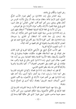 .‫د‬
‫عباسة‬ ‫محمد‬
-
12
-
‫اﻟﺘﺮاث‬ ‫ﺣﻮﻟﻴﺎت‬ ‫ﻣﺠﻠﺔ‬
‫ال‬ ‫رعى‬
.‫بلاطه‬ ‫في‬ ‫ُتاب‬‫ك‬‫وال‬ ‫شعراء‬
‫)ت‬ ‫نوائي‬ ‫الشاعر‬ ‫عد‬
ُ ‫ي‬‫و‬
1501
‫التركي‬ ‫الأدب‬ ‫شعراء‬ ‫أعظم‬ ‫من‬ (‫م‬
‫من‬ ‫الفرس‬ ‫بالأدباء‬ ‫نوائي‬ ‫تأثر‬ ‫وقد‬ ،‫هرات‬ ‫سلطان‬ ‫بلاط‬ ‫لازموا‬ ‫الذين‬ ،‫الشرقي‬
،‫السير‬ ‫جال‬‫م‬ ‫في‬ "‫النفائس‬ ‫جالس‬‫م‬" ‫كتاب‬ ‫كتبه‬ ‫أهم‬ ‫ومن‬ .‫وجامي‬ ‫نظامي‬ ‫أمثال‬
‫وكت‬ ،‫الأتراك‬ ‫الشعراء‬ ‫حياة‬‫ل‬ ‫يؤرخ‬ ‫الذي‬
.‫العروض‬ ‫علم‬ ‫في‬ ،"‫الأوزان‬ ‫"ميزان‬ ‫اب‬
‫جغطائية‬‫ل‬‫ا‬ ‫الشرقية‬ ‫التركية‬ ‫اللغة‬ ‫في‬ ‫الأدباء‬ ‫أبرز‬ ‫ومن‬
)
4
(
‫الدين‬ ‫ظهير‬ ‫السلطان‬
‫)ت‬ ‫بابر‬
1530
،"‫نامة‬ ‫"بابر‬ ‫كراته‬
‫بمذ‬ ‫اشتهر‬ ‫الذي‬ ‫الهندية‬ ‫المغول‬ ‫دولة‬ ‫مؤسس‬ (‫م‬
‫دورخان‬ ‫بها‬ ‫الغازي‬ ‫أبو‬ ‫السلطان‬ ‫أما‬ .‫لغات‬ ‫عدة‬ ‫إلى‬ ‫ترجمت‬ ‫وقد‬
‫)ت‬
1663
‫ك‬ ‫فقد‬ ،(‫م‬
‫على‬ ‫فيه‬ ‫اعتمد‬ ‫التاريخ‬ ‫في‬ ‫كتاب‬ ‫وهو‬ "‫الأتراك‬ ‫جرة‬‫ش‬" ‫تب‬
.‫البلاد‬ ‫حاء‬‫ن‬‫أ‬ ‫من‬ ‫بجمعها‬ ‫قام‬ ‫التي‬ ‫والمغولية‬ ‫والفارسية‬ ‫التركية‬ ‫المصادر‬
2
-
:‫الغربية‬ ‫التركية‬ ‫الشعوب‬ ‫أدب‬
‫الثالث‬ ‫القرن‬ ‫في‬ ‫الغربية‬ ‫التركية‬ ‫الأراضي‬ ‫على‬ ‫الرفيع‬ ‫التركي‬ ‫الأدب‬ ‫ظهر‬
‫فظهرت‬ .‫السلاجقة‬ ‫عهد‬ ‫في‬ ‫للميلاد‬ ‫عشر‬
‫بلاد‬ ‫في‬ ‫ومنثورة‬ ‫منظومة‬ ‫حكايات‬
‫هذا‬ ‫أدباء‬ ‫بين‬ ‫ومن‬ .‫العثمانية‬ ‫واللغة‬ ‫القديمة‬ ‫ية‬‫الأذر‬ ‫باللغة‬ ‫جان‬‫ي‬‫وأذرب‬ ‫الأناضول‬
‫)ت‬ ‫الرومي‬ ‫الدين‬ ‫جلال‬ ،‫العصر‬
1273
‫عدة‬ ‫وكتب‬ ‫قونية‬ ‫في‬ ‫عاش‬ ‫الذي‬ (‫م‬
‫التصوف‬ ‫خصوص‬‫ل‬‫ا‬ ‫وعلى‬ ‫العلوم‬ ‫شتى‬ ‫في‬ ‫مؤلفات‬
)
5
(
‫والعربية‬ ‫بالفارسية‬ ‫كتبها‬ ،
‫اشته‬ ‫ما‬‫ك‬‫والتركية‬
.‫الفارسي‬ ‫المثنوي‬ ‫بنظم‬ ‫ولعه‬ ‫عنه‬ ‫ر‬
‫)ت‬ ‫السلطان‬ ‫ابنه‬ ‫نظم‬ ‫ما‬‫ك‬
1312
‫الفارسية‬ ‫يات‬‫المثنو‬ ‫في‬ ‫تركية‬ ‫قصائد‬ (‫م‬
‫فقيه‬ ‫أحمد‬ ‫وأما‬ .‫أخرى‬ ‫تركية‬ ‫أشعار‬ ‫وله‬ ،"‫نامه‬ ‫و"رباب‬ ،"‫نامه‬ ‫"ابتدا‬ ‫وهي‬
‫)ت‬
1221
‫المثنوي‬ ‫كتاب‬ ‫وله‬ ،‫الأناضول‬ ‫في‬ ‫الأتراك‬ ‫شعراء‬ ‫أقدم‬ ‫من‬ ‫فهو‬ (‫م‬
‫ال‬ ‫المسجد‬ ‫"أوصاف‬ ‫المسمى‬
‫الدينية‬ ‫النصائح‬ ‫في‬ ‫أخرى‬ ‫تركية‬ ‫وقصائد‬ "‫يف‬‫شر‬
.‫وغيرها‬
‫إلى‬ ‫الفارسية‬ ‫يات‬‫المثنو‬ ‫بترجمة‬ ‫الأدباء‬ ‫قام‬ ‫العثمانية‬ ‫الدولة‬ ‫عهد‬ ‫بداية‬ ‫وفي‬
‫الأدباء‬ ‫أشهر‬ ‫ومن‬ .‫العثمانيېن‬ ‫حكام‬‫ل‬‫ا‬ ‫برعاية‬ ‫الأناضولية‬ ‫الأقاليم‬ ‫في‬ ‫التركية‬ ‫اللغة‬
‫حكاية‬ ‫نقل‬ ‫الذي‬ "‫نفيهار‬ ‫ُهيل‬ ‫"س‬ ‫مثنوي‬ ‫صاحب‬ ‫هوجا‬ ‫مسعود‬
‫إلى‬ ‫ودمنة‬ ‫كليلة‬
 