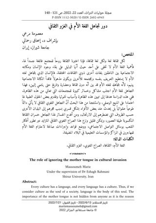 ‫العدد‬ ،‫التراث‬ ‫حوليات‬ ‫مجلة‬
22
،
2022
‫ص‬ ،
121
-
140
P-ISSN 1112-5020 / E-ISSN 2602-6945
:‫اﻻﺳﺘﻼم‬ ‫ﺗﺎرﻳﺦ‬
13
/
6
/
2022
-
:‫اﻟﻘﺒﻮل‬ ‫ﺗﺎرﻳﺦ‬
21
/
7
/
2022
mariemassoumeh@gmail.com
©
‫الجزائر‬ ،‫مستغانم‬ ‫جامعة‬
2022
‫الثقافي‬ ‫الغزو‬ ‫في‬ ‫الأم‬ ‫اللغة‬ ‫جاهل‬‫ت‬ ‫دور‬
‫مرعي‬ ‫معصومة‬
‫بإشراف‬
‫رحماني‬ ‫حاق‬‫س‬‫إ‬ .‫د‬
‫ش‬ ‫جامعة‬
‫ي‬
‫راز‬
،
‫إ‬
‫ي‬
‫ران‬
:‫الملخص‬
‫ل‬
‫ك‬
‫ول‬ ‫لغة‬ ‫ثقافة‬ ‫ل‬
‫ك‬
‫فإذا‬ ،‫ثقافة‬ ‫لغة‬ ‫ل‬
‫اعتبرنا‬
.‫لها‬ ً ‫جسدا‬ ‫فاللغة‬ ‫للمجتمع‬ ً ‫روحا‬ ‫الثقافة‬
‫فأهم‬
‫ي‬
‫لا‬ ‫الأم‬ ‫اللغة‬ ‫ة‬
‫خف‬‫ت‬
‫ى‬
‫عل‬
‫ى‬
‫ح‬ ‫أحد‬
‫ي‬
‫الدل‬ ‫ّها‬‫ن‬‫أ‬ ‫ث‬
‫ي‬
‫عل‬ ‫ل‬
‫ى‬
‫الإنسان‬ ‫وجود‬ ‫بقاء‬
‫وم‬
‫ك‬
‫انته‬
‫الاجتماعية‬
‫ب‬
‫ي‬
‫الناطق‬ ‫ن‬
‫ي‬
‫أخر‬ ‫بلغات‬ ‫ن‬
‫ى‬
‫الذي‬ ‫فالإنسان‬ .‫ختلفة‬‫م‬‫ال‬ ‫الثقافات‬ ‫ذوي‬
‫ي‬
‫لغته‬ ‫جاهل‬‫ت‬
‫لا‬ ‫الأم‬
‫ي‬
‫ستط‬
‫ي‬
‫التعر‬ ‫ع‬
‫ي‬
‫للآخر‬ ‫جتمعه‬‫م‬‫وب‬ ‫بنفسه‬ ‫ف‬
‫ي‬
‫و‬ ‫ن‬
‫ي‬
‫ك‬
‫الم‬ ً ‫فاقدا‬ ً ‫مذهولا‬ ‫ون‬
‫ك‬
‫انة‬
‫الاجتماعية‬
‫ب‬
‫ي‬
‫ب‬ ‫قد‬ ‫الأم‬ ‫للغته‬ ‫جاهله‬‫ت‬‫ب‬ ‫ّه‬‫لأن‬ ،‫نهم‬
‫ي‬
‫وتار‬ ‫وحضارة‬ ‫ثقافة‬ ‫دون‬ ‫ّه‬ ‫أن‬ ‫ن‬
‫ي‬
‫خ‬
‫حتى‬
‫ي‬
‫نتمي‬
‫إل‬
‫ي‬
‫فهذا‬ ‫هن؛‬
‫الأم‬ ‫للغة‬ ‫التجاهل‬
‫اجتلب‬
‫مشا‬
‫ك‬
‫وخسائر‬ ‫ل‬
‫ك‬
‫ب‬
‫ي‬
.‫الظاهرة‬ ‫هذه‬ ‫من‬ ‫تعاني‬ ‫التي‬ ‫للمجتمعات‬ ‫رة‬
‫هدفنا‬ ‫الدراسة‬ ‫هذه‬ ‫ففي‬
‫إلى‬
‫تب‬
‫يي‬
‫وتقد‬ ‫نشوئها‬ ‫وأسباب‬ ‫الظاهرة‬ ‫هذه‬ ‫ن‬
‫ي‬
‫العلم‬ ‫حلول‬‫ل‬‫ا‬ ‫بعض‬ ‫م‬
‫ي‬
‫لها‬ ‫ة‬
‫اعتمادا‬
‫على‬
.‫الوصفي‬ ‫المنهج‬
‫واستنتجنا‬
‫الثقافي‬ ‫اللغوي‬ ‫التجاهل‬ ّ‫ن‬‫أ‬ ‫البحث‬ ‫هذا‬ ‫من‬
‫لا‬
‫ي‬
ً ‫دائما‬ ‫أتي‬
‫طوع‬
‫ي‬
‫عشوائ‬ً ‫ا‬
‫ي‬
‫بل‬ً ‫ا‬
‫ي‬
‫بش‬ ‫الأفراد‬ ‫بعض‬ ‫عند‬ ‫حدث‬
‫ك‬
‫جرهم‬‫ه‬ ‫بسبب‬ ‫قسري‬ ‫ل‬
‫إلى‬
‫الأخر‬ ‫البلدان‬
‫ى‬
‫تضطرهم‬ ‫التي‬ ‫الظروف‬ ‫حسب‬
‫إلى‬
‫حال‬‫ت‬‫الار‬
‫الثقافة‬ ‫خسران‬ ‫التجاهل‬ ‫لهذا‬ ‫خسائر‬‫ل‬‫ا‬ ‫أفدح‬ ‫ومن‬ ‫؛‬
‫الم‬
‫ك‬
‫ط‬ ‫سوبة‬
‫ي‬
‫و‬ ‫العصور؛‬ ‫لة‬
‫ي‬
‫م‬
‫ك‬
‫تقل‬ ‫ن‬
‫ي‬
‫المتزا‬ ‫الثقافي‬ ‫اللغوي‬ ‫الصراع‬ ‫هذا‬ ‫ونزع‬ ‫ل‬
‫ي‬
‫ت‬ ‫عبر‬ ‫د‬
‫طو‬
‫ي‬
‫أف‬ ‫ر‬
‫ك‬
‫ار‬
‫التواصل‬ ‫بوسائل‬ ‫الشعب‬
‫الاجتماعي‬
‫حة‬‫ل‬‫صا‬ ‫وإجراءات‬ ‫قواعد‬ ‫ووضع‬ ،
‫لاحترام‬
‫الأم‬ ‫اللغة‬
‫للمهاجر‬
‫ي‬
‫المرا‬ ‫في‬ ‫ن‬
‫ك‬
‫التعل‬ ‫والمؤسسات‬ ‫ز‬
‫ي‬
‫م‬
‫ي‬
‫المض‬ ‫البلاد‬ ‫في‬ ‫ة‬
‫ي‬
.‫فة‬
‫ال‬
‫ك‬
‫لمات‬
‫الدالة‬
:
،‫الثقافة‬ ،‫الأم‬ ‫اللغة‬
،‫اللغوي‬ ‫الصراع‬
.‫الثقافي‬ ‫الغزو‬
o
The role of ignoring the mother tongue in cultural invasion
Massoumeh Marie
Under the supervision of Dr Eshagh Rahmani
Shiraz University, Iran
Abstract:
Every culture has a language, and every language has a culture. Thus, if we
consider culture as the soul of a society, language is the body of this soul. The
importance of the mother tongue is not hidden from anyone as it is the reason
 