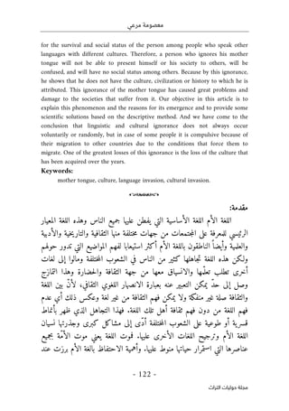 ‫مرعي‬ ‫معصومة‬
-
122
-
‫اﻟﺘﺮاث‬ ‫ﺣﻮﻟﻴﺎت‬ ‫ﻣﺠﻠﺔ‬
for the survival and social status of the person among people who speak other
languages with different cultures. Therefore, a person who ignores his mother
tongue will not be able to present himself or his society to others, will be
confused, and will have no social status among others. Because by this ignorance,
he shows that he does not have the culture, civilization or history to which he is
attributed. This ignorance of the mother tongue has caused great problems and
damage to the societies that suffer from it. Our objective in this article is to
explain this phenomenon and the reasons for its emergence and to provide some
scientific solutions based on the descriptive method. And we have come to the
conclusion that linguistic and cultural ignorance does not always occur
voluntarily or randomly, but in case of some people it is compulsive because of
their migration to other countries due to the conditions that force them to
migrate. One of the greatest losses of this ignorance is the loss of the culture that
has been acquired over the years.
Keywords:
mother tongue, culture, language invasion, cultural invasion.
o
:‫مقدمة‬
‫الأساس‬ ‫اللغة‬ ‫الأم‬ ‫اللغة‬
‫ي‬
‫التي‬ ‫ة‬
‫ي‬
‫عل‬ ‫فطن‬
‫ي‬
‫جم‬ ‫ها‬
‫ي‬
‫المع‬ ‫اللغة‬ ‫وهذه‬ ‫الناس‬ ‫ع‬
‫ي‬
‫ار‬
‫الرئ‬
‫ي‬
‫للمعرفة‬ ‫سي‬
‫على‬
‫الثقاف‬ ‫منها‬ ‫ختلفة‬‫م‬ ‫جهات‬ ‫من‬ ‫جتمعات‬‫م‬‫ال‬
‫ي‬
‫والتار‬ ‫ة‬
‫ي‬
‫خ‬
‫ي‬
‫والأدب‬ ‫ة‬
‫ي‬
‫ة‬
‫والعلم‬
‫ي‬
‫وأ‬ ‫ة‬
‫ي‬
‫أ‬ ‫الأم‬ ‫باللغة‬ ‫الناطقون‬ً ‫ضا‬
‫ك‬
‫ثر‬
‫استيعابا‬
‫المواض‬ ‫لفهم‬
‫ي‬
‫حولهم‬ ‫تدور‬ ‫التي‬ ‫ع‬
‫ولـ‬
‫ك‬
‫ت‬ ‫اللغة‬ ‫هذه‬ ‫ن‬
‫جاهلها‬
‫ك‬
‫ث‬
‫ي‬
‫ومالوا‬ ‫ختلفة‬‫م‬‫ال‬ ‫الشعوب‬ ‫في‬ ‫الناس‬ ‫من‬ ‫ر‬
‫إلى‬
‫لغات‬
‫أخر‬
‫ى‬
‫مها‬ّ ‫تعل‬ ‫تطلب‬
‫والانسياق‬
‫التمازج‬ ‫وهذا‬ ‫حضارة‬‫ل‬‫وا‬ ‫الثقافة‬ ‫جهة‬ ‫من‬ ‫معها‬
‫وصل‬
‫إلى‬
ّ‫د‬‫ح‬
‫ي‬
‫م‬
‫ك‬
‫التعب‬ ‫ن‬
‫ي‬
‫بعبارة‬ ‫عنه‬ ‫ر‬
‫الانصهار‬
‫ب‬ ّ‫ن‬‫لأ‬ ،‫الثقافي‬ ‫اللغوي‬
‫ي‬
‫اللغة‬ ‫ن‬
‫غ‬ ‫صلة‬ ‫والثقافة‬
‫ي‬
‫ر‬
‫منفكة‬
‫ولا‬
‫ي‬
‫م‬
‫ك‬
‫غ‬ ‫من‬ ‫الثقافة‬ ‫فهم‬ ‫ن‬
‫ي‬
‫لغة‬ ‫ر‬
‫وع‬
‫ك‬
‫ذل‬ ‫س‬
‫ك‬
‫عدم‬ ‫أي‬
‫تل‬ ‫أهل‬ ‫ثقافة‬ ‫فهم‬ ‫دون‬ ‫من‬ ‫اللغة‬ ‫فهم‬
‫ك‬
‫بأنماط‬ ‫ظهر‬ ‫الذي‬ ‫التجاهل‬ ‫فهذا‬ .‫اللغة‬
‫قسر‬
‫ي‬
‫طوع‬ ‫أو‬ ‫ة‬
‫ي‬
‫ة‬
‫على‬
ّ‫د‬‫أ‬ ‫ختلفة‬‫م‬‫ال‬ ‫الشعوب‬
‫ى‬
‫إلى‬
‫مشا‬
‫ك‬
‫ل‬
‫ك‬
‫بر‬
‫ى‬
‫نس‬ ‫وجذرتها‬
‫ي‬
‫ان‬
‫وترج‬ ‫الأم‬ ‫اللغة‬
‫ي‬
‫الأخر‬ ‫اللغات‬ ‫ح‬
‫ى‬
‫عل‬
‫ي‬
‫اللغة‬ ‫فموت‬ .‫ها‬
‫ي‬
‫بجم‬ ‫ّة‬‫م‬‫الأ‬ ‫موت‬ ‫عني‬
‫ي‬
‫ع‬
‫التي‬ ‫عناصرها‬
‫استمرار‬
‫ح‬
‫ي‬
‫اتها‬
‫عل‬ ‫منوط‬
‫ي‬
‫وأهم‬ .‫ها‬
‫ي‬
‫ة‬
‫الاحتفاظ‬
‫عند‬ ‫برزت‬ ‫الأم‬ ‫بالغة‬
 