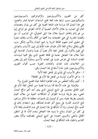 ‫الثقافي‬ ‫الغزو‬ ‫في‬ ‫األم‬ ‫اللغة‬ ‫تجاهل‬ ‫دور‬
-
123
-
‫اﻟﻌﺪد‬
22
‫ﺳﺒﺘﻤﺒﺮ‬ ،
2022
‫ك‬
‫ث‬
‫ي‬
‫اللغو‬ ‫من‬ ‫ر‬
‫يي‬
‫والأنثروبولوج‬ ‫ن‬
‫يي‬
‫والإثنوغراف‬ ‫ن‬
‫يي‬
‫والسوس‬ ‫ن‬
‫ي‬
‫ولوج‬
‫يي‬
‫ن‬
‫والس‬
‫ي‬
‫ك‬
‫ولوج‬
‫يي‬
‫بجم‬ ‫اللغة‬ ‫هذه‬ ‫ترابط‬ ‫بسبب‬ ‫ن‬
‫ي‬
‫ح‬‫ل‬‫ا‬ ‫الساحات‬ ‫ع‬
‫ي‬
‫ات‬
‫ي‬
.‫جتمع‬‫م‬‫وال‬ ‫للبشر‬ ‫ة‬
‫خ‬‫م‬‫ال‬ ‫العاهة‬ ‫هذه‬ ‫بدراسة‬ ‫قمنا‬ ‫البحث‬ ‫هذا‬ ‫ففي‬
‫ي‬
‫مة‬
‫على‬
‫ك‬
‫ث‬
‫ي‬
‫جتمع‬‫م‬‫و‬ ‫بلدان‬ ‫من‬ ‫ر‬
‫ات‬
‫التي‬ ‫العالم‬
‫انصابت‬
‫ال‬ ‫الأعمال‬ ‫خلال‬ ‫بها‬
‫ع‬
‫صب‬
‫ي‬
‫أو‬ ‫ة‬
‫الانتماء‬
‫غ‬ ‫الطوعي‬
‫ي‬
‫إل‬ ‫الواعي‬ ‫ر‬
‫ي‬
‫ها‬
‫غ‬ ‫من‬
‫ي‬
‫الم‬ ‫هذا‬ ‫خلال‬ ‫ّة‬‫المسبب‬ ‫خاطر‬‫م‬‫بال‬ ‫إلمام‬ ‫ر‬
‫ي‬
‫نهتم‬ ‫أن‬ ‫الواجب‬ ‫فمن‬ .‫العشوائي‬ ‫ل‬
‫بالقضا‬
‫ي‬
‫جذر‬‫ل‬‫ا‬ ‫ا‬
‫ي‬
‫وما‬ ‫جتمعات‬‫م‬‫ال‬ ‫تفني‬ ‫التي‬ ‫ة‬
‫أف‬ ‫من‬ ‫تحملها‬
‫ك‬
‫وتقال‬ ‫وآداب‬ ‫ار‬
‫ي‬
‫مثمرة‬ ‫د‬
‫مفهوم‬ ‫حت‬‫ت‬ ‫تنطوي‬ ‫التي‬
‫المز‬ ‫الثقافة‬
‫ي‬
‫جم‬ ‫بها‬ ‫نة‬
‫ي‬
‫بش‬ ،‫والأمم‬ ‫البلدان‬ ‫ع‬
‫ك‬
‫حرب‬ ‫ل‬
‫ف‬
‫ك‬
‫المقالة‬ ‫هذه‬ ‫فتهدف‬ .‫الأم‬ ‫اللغة‬ ‫بسلاح‬ ‫وثقافي‬ ‫ري‬
‫إلى‬
‫تب‬
‫يي‬
‫والعوامل‬ ‫الأسباب‬ ‫ن‬
‫بالأفراد‬ ‫تقوم‬ ‫التي‬
‫إلى‬
‫التي‬ ‫الفادحة‬ ‫خسائر‬‫ل‬‫وا‬ ً ‫طوعا‬ ‫أو‬ ً ‫غصبا‬ ‫الأم‬ ‫اللغة‬ ‫جاهل‬‫ت‬
‫ض‬ ‫وقع‬ ‫الذي‬ ‫جتمع‬‫م‬‫ال‬ ‫ثقافة‬ ‫في‬ ‫خاصة‬ ‫التجاهل‬ ‫هذا‬ ‫خلال‬ ‫تنشأ‬
‫لس‬ ‫حية‬
‫ي‬
‫اسات‬
‫نفسها‬ ‫تفرض‬ ‫التي‬ ‫السائدة‬ ‫اللغات‬
‫على‬
‫الأخر‬ ‫اللغات‬
‫ى‬
‫نش‬ ‫وحاولنا‬
‫ي‬
‫ر‬
‫إلى‬
‫بعض‬
‫اللغو‬ ‫والعاهات‬ ‫الهنات‬ ‫لهذه‬ ‫العلاجات‬ ‫من‬
‫ي‬
‫اللغو‬ ‫أقوال‬ ‫حسب‬ ‫ة‬
‫يي‬
‫ن‬
‫والأنثروبولوج‬
‫يي‬
:‫وهي‬ ‫البحث‬ ‫هذا‬ ‫في‬ ‫أسئلة‬ ‫عندنا‬ ‫فتبرز‬ .‫ن‬
1
-
‫ّي‬‫د‬‫تؤ‬ ‫التي‬ ‫الأسباب‬ ‫ماهي‬
‫إلى‬
‫الأم؟‬ ‫اللغة‬ ‫جاهل‬‫ت‬
2
-
‫هي‬ ‫ما‬
‫الأم‬ ‫لغة‬ ‫جاهل‬‫ت‬ ‫من‬ ‫الواردة‬ ‫الأضرار‬
‫على‬
‫الثقافة؟‬
3
-
‫ك‬
‫ي‬
‫ف‬
‫ي‬
‫م‬
‫ك‬
‫ح‬‫ل‬ ‫الناقعة‬ ‫الظاهرة‬ ‫هذه‬ ‫من‬ ‫ّص‬‫التخل‬ ‫ننا‬
‫ي‬
‫بها؟‬ ‫الملدوغ‬ ‫جتمع‬‫م‬‫ال‬ ‫اة‬
‫وللإجابة‬
‫على‬
‫قض‬ ‫بدراسة‬ ‫قمنا‬ ‫الأسئلة‬ ‫هذه‬
‫ي‬
‫ة‬
‫دور‬
‫الأم‬ ‫اللغة‬ ‫جاهل‬‫ت‬
‫على‬
‫الثقافي‬ ‫الغزو‬
‫معتمد‬
‫ي‬
‫ن‬
‫على‬
‫البح‬ ‫مناهج‬ ‫أهم‬ ‫أحد‬ ‫يعتبر‬ ‫الذي‬ ‫الوصفي‬ ‫المنهج‬
‫ث‬
‫القيام‬ ‫خلال‬ ‫من‬ ‫العلمية‬ ‫المشكلات‬ ‫أو‬ ‫الظواهر‬ ‫لدراسة‬ ‫يقة‬‫طر‬ ‫وهو‬ ،‫العلمي‬
‫وبراهين‬ ‫دلائل‬ ‫لها‬ ‫منطقية‬ ‫تفسيرات‬ ‫إلى‬ ‫الوصول‬ ‫ثم‬ ‫ومن‬ ،‫علمية‬ ‫يقة‬‫بطر‬ ‫بالوصف‬
‫في‬ ‫ذلك‬ ‫استخدام‬ ‫يتم‬‫و‬ ،‫للمشكلة‬ ‫حددة‬‫م‬ ‫أطر‬ ‫وضع‬ ‫على‬ ‫القدرة‬ ‫الباحث‬ ‫تمنح‬
‫المش‬ ّ‫ن‬‫أ‬ ‫وبما‬ ‫البحث؛‬ ‫نتائج‬ ‫حديد‬‫ت‬
‫ك‬
‫البحث‬ ‫هذا‬ ‫في‬ ‫لة‬
‫عدم‬ ‫هي‬
‫الاهتمام‬
‫الأم‬ ‫باللغة‬
‫في‬
‫ك‬
‫ث‬
‫ي‬
‫ما‬ ‫ونتاج‬ ‫البلدان‬ ‫من‬ ‫ر‬
‫ي‬
‫ّه‬ ‫التأب‬ ‫وعدم‬ ‫التجاهل‬ ‫هذا‬ ‫سببه‬
‫المنظور‬ ‫في‬ ‫لها‬
‫والتربوي‬ ‫والعلمي‬ ‫الثقافي‬
‫اعتمدنا‬
‫على‬
‫وذ‬ ‫خصائصه‬‫ب‬ ‫الوصفي‬ ‫المنهج‬
‫ك‬
‫بعض‬ ‫رنا‬
‫التفاس‬
‫ي‬
‫المش‬ ‫لهذه‬ ‫حلول‬‫ل‬‫وا‬ ‫ر‬
‫ك‬
‫نت‬ ‫في‬ ‫لة‬
‫ي‬
.‫البحث‬ ‫جة‬
 