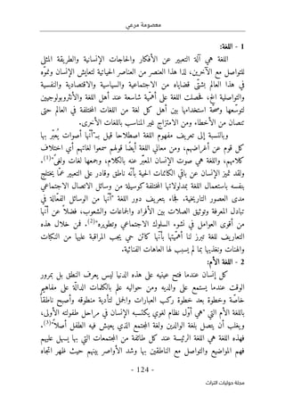 ‫مرعي‬ ‫معصومة‬
-
124
-
‫اﻟﺘﺮاث‬ ‫ﺣﻮﻟﻴﺎت‬ ‫ﻣﺠﻠﺔ‬
1
-
:‫اللغة‬
‫التعب‬ ‫آلة‬ ‫هي‬ ‫اللغة‬
‫ي‬
‫ال‬ ‫عن‬ ‫ر‬
‫أف‬
‫ك‬
‫الإنسان‬ ‫حاجات‬‫ل‬‫وا‬ ‫ار‬
‫ي‬
‫والطر‬ ‫ة‬
‫ي‬
‫المثل‬ ‫قة‬
‫ى‬
‫الآخر‬ ‫مع‬ ‫للتواصل‬
‫ي‬
‫ح‬‫ل‬‫ا‬ ‫العناصر‬ ‫من‬ ‫العنصر‬ ‫هذا‬ ‫لذا‬ ،‫ن‬
‫ي‬
‫ات‬
‫ي‬
‫لتعا‬ ‫ة‬
‫ي‬
‫ّه‬‫و‬‫ونم‬ ‫الإنسان‬ ‫ش‬
ّ‫بشت‬ ‫العالم‬ ‫هذا‬ ‫في‬
‫ى‬
‫قضا‬
‫ي‬
‫من‬ ‫اه‬
‫الاجتماعية‬
‫والس‬
‫ي‬
‫اس‬
‫ي‬
‫ة‬
‫والاقتصادية‬
‫والنفس‬
‫ي‬
‫ة‬
‫والتواصل‬
‫ي‬
‫ة‬
‫الخ‬
‫اللغة‬ ‫حصلت‬‫ف‬ ،
‫على‬
ّ‫أهم‬
‫ي‬
‫والأنثر‬ ‫اللغة‬ ‫أهل‬ ‫عند‬ ‫شاسعة‬ ‫ة‬
‫وبولوج‬
‫يي‬
‫ن‬
‫ّة‬‫ح‬‫ص‬‫و‬ ‫عها‬ّ‫لتوس‬
‫استخدامها‬
‫ب‬
‫ي‬
‫أهل‬ ‫ن‬
‫ك‬
‫العالم‬ ‫في‬ ‫ختلفة‬‫م‬‫ال‬ ‫اللغات‬ ‫من‬ ‫لغة‬ ‫ل‬
‫حتى‬
‫ومن‬ ‫الأخطاء‬ ‫من‬ ‫تنصان‬
‫الامتزاج‬
‫غ‬
‫ي‬
‫الأخر‬ ‫باللغات‬ ‫المناسب‬ ‫ر‬
‫ى‬
.
‫وبالنسبة‬
‫إلى‬
‫تعر‬
‫ي‬
‫اللغة‬ ‫مفهوم‬ ‫ف‬
‫اصطلاحا‬
‫ق‬
‫ي‬
‫بـ‬ ‫ل‬
"
‫بها‬ ‫ّر‬‫ب‬‫ع‬
ُ ‫ي‬ ‫أصوات‬ ‫ّها‬‫ن‬‫أ‬
‫قوله‬ ‫ًا‬‫ض‬‫أي‬ ‫اللغة‬ ‫معاني‬ ‫ومن‬ ،‫أغراضهم‬ ‫عن‬ ‫قوم‬ ‫كل‬
‫اختلاف‬ ‫أي‬ ‫لغاتهم‬ ‫سمعوا‬ ‫م‬
ً‫ى‬‫ولغ‬ ‫لغات‬ ‫وجمعها‬ ،‫بالكلام‬ ‫عنه‬ ‫ّر‬َ ‫المعب‬ ‫الإنسان‬ ‫صوت‬ ‫هي‬ ‫واللغة‬ ،‫كلامهم‬
"
)
1
(
.
‫ختلج‬‫ي‬ ‫ّا‬‫عم‬ ‫التعبير‬ ‫على‬ ‫وقادر‬ ‫ناطق‬ ‫ّه‬ ‫بأن‬ ‫حية‬‫ل‬‫ا‬ ‫الكائنات‬ ‫باقي‬ ‫عن‬ ‫الإنسان‬ ‫تميز‬ ‫ولقد‬
‫بنفسه‬
‫باستعمال‬
‫وسائل‬ ‫من‬ ‫كوسيلة‬‫ختلفة‬‫م‬‫ال‬ ‫بمدلولاتها‬ ‫اللغة‬
‫الاتصال‬
‫الاجتماعي‬
‫في‬ ‫ّالة‬‫ع‬‫الف‬ ‫الوسائل‬ ‫من‬ ‫ّها‬‫ن‬‫"أ‬ ‫اللغة‬ ‫دور‬ ‫يف‬‫بتعر‬ ‫جاء‬‫ف‬ .‫خية‬‫ي‬‫التار‬ ‫العصور‬ ‫مدى‬
‫ّها‬‫ن‬‫أ‬ ‫عن‬ ً ‫فضلا‬ ،‫والشعوب‬ ‫جماعات‬‫ل‬‫وا‬ ‫الأفراد‬ ‫بين‬ ‫الصلات‬ ‫وتوثيق‬ ‫المعرفة‬ ‫تبادل‬
‫السلوك‬ ‫نشوء‬ ‫في‬ ‫العوامل‬ ‫أقوى‬ ‫من‬
‫الاجتماعي‬
"‫وتطويره‬
)
2
(
‫هذه‬ ‫خلال‬ ‫فمن‬ .
‫كا‬ ‫ّها‬‫ن‬‫بأ‬ ‫ّيتها‬‫أهم‬ ‫لنا‬ ‫تبرز‬ ‫للغة‬ ‫يف‬‫التعار‬
‫النكبات‬ ‫من‬ ‫عليها‬ ‫المراقبة‬ ‫جب‬‫ي‬ ‫حي‬ ‫ئن‬
‫والهنات‬
‫ونغذيها‬
‫الفنائ‬ ‫العاهات‬ ‫لها‬ ‫يسبب‬ ‫لم‬ ‫بما‬
‫ي‬
.‫ة‬
2
-
:‫الأم‬ ‫اللغة‬
‫بمرور‬ ‫بل‬ ‫النطق‬ ‫يعرف‬ ‫ليس‬ ‫الدنيا‬ ‫هذه‬ ‫على‬ ‫عينيه‬ ‫فتح‬ ‫عندما‬ ‫إنسان‬ ‫كل‬
‫مفاهيم‬ ‫على‬ ‫ة‬
ّ ‫الدال‬ ‫بالكلمات‬ ‫علم‬ ‫حواليه‬ ‫ومن‬ ‫والديه‬ ‫على‬ ‫يستمع‬ ‫عندما‬ ‫الوقت‬
‫خط‬ ‫بعد‬ ‫وخطوة‬ ‫ة‬ّ‫ص‬‫خا‬
ً ‫ناطقا‬ ‫وأصبح‬ ‫منطوقه‬ ‫لتأدية‬ ‫جمل‬‫ل‬‫وا‬ ‫العبارات‬ ‫ركب‬ ‫وة‬
،‫الأولى‬ ‫طفولته‬ ‫مراحل‬ ‫في‬ ‫الإنسان‬ ‫يكتسبه‬ ‫لغوي‬ ‫نظام‬ ‫ّل‬‫و‬‫أ‬ ‫"هي‬ ‫التي‬ ‫الأم‬ ‫باللغة‬
"
ً ‫أصلا‬ ‫الطفل‬ ‫فيه‬ ‫يعيش‬ ‫الذي‬ ‫جتمع‬‫م‬‫ال‬ ‫ولغة‬ ‫الوالدين‬ ‫بلغة‬ ‫يتصل‬ ‫أن‬ ‫يغلب‬‫و‬
)
3
(
.
‫التي‬ ‫جتمعات‬‫م‬‫ال‬ ‫من‬ ‫طائفة‬ ‫كل‬ ‫عند‬ ‫الرئيسة‬ ‫اللغة‬ ‫هي‬ ‫اللغة‬ ‫فهذه‬
‫عليهم‬ ‫يسهل‬ ‫بها‬
‫ظهر‬ ‫حيث‬ ‫بينهم‬ ‫الأواصر‬ ‫وشد‬ ‫بها‬ ‫الناطقين‬ ‫مع‬ ‫والتواصل‬ ‫المواضيع‬ ‫فهم‬
‫جاه‬‫ت‬‫ا‬
 