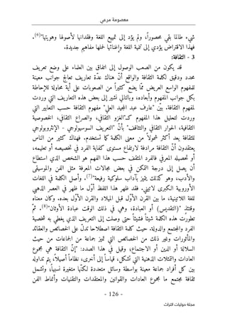 ‫مرعي‬ ‫معصومة‬
-
126
-
‫اﻟﺘﺮاث‬ ‫ﺣﻮﻟﻴﺎت‬ ‫ﻣﺠﻠﺔ‬
‫شيء‬
"‫وهويتها‬ ‫لأصولها‬ ‫وفقدانها‬ ‫اللغة‬ ‫تمييع‬ ‫إلى‬ ‫يؤد‬ ‫ولم‬ ،ً ‫حصورا‬‫م‬ ‫بقي‬ ‫طالما‬
)
6
(
.
‫فهذا‬
‫الاقتراض‬
‫يؤدي‬
‫وإغنا‬ ‫اللغة‬ ‫تنمية‬ ‫إلى‬
‫ئ‬
.‫جديدة‬ ‫مفاهيم‬ ‫حملها‬‫ل‬ ‫ها‬
3
-
:‫الثقافة‬
‫إلى‬ ‫الوصول‬ ‫الصعب‬ ‫من‬ ‫يكون‬ ‫قد‬
‫اتفاق‬
‫يف‬‫تعر‬ ‫وضع‬ ‫على‬ ‫العلماء‬ ‫بين‬
‫معينة‬ ‫جوانب‬ ‫تعالج‬ ‫يف‬‫تعار‬ ‫ّة‬‫د‬‫ع‬ ‫هناك‬ ّ‫ن‬‫أ‬ ‫والواقع‬ ‫الثقافة‬ ‫لكلمة‬ ‫ودقيق‬ ‫حدد‬‫م‬
‫حاولة‬‫م‬ ‫أية‬ ‫على‬ ‫الصعوبات‬ ‫من‬ ً ‫كثيرا‬ ‫يضع‬ ‫ّا‬‫مم‬ ‫يض‬‫العر‬ ‫الواسع‬ ‫للمفهوم‬
‫للإحاطة‬
‫وردت‬ ‫التي‬ ‫يف‬‫التعار‬ ‫هذه‬ ‫بعض‬ ‫إلى‬ ‫نشير‬ ‫وبالتالي‬ ،‫وأبعاده‬ ‫المفهوم‬ ‫جوانب‬ ‫بكل‬
ّ ‫بي‬ .‫الثقافة‬ ‫لمفهوم‬
‫التي‬ ‫التعابير‬ ‫حسب‬ ‫الثقافة‬ ‫مفهوم‬ "‫العلي‬ ‫جيد‬‫م‬‫ال‬ ‫عبد‬ ‫"عارف‬ ‫ن‬
‫هذا‬ ‫لتحليل‬ ‫وردت‬
‫خصوصية‬‫ل‬‫ا‬ ،‫الثقافي‬ ‫والصراع‬ ،‫الثقافي‬ ‫كـ"الغزو‬ ‫المفهوم‬
‫والت‬ ‫الثقافي‬ ‫حوار‬‫ل‬‫ا‬ ،‫الثقافية‬
‫السوسيولوجي‬ ‫يف‬‫"التعر‬ ّ‫ن‬‫بأ‬ "‫ثاقف‬
-
‫الإنثروبولوجي‬
‫الناس‬ ‫من‬ ‫كثير‬ ‫فهناك‬ .‫تستخدم‬ ‫ما‬‫ك‬ ‫الكلمة‬ ‫معنى‬ ‫من‬ ً ‫شمولا‬ ‫أكثر‬ ‫يعد‬ ‫للثقافة‬
‫مرادفة‬ ‫الثقافة‬ ّ‫ن‬‫أ‬ ‫يعتقدون‬
‫لارتفاع‬
،‫تعليمه‬ ‫أو‬ ‫خصيصه‬‫ت‬ ‫في‬ ‫الفرد‬ ‫كفاية‬ ‫مستوى‬
‫الذي‬ ‫الشخص‬ ‫هو‬ ‫الفهم‬ ‫هذا‬ ‫حسب‬ ‫المثقف‬ ‫فالفرد‬ ‫المعرفي‬ ‫حصيله‬‫ت‬ ‫أو‬
‫است‬
‫طاع‬
‫والموسيقى‬ ‫الفن‬ ‫مثل‬ ‫المعرفة‬ ‫جالات‬‫م‬ ‫بعض‬ ‫في‬ ‫التمكن‬ ‫درجة‬ ‫إلى‬ ‫يصل‬ ‫أن‬
"‫رفيعة‬ ‫سلوكية‬ ‫بآداب‬ ‫يتميز‬ ‫كذلك‬ ‫وهو‬ ،‫والأدب‬
)
7
(
‫اللغات‬ ‫في‬ ‫الكلمة‬ ‫وأصل‬ .
‫الأوروبية‬
‫الذهبي‬ ‫العصر‬ ‫في‬ ‫ظهر‬ ‫ما‬ ‫ّل‬‫و‬‫أ‬ ‫اللفظ‬ ‫هذا‬ ‫ظهر‬ ‫فقد‬ .‫لاتيني‬ ‫الـكبرى‬
‫الميلاد‬ ‫قبل‬ ‫ّل‬‫و‬‫الأ‬ ‫القرن‬ ‫بين‬ ‫ما‬ ،‫اللاتينية‬ ‫للغة‬
‫معناه‬ ‫وكان‬ .‫بعده‬ ‫ّل‬‫و‬‫الأ‬ ‫والقرن‬
" ٍ‫ذ‬‫وقتئ‬
)
‫التقديس‬
(
"‫الأوثان‬ ‫عبادة‬ ‫الوقت‬ ‫ذلك‬ ‫في‬ ‫وهي‬ ،‫العبادة‬ ‫أو‬
)
8
(
ّ‫ثم‬ .
‫خصية‬‫ش‬ ‫به‬ ‫يغطي‬ ‫الذي‬ ‫يف‬‫التعر‬ ‫إلى‬ ‫وصلت‬ ‫حتى‬ً ‫فشيئا‬ً ‫شيئا‬ ‫الكلمة‬ ‫هذه‬ ‫تطورت‬
‫الثقافة‬ ‫كلمة‬ ‫حيث‬ .‫والدولة‬ ‫جتمع‬‫م‬‫وال‬ ‫الفرد‬
‫اصطلاحا‬
‫والعقائد‬ ‫خصائص‬‫ل‬‫ا‬ ‫على‬ ّ‫ل‬‫تد‬
‫والمأثورات‬
‫حيث‬ ‫من‬ ‫جماعات‬‫ل‬‫ا‬ ‫من‬ ‫جماعة‬ ‫تميز‬ ‫التي‬ ‫خصائص‬‫ل‬‫ا‬ ‫من‬ ‫ذلك‬ ‫وغير‬
‫أو‬ ‫الدين‬ ‫أو‬ ‫السلالة‬
‫الاجتماع‬
:‫الصدد‬ ‫هذا‬ ‫في‬ ‫وقيل‬ ‫؛‬
"
‫إ‬
‫مجموع‬ ‫هي‬ ‫الثقافة‬ ّ‫ن‬
‫تداوله‬ ‫يتم‬ ،
ً ‫أصيلا‬ً ‫نظاما‬ ،‫أخرى‬ ‫إلى‬ً ‫قياسا‬ ،‫تشكل‬ ‫التي‬ ‫الذهنية‬ ‫والتمثلات‬ ‫العادات‬
ّ‫ن‬‫لـك‬ ‫متعددة‬ ‫وسائل‬ ‫بواسطة‬ ‫معينة‬ ‫جماعة‬ ‫أفراد‬ ‫كل‬ ‫بين‬
‫وتشمل‬ ‫؛‬
ً ‫نسبيا‬ ‫متغيرة‬ ‫ها‬
‫الفن‬ ‫وأنماط‬ ‫والتقنيات‬ ‫والمعتقدات‬ ‫والقوانين‬ ‫العادات‬ ‫مجموع‬ ‫ما‬ ‫جتمع‬‫م‬ ‫ثقافة‬
 