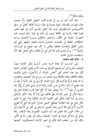 ‫الثقافي‬ ‫الغزو‬ ‫في‬ ‫األم‬ ‫اللغة‬ ‫تجاهل‬ ‫دور‬
-
127
-
‫اﻟﻌﺪد‬
22
‫ﺳﺒﺘﻤﺒﺮ‬ ،
2022
"‫والفكر‬ ‫واللغة‬
)
9
(
.
‫حصلت‬ ّ‫ن‬‫بأ‬ "‫الثقافي‬ ‫"التحليل‬ ‫كتاب‬ ‫مقدمة‬ ‫في‬ ‫زيد‬ ‫أبو‬ ‫أحمد‬ ‫أشار‬ ‫وقد‬
‫منظر‬ ‫من‬ ً ‫حليليا‬‫ت‬ ‫الثقافة‬ ‫دراسة‬ ‫جال‬‫م‬ ‫في‬ ‫جديدة‬ ‫علمية‬ ‫حديثات‬‫ت‬‫و‬ ‫تغييرات‬ ‫هناك‬
‫الأن‬
‫حوير‬‫ت‬‫و‬ ‫تغيير‬ ‫إلى‬ ‫ّى‬‫د‬‫أ‬ ‫جذري‬‫ل‬‫ا‬ ‫التغيير‬ ‫هذا‬ ‫حيث‬ ‫والسيكولوجي‬ ‫ثروبولوجي‬
‫هذه‬ ‫فرضت‬ ‫"وقد‬ :‫قوله‬ ‫في‬ ‫ذلك‬ ‫إلى‬ ‫يعزو‬‫و‬ ‫الثقافة‬ ‫إلى‬ ‫بالنسبة‬ ‫العلماء‬ ‫نظرة‬
‫ضرورة‬ ‫والمفكرين‬ ‫والباحثين‬ ‫اب‬ّ ‫الكت‬ ‫على‬ ‫حديثة‬‫ل‬‫ا‬ ‫التغييرات‬
‫الاهتمام‬
‫بدراسة‬
‫ا‬ ‫شديدة‬ ‫المعاصرة‬ ‫جتمعات‬‫م‬‫ال‬ ‫في‬ ‫الثقافية‬ ‫المشكلات‬
‫تتميز‬ ‫والتي‬ ‫حليلها‬‫ت‬‫و‬ ‫لتعقيد‬
‫الدراسات‬ ‫في‬ ‫الوضع‬ ‫عليه‬ ‫كان‬ ‫ما‬ ‫بعكس‬ ‫الثقافية‬ ‫والتعددية‬ ‫الثقافي‬ ‫بالتنوع‬
"‫الماضية‬
)
10
(
‫الل‬ ‫جاهل‬‫ت‬ ‫هي‬ ‫بها‬ ‫الثقافة‬ ّ‫تمر‬ ‫التي‬ ‫المشاكل‬ ‫هذه‬ ‫إحدى‬ ‫ما‬ّ‫ورب‬ .
‫الأم‬ ‫غة‬
.‫القادم‬ ‫في‬ ‫عنها‬ ‫وسنتحدث‬
4
-
:‫بالثقافة‬ ‫اللغة‬ ‫علاقة‬
‫خمسة‬ ‫هناك‬ ّ‫ن‬‫أ‬ ‫الدارسون‬ ‫يقرر‬
‫يمكن‬ ‫أساسية‬ ‫عناصر‬
‫خاذها‬‫ت‬‫ا‬
ً ‫معيارا‬
‫المميزة‬ ‫خواص‬‫ل‬‫ا‬ ‫وتعيين‬ ‫الأمم‬ ‫هذه‬ ‫بين‬ ‫الفوارق‬ ‫ولوضع‬ ‫أمم‬ ‫إلى‬ ‫ية‬‫البشر‬ ‫لتصنيف‬
‫والقومية‬ ‫والدين‬ ،(‫)الأصل‬ ‫أو‬ ‫المشترك‬ ‫جنس‬‫ل‬‫"ا‬ :‫هي‬ ‫العناصر‬ ‫هذه‬ .‫منها‬ ‫لكل‬
،‫والتحديد‬ ‫التصنيف‬ ‫هذا‬ ‫في‬ ‫بارز‬ ‫دور‬ ‫خاص‬ ‫بوجه‬ ‫والثقافة‬ ‫وللغة‬ ‫والثقافة؛‬ ‫واللغة‬
‫هم‬ ‫إذ‬
‫أو‬ ‫تلك‬ ‫أو‬ ‫الأمة‬ ‫هذه‬ ‫في‬ ‫الإنساني‬ ‫النشاط‬ ‫أنواع‬ ‫لكل‬ ‫العاكسة‬ ‫المرآة‬ ‫بمثابة‬ ‫ا‬
‫هذا‬ ‫كد‬
‫يؤ‬ ‫أن‬ ‫يمكن‬ ‫الذي‬ ‫المرشد‬ ‫بمثابة‬ ‫الوقت‬ ‫نفس‬ ‫في‬ ‫وهما‬ ،‫ذاك‬ ‫أو‬ ‫جتمع‬‫م‬‫ال‬ ‫هذا‬
"‫ينفيه‬ ‫أو‬ ‫يق‬‫التفر‬
)
11
(
.
‫إلى‬ ‫تصل‬ ‫حائية‬‫ي‬‫إ‬ ‫بقدرة‬ ‫اللغة‬ ‫ّع‬‫تتمت‬ ّ‫ن‬‫أ‬ ‫علينا‬ ‫يغمض‬ ‫ولا‬
‫وفي‬ ‫الإنسان‬ ‫شعور‬ ‫في‬ ‫التأثير‬ ‫درجة‬
‫حائي‬‫ي‬‫الإ‬ ‫التأثير‬ ‫وهذا‬ ‫إدراكه‬ ‫وفي‬ ‫تفكيره‬
‫التعبير‬ ‫لنا‬ ‫سمح‬ ‫وإذا‬ ‫الثقافية‬ ‫الإنسان‬ ‫خصية‬‫ش‬ ‫حوير‬‫ت‬ ‫بشكل‬ ‫كثيرة‬ ‫آونة‬ ‫في‬ ‫يزدهر‬
‫يع‬‫لتطو‬ ‫آلة‬ ‫جع‬‫ن‬‫أ‬ ‫هو‬ ‫الذي‬ "‫الدماغ‬ ‫"تغسيل‬ ‫مصطلح‬ ‫الظاهرة‬ ‫هذه‬ ‫على‬ ‫نضع‬ ‫يمكن‬
‫يأتي‬ ‫الأحيان‬ ‫من‬ ‫كثير‬ ‫في‬ ‫الدماغي‬ ‫التغسيل‬ ‫وهذا‬ ‫أخرى‬ ‫فئة‬ ‫لأغراض‬ ‫الآخرين‬
‫م‬
‫بالغة‬ ‫جاب‬‫ع‬‫الإ‬ ‫وهذا‬ ‫المقصودة‬ ‫الشعوب‬ ‫أبناء‬ ‫عند‬ ‫خصم‬‫ل‬‫ا‬ ‫لغة‬ ‫حبيب‬‫ت‬ ‫خلال‬ ‫ن‬
.‫الآتي‬ ‫في‬ ‫منها‬ ‫بعض‬ ‫إلى‬ ‫وسنشير‬ ‫المضحية‬ ‫البلدان‬ ‫في‬ ‫عديدة‬ ‫مشاكل‬ ‫إلى‬ ‫ّي‬‫د‬‫يؤ‬
‫من‬ ‫ّل‬‫و‬‫أ‬ ‫وكان‬
‫استخدم‬
‫"فوضعوا‬ ،‫السفسطائيون‬ ‫الإنسان‬ ‫شعور‬ ‫في‬ ‫للتأثير‬ ‫اللغة‬
 