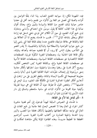 ‫الثقافي‬ ‫الغزو‬ ‫في‬ ‫األم‬ ‫اللغة‬ ‫تجاهل‬ ‫دور‬
-
129
-
‫اﻟﻌﺪد‬
22
‫ﺳﺒﺘﻤﺒﺮ‬ ،
2022
‫بين‬ ‫التواصل‬ ‫ة‬
ّ ‫بقل‬ ‫الداء‬ ‫بهذا‬ ‫المصاب‬ ‫جتمع‬‫م‬‫ال‬ ‫سيواجه‬ ‫إذ‬ ،‫للكل‬ ‫المفهومة‬ ،‫فيه‬
‫حضنها‬ ‫في‬ ‫تحمل‬ ‫واحد‬ ‫جتمع‬‫م‬ ‫من‬ ‫الأفراد‬ ‫بين‬ ‫اللغة‬ ‫عبر‬ ‫حصل‬‫ت‬ ‫التي‬ ‫والصلة‬ ‫أفراده‬
‫أقوال‬ ‫وهناك‬ .‫وإلخ‬ ‫والدين‬ ‫والسياسة‬ ‫الثقافة‬ ‫منها‬ ‫جتمع‬‫م‬‫ال‬ ‫لذلك‬ ‫حياتية‬ ‫عناصر‬
‫هذا‬ ‫في‬ ‫صائبة‬
‫نتاج‬ ‫ّر‬‫و‬‫سوس‬ ‫يقول‬ ‫ما‬‫ك‬‫"فاللغة‬ ‫جال؛‬‫م‬‫ال‬
‫اجتماعي‬
‫ومشترك‬ ‫وأساسي‬
‫إرادة‬ ‫فيه‬ ‫تدخل‬ ‫ذهني‬ ‫فردي‬ ‫عمل‬ ‫الكلام‬ ّ‫ن‬‫أ‬ ‫حين‬ ‫في‬ ،‫جتمع‬‫م‬‫ال‬ ‫أفراد‬ ‫جميع‬ ‫لدى‬
"‫الذاتي‬ ‫بنشاطه‬ ‫ّق‬‫ويتعل‬ ‫المتكلم‬
)
15
(
‫ما‬ ‫حسب‬‫ف‬ .
‫بين‬ ‫العلاقة‬ ّ‫ن‬‫أ‬ ‫لنا‬ ‫يتضح‬ ‫ّمناه‬‫د‬‫ق‬
‫عندما‬ ‫جتمع‬‫م‬‫فال‬ ،‫مترابطة‬ ‫علاقة‬ ‫هي‬ ‫والثقافة‬ ‫اللغة‬
‫إليها‬ ‫ينتمي‬ ‫التي‬ ‫اللغة‬ ‫ثقافة‬ ‫يمتلك‬
‫القواعدية‬ ‫جوانبها‬ ‫جميع‬ ‫من‬
‫والاصطلاحية‬
‫خصم‬‫ل‬‫ا‬ ‫يقدر‬ ‫لا‬ ،‫والمفاهيمية‬ ‫والدلالية‬
.‫وغاياته‬ ‫وأهدافه‬ ‫حه‬‫ل‬‫مصا‬ ‫تقتضيه‬ ‫ما‬‫ك‬ ‫أو‬ ،‫يريد‬ ‫ما‬‫ك‬ ‫الناس‬ ‫بعقول‬ ‫التلاعب‬ ‫على‬
‫فمصطلحا‬ ،‫لهويتها‬ ‫ّنة‬‫و‬‫المك‬ ‫ية‬‫اللغو‬ ‫ومصطلحاتها‬ ،‫بها‬ ‫ة‬ّ‫خاص‬‫ل‬‫ا‬ ‫لغتها‬ ‫ثقافة‬ ‫ولكل‬
‫ت‬
‫الثقافة‬
‫الاقتصادية‬
‫الأدبية‬ ‫الثقافة‬ ‫ومصطلحات‬ ،‫السياسية‬ ‫الثقافة‬ ‫مصطلحات‬ ‫غير‬
،‫أفكاره‬ ‫الشخص‬ ‫حرر‬‫ي‬" ‫ية‬‫اللغو‬ ‫وبالثقافة‬ .‫وإلخ‬ ‫العلمية‬ ‫الثقافة‬ ‫مصطلحات‬ ‫غير‬
‫دون‬ ‫حيلولة‬‫ل‬‫وا‬ ‫وهندستها‬ ‫جتها‬‫م‬‫بر‬ ‫على‬ ‫قدرة‬ ‫أكثر‬ ‫يصبح‬‫و‬
‫اختراقها‬
‫معادية‬ ‫بأفكار‬
‫ال‬ ‫ّمات‬‫و‬‫مق‬ ‫إضعاف‬ ‫إلى‬ ‫ّجوها‬‫و‬‫مر‬ ‫يسعى‬
‫ونسف‬ ‫أبنائها‬ ‫لدى‬ ‫ية‬‫اللغو‬ ‫الثقافية‬ ‫حياة‬
‫في‬ ‫خت‬‫س‬‫تر‬ ‫من‬ ‫على‬ ‫يق‬‫الطر‬ ‫وتقطع‬ ،‫والمتانة‬ ‫الرصانة‬ ‫تكسبها‬ ‫التي‬ ‫الصحيحة‬ ‫معاييرها‬
‫في‬ ‫الوهن‬ ‫وبث‬ ،‫المعايير‬ ‫تلك‬ ‫فكفكة‬ ‫في‬ ‫العابرة‬ ‫ية‬‫حداثو‬‫ل‬‫ا‬ ‫الطفرة‬ ‫أفكار‬ ‫أذهانهم‬
"‫تفاصيلها‬
)
16
(
‫مب‬ ‫هي‬ ‫التي‬ ‫الثقافة‬ ّ‫ن‬‫أ‬ ‫حوله‬ ‫تطرقنا‬ ‫ّا‬‫مم‬ ‫القول‬ ‫ونلخص‬ .
‫يقة‬‫لطر‬ ‫ينة‬
‫دار‬ ‫إلى‬ ‫وتنساق‬ ‫ستتحطم‬ ‫سامية‬ ‫قيم‬ ‫الذات‬ ‫الأفراد‬ ‫من‬ ‫مجموعة‬ ‫حياة‬ ‫وكيفية‬
‫أو‬ ‫لغتها‬ ‫ّشت‬‫د‬‫خ‬‫ت‬ ‫إذا‬ ‫الأبدي‬ ‫الفناء‬
‫انهارت‬
.
5
-
:‫الثقافة‬ ‫على‬ ‫الأم‬ ‫لغة‬ ‫جاهل‬‫ت‬ ‫تأثير‬
‫ما‬
‫منشورة‬ ‫قضية‬ ‫أهم‬ ‫إلى‬ ‫للدخول‬ ً ‫تمهيدا‬ ‫السابقة‬ ‫النصوص‬ ‫في‬ ‫ّمناه‬‫د‬‫ق‬
‫لا‬ ‫وهنا‬ ‫العالم‬ ‫في‬ ‫جراد‬‫ل‬‫ا‬ ‫كنشر‬
‫خص‬‫ن‬
‫في‬ ‫اللغات‬ ‫جميع‬‫ل‬ ‫بل‬ ‫ة‬ّ‫خاص‬ ‫للغة‬ ‫البحث‬ ‫ص‬
‫مشكلة‬ ‫تواجه‬ ‫التي‬ ‫العالم‬
‫حطاطها‬‫ن‬‫ا‬
‫والزور‬ ‫الغصب‬ ‫منها‬ ‫ختلفة‬‫م‬ ‫بأشكال‬ ‫حطيمها‬‫ت‬‫و‬
‫أغراضهم‬ ‫حسب‬ ‫ية‬‫اللغو‬ ‫القدرة‬ ‫حاب‬‫ص‬‫أ‬ ‫من‬ ‫الصادرة‬ ‫حيلة‬‫ل‬‫وا‬ ‫خدعة‬‫ل‬‫ا‬ ‫ومنها‬
‫مشاهدة‬ ‫يمكن‬ ‫المؤلمة‬ ‫الظاهرة‬ ‫وهذه‬ .
ً ‫مدروسا‬ ً ‫خطيطا‬‫ت‬ ‫لها‬ ‫خططة‬‫م‬‫ال‬
‫انعكاسها‬
‫في‬
 