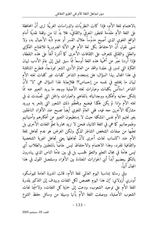 ‫الثقافي‬ ‫الغزو‬ ‫في‬ ‫األم‬ ‫اللغة‬ ‫تجاهل‬ ‫دور‬
-
133
-
‫اﻟﻌﺪد‬
22
‫ﺳﺒﺘﻤﺒﺮ‬ ،
2022
‫بالاهتمام‬
،‫الأم‬ ‫للغة‬
‫حافظة‬‫م‬‫ال‬ ّ‫ن‬‫أ‬ ‫ترى‬ ‫ّة‬‫ي‬‫الغرب‬ ‫والدراسات‬ ‫ّات‬‫ي‬‫النظر‬ ‫كانت‬ ‫فإذا‬
‫أمام‬ ‫ّة‬ ‫نقدي‬ ‫وقفة‬ ‫من‬ ‫لنا‬ ّ‫د‬‫ب‬ ‫فلا‬ ،ّ‫ي‬‫والثقاف‬ ّ‫ي‬‫المعرف‬ ‫للتطور‬ ‫ّمة‬‫د‬‫مق‬ ‫الأم‬ ‫اللغة‬ ‫على‬
‫ا‬ ‫خلال‬ ً ‫ّسا‬‫و‬‫مد‬ ‫أصبح‬ ‫الذي‬ ‫اللغوي‬ ‫الواقع‬
‫ولا‬ ‫به؛‬ ‫الأجيال‬ ‫ّه‬ ‫تأب‬ ‫عدم‬ ‫أو‬ ‫لقسر‬
ّ‫ن‬‫أ‬ ‫نقول‬ ‫ننسى‬
‫الاحتفاظ‬
‫ية‬‫الضرور‬ ‫الآلة‬ ‫هي‬ ‫الأم‬ ‫لغة‬ ‫بكل‬
‫للانفتاح‬
‫الفكري‬
‫النقطة؛‬ ‫هذه‬ ‫على‬ ً ‫آنفا‬ ‫أشرنا‬ ‫ما‬‫ك‬ ‫الأخرى‬ ‫الثقافات‬ ‫على‬ ‫للتعرف‬ ‫والثقافي‬ ‫والعقلي‬
‫لبي‬ ‫الأدب‬ ‫عالم‬ ‫إلى‬ ‫نميل‬ ‫سبق‬ ‫ّا‬‫مم‬ ً ‫أوسعا‬ ‫اللغة‬ ‫هذه‬ ‫ّية‬‫أهم‬ ‫عن‬ ‫ّر‬‫ب‬‫نع‬ ‫أردنا‬ ‫فإذا‬
‫ان‬
‫المناقشة‬ ‫فنطرح‬ ،
ً ‫نموذجا‬ ‫الشعر‬ ‫الأدبي‬ ‫العالم‬ ‫من‬ ‫خذ‬‫ت‬‫ون‬ ‫خلدنا‬ ‫في‬ ‫تدور‬ ‫التي‬ ‫الفكرة‬
‫السؤال‬ ‫بهذا‬ ‫جال‬‫م‬‫ال‬ ‫هذا‬ ‫في‬
:
‫الأم‬ ‫لغته‬ ‫كلمات‬ ‫غير‬ ‫كلمات‬ ‫الشاعر‬ ‫يستخدم‬ ‫هل‬
‫السؤال‬ ‫لهذا‬ ‫فللإجابة‬ !‫إحساس؟‬ ‫من‬ ‫نفسه‬ ‫في‬ ‫ختلج‬‫ي‬ ‫ما‬ ‫لبيان‬
‫هي‬
ّ‫ن‬‫لأ‬ "‫"لا‬
‫الشاعر‬
‫استأنس‬
‫ال‬ ‫لغته‬ ‫وعبارات‬ ‫بكلمات‬
‫ّا‬‫مم‬ ‫عنه‬ ‫التعبير‬ ‫يريد‬ ‫ما‬ ‫ووجد‬ ‫أصلية‬
‫في‬ ‫له‬ ‫ّدت‬‫س‬‫ج‬‫ت‬ ‫التي‬ ‫جمل‬‫ل‬‫وا‬ ‫والعبارات‬ ‫بالمفاهيم‬ ‫ووجدانياته‬ ‫وأفكاره‬ ‫معانيه‬ ‫يشكل‬
‫ويريد‬ ‫به‬ ‫يشعر‬ ‫التي‬ ‫الشعور‬ ‫ذلك‬ ‫ّم‬‫ط‬‫ح‬‫ت‬‫وي‬ ‫فيضيع‬ ‫هكذا‬ ‫يكن‬ ‫لم‬ ‫وإذا‬ ‫الأم‬ ‫لغته‬
‫الناطقين‬ ‫الأفراد‬ ‫عند‬ ‫تصبح‬ ً ‫أيضا‬ ‫اللغوي‬ ‫العالم‬ ‫ففي‬ ‫فيه؛‬ ‫معه‬ ‫الآخرين‬ ‫كة‬
‫مشار‬
‫لا‬ ‫حيث‬ ‫المشكلة‬ ‫نفس‬ ‫الأم‬ ‫لغتهم‬ ‫بغير‬
‫وأمنياتهم‬ ‫أفكارهم‬ ‫عن‬ ‫التعبير‬ ‫يستطيعون‬
‫لا‬ ‫فنحن‬ ‫الثانية؛‬ ‫اللغة‬ ‫في‬ ‫هي‬ ‫ما‬‫ك‬ ‫وطموحاتهم‬
‫بل‬ ‫الأخرى‬ ‫اللغات‬ ‫ّم‬‫ل‬‫تع‬ ‫حاربة‬‫م‬ ‫نريد‬
‫للغة‬ ‫جاهل‬‫ت‬ ‫عدم‬ ‫هو‬ ‫الغرض‬ ‫ولـكن‬ ‫الذكي‬ ‫الشاطر‬ ‫الشخص‬ ‫صفات‬ ‫من‬ ‫مها‬ّ ‫تعل‬
‫عند‬ ‫الأم‬
‫اكتساب‬
‫ي‬ ‫جاهلها‬‫ت‬ ّ‫ن‬‫لأ‬ ‫أخرى‬ ‫لغات‬
‫الشخصية‬ ‫ية‬‫الهو‬ ‫جاهل‬‫ت‬ ‫عني‬
‫وهذا‬ .‫للفرد‬ ‫والثقافية‬
‫الاهتمام‬
‫والاحتفاظ‬
‫أي‬ ‫والطلاب‬ ‫بالمتعلمين‬ ً ‫ّا‬‫ص‬‫خا‬ ‫ليس‬
‫يبادرون‬ ‫الذي‬ ‫الناس‬ ‫ّة‬‫م‬‫عا‬ ‫بين‬ ‫في‬ ‫بل‬ ‫حسب‬‫ف‬ ‫والتعلم‬ ‫التعليم‬ ‫جال‬‫م‬ ‫في‬ ‫ّة‬‫م‬‫ها‬ ‫ليس‬
‫هذا‬ ‫في‬ ‫القول‬ ‫وسنفصل‬ ‫الأفراد‬ ‫بين‬ ‫المعتادة‬ ‫حوارات‬‫ل‬‫ا‬ ‫أي‬ ً ‫أبدا‬ ‫ببعضهم‬ ‫بالتكلم‬
‫آت‬ ‫جال‬‫م‬‫ال‬
.
ً ‫يا‬
،‫لليونسكو‬ ‫العامة‬ ‫المديرة‬ ‫قالت‬ ،‫الأم‬ ‫للغة‬ ‫العالمي‬ ‫اليوم‬ ‫بمناسبة‬ ‫رسالة‬ ‫وفي‬
:‫أزولاي‬ ‫أودري‬
"
‫بقدرة‬ ‫التذكير‬ ‫إلى‬ ‫ويهدف‬ ‫اللغات‬ ‫لكل‬ ‫خصص‬‫م‬ ‫اليوم‬ ‫هذا‬ ‫إن‬
‫لغات‬ ‫ّما‬‫ي‬‫ولاس‬ ،‫اللغات‬ ‫كل‬ ‫حماية‬ ‫إلى‬ ‫ودعت‬ ،‫الشعوب‬ ‫توحيد‬ ‫على‬ ‫الأم‬ ‫اللغة‬
‫و‬ ‫بأنها‬ ّ‫م‬‫الأ‬ ‫اللغة‬ ‫ووصفت‬ ،‫الأصلية‬ ‫الشعوب‬
‫التنوع‬ ‫حفظ‬ ‫وسائل‬ ‫من‬ ‫سيلة‬
 