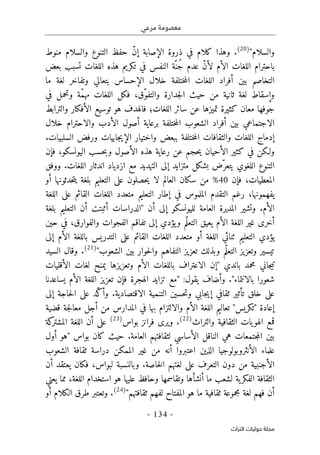 ‫مرعي‬ ‫معصومة‬
-
134
-
‫اﻟﺘﺮاث‬ ‫ﺣﻮﻟﻴﺎت‬ ‫ﻣﺠﻠﺔ‬
‫والسلام‬
"
)
20
(
‫منوط‬ ‫والسلام‬ ‫التنوع‬ ‫حفظ‬ ّ‫ن‬‫إ‬ ‫الإصابة‬ ‫ذروة‬ ‫في‬ ‫كلام‬ ‫وهذا‬ .
‫باحترام‬
‫بعض‬ ‫تسبب‬ ‫اللغات‬ ‫هذه‬ ‫تكريم‬ ‫في‬ ‫النفس‬ ‫ّة‬‫ُن‬‫ج‬ ‫عدم‬ ّ‫ن‬‫لأ‬ ‫الأم‬ ‫اللغات‬
‫ما‬ ‫لغة‬ ‫وتفاخر‬ ‫بتعالي‬ ‫الإحساس‬ ‫خلال‬ ‫ختلفة‬‫م‬‫ال‬ ‫اللغات‬ ‫أفراد‬ ‫بين‬ ‫التخاصم‬
‫ا‬ ‫حيث‬ ‫من‬ ‫ثانية‬ ‫لغة‬ ‫وإسقاط‬
‫في‬ ‫وتحمل‬ ‫ّة‬‫م‬‫مه‬ ‫اللغات‬ ‫فكل‬ ،‫ّق‬‫و‬‫والتف‬ ‫جدارة‬‫ل‬
‫والترابط‬ ‫الأفكار‬ ‫توسيع‬ ‫هو‬ ‫فالهدف‬ ‫اللغات؛‬ ‫سائر‬ ‫عن‬ ‫تميزها‬ ‫كثيرة‬ ‫معان‬ ‫جوفها‬
‫الاجتماعي‬
‫الأدب‬ ‫أصول‬ ‫برعاية‬ ‫ختلفة‬‫م‬‫ال‬ ‫الشعوب‬ ‫أفراد‬ ‫بين‬
‫والاحترام‬
‫خلال‬
‫ببعض‬ ‫ختلفة‬‫م‬‫ال‬ ‫والثقافات‬ ‫اللغات‬ ‫إدماج‬
‫واختيار‬
.‫السلبيات‬ ‫ورفض‬ ‫جابيات‬‫ي‬‫الإ‬
‫فإن‬ ،‫اليونسكو‬ ‫حسب‬‫ب‬‫و‬ ‫الأصول‬ ‫هذه‬ ‫رعاية‬ ‫عن‬ ‫حجم‬‫ي‬ ‫الأحيان‬ ‫كثير‬ ‫في‬ ‫ولـكن‬
‫ووفق‬ .‫اللغات‬ ‫اندثار‬ ‫ازدياد‬ ‫مع‬ ‫التهديد‬ ‫إلى‬ ‫متزايد‬ ‫بشكل‬ ‫ّض‬‫يتعر‬ ‫اللغوي‬ ‫التنوع‬
‫فإن‬ ،‫المعطيات‬
40
‫أو‬ ‫حدثونها‬‫ت‬‫ي‬ ‫بلغة‬ ‫التعليم‬ ‫على‬ ‫حصلون‬‫ي‬ ‫لا‬ ‫العالم‬ ‫سكان‬ ‫من‬ %
‫التعل‬ ‫إطار‬ ‫في‬ ‫الملموس‬ ‫التقدم‬ ‫رغم‬ ،‫يفهمونها‬
‫اللغة‬ ‫على‬ ‫القائم‬ ‫اللغات‬ ‫متعدد‬ ‫يم‬
‫أن‬ ‫إلى‬ ‫لليونسكو‬ ‫العامة‬ ‫المديرة‬ ‫وتشير‬ .‫الأم‬
"
‫بلغة‬ ‫التعليم‬ ‫أن‬ ‫أثبتت‬ ‫الدراسات‬
‫حين‬ ‫في‬ ،‫والفوارق‬ ‫الفجوات‬ ‫تفاقم‬ ‫إلى‬ ‫يؤدي‬‫و‬ ‫ّم‬‫ل‬‫التع‬ ‫يعيق‬ ‫الأم‬ ‫اللغة‬ ‫غير‬ ‫أخرى‬
‫إل‬ ‫الأم‬ ‫باللغة‬ ‫التدريس‬ ‫على‬ ‫القائم‬ ‫اللغات‬ ‫متعدد‬ ‫أو‬ ‫اللغة‬ ‫ثنائي‬ ‫التعليم‬ ‫يؤدي‬
‫ى‬
‫الشعوب‬ ‫بين‬ ‫حوار‬‫ل‬‫وا‬ ‫التفاهم‬ ‫تعزيز‬ ‫وبذلك‬ ‫ّم‬‫ل‬‫التع‬ ‫وتعزيز‬ ‫تيسير‬
"
)
21
(
‫السيد‬ ‫وقال‬ .
‫باندي‬ ‫محمد‬ ‫جاني‬‫ي‬‫ت‬
"
‫إ‬
‫الأقليات‬ ‫لغات‬ ‫يمنح‬ ‫وتعزيزها‬ ‫الأم‬ ‫باللغات‬ ‫الاعتراف‬ ‫ن‬
‫بالانتماء‬ ‫شعورا‬
"
‫يساعدنا‬ ‫الأم‬ ‫اللغة‬ ‫تعزيز‬ ‫فإن‬ ‫الهجرة‬ ‫تزايد‬ ‫"مع‬ :‫يقول‬ ‫وأضاف‬ .
‫وت‬ ‫جابي‬‫ي‬‫إ‬ ‫ثقافي‬ ‫تأثير‬ ‫خلق‬ ‫على‬
‫إلى‬ ‫حاجة‬‫ل‬‫ا‬ ‫على‬ ‫ّد‬‫ك‬‫وأ‬ .‫الاقتصادية‬ ‫التنمية‬ ‫حسين‬
‫قضية‬ ‫جة‬‫ل‬‫معا‬ ‫أجل‬ ‫من‬ ‫المدارس‬ ‫في‬ ‫بها‬ ‫والالتزام‬ ‫الأم‬ ‫اللغة‬ ‫تعاليم‬ "‫"تكريس‬ ‫إعادة‬
‫والتراث‬ ‫الثقافية‬ ‫يات‬‫الهو‬ ‫قمع‬
)
22
(
‫بواس‬ ‫فرانز‬ ‫ويرى‬ .
)
23
(
‫كة‬
‫المشتر‬ ‫اللغة‬ ‫أن‬ ‫على‬
‫ب‬ ‫كان‬ ‫حيث‬ .‫العامة‬ ‫لثقافتهم‬ ‫الأساسي‬ ‫الناقل‬ ‫هي‬ ‫جتمعات‬‫م‬‫ال‬ ‫بين‬
‫واس‬
"
‫أول‬ ‫هو‬
‫الشعوب‬ ‫ثقافة‬ ‫دراسة‬ ‫الممكن‬ ‫غير‬ ‫من‬ ‫أنه‬ ‫اعتبروا‬ ‫الذين‬ ‫الأنثروبولوجيا‬ ‫علماء‬
‫أن‬ ‫يعتقد‬ ‫فكان‬ ،‫لبواس‬ ‫وبالنسبة‬ .‫خاصة‬‫ل‬‫ا‬ ‫لغتهم‬ ‫على‬ ‫التعرف‬ ‫دون‬ ‫من‬ ‫الأجنبية‬
‫يعني‬ ‫مما‬ ،‫اللغة‬ ‫استخدام‬ ‫هو‬ ‫عليها‬ ‫وحافظ‬ ‫وتقاسمها‬ ‫أنشأها‬ ‫ما‬ ‫لشعب‬ ‫ية‬‫الفكر‬ ‫الثقافة‬
‫ثقاف‬ ‫مجموعة‬ ‫لغة‬ ‫فهم‬ ‫أن‬
"‫ثقافتهم‬ ‫لفهم‬ ‫المفتاح‬ ‫هو‬ ‫ما‬ ‫ية‬
)
24
(
‫أو‬ ‫الكلام‬ ‫طرق‬ ‫وتعتبر‬ .
 