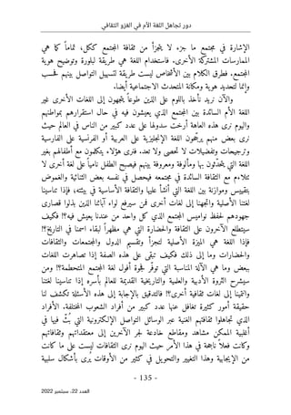 ‫الثقافي‬ ‫الغزو‬ ‫في‬ ‫األم‬ ‫اللغة‬ ‫تجاهل‬ ‫دور‬
-
135
-
‫اﻟﻌﺪد‬
22
‫ﺳﺒﺘﻤﺒﺮ‬ ،
2022
‫هي‬ ‫ما‬‫ك‬ ً ‫تماما‬ ،‫ككل‬ ‫جتمع‬‫م‬‫ال‬ ‫ثقافة‬ ‫من‬ ‫جزأ‬‫ت‬‫ي‬ ‫لا‬ ‫جزء‬ ‫ما‬ ‫جتمع‬‫م‬ ‫في‬ ‫الإشارة‬
‫ية‬‫هو‬ ‫وتوضيح‬ ‫لبلورة‬ ‫يقة‬‫طر‬ ‫هي‬ ‫اللغة‬ ‫فاستخدام‬ .‫الأخرى‬ ‫كة‬
‫المشتر‬ ‫الممارسات‬
‫ب‬ ‫التواصل‬ ‫لتسهيل‬ ‫يقة‬‫طر‬ ‫ليست‬ ‫خاص‬‫ش‬‫الأ‬ ‫بين‬ ‫الكلام‬ ‫فطرق‬ .‫جتمع‬‫م‬‫ال‬
‫حسب‬‫ف‬ ‫ينهم‬
‫أي‬ ‫الاجتماعية‬ ‫المتحدث‬ ‫ومكانة‬ ‫ية‬‫هو‬ ‫لتحديد‬ ‫وإنما‬
.‫ضا‬
‫غير‬ ‫الأخرى‬ ‫اللغات‬ ‫إلى‬ ‫جهون‬‫ت‬‫ي‬ ً ‫طوعا‬ ‫الذين‬ ‫على‬ ‫باللوم‬ ‫نأخذ‬ ‫نريد‬ ‫والآن‬
‫حال‬ ‫في‬ ‫فيه‬ ‫يعيشون‬ ‫الذي‬ ‫جتمع‬‫م‬‫ال‬ ‫بين‬ ‫السائدة‬ ‫الأم‬ ‫اللغة‬
‫استقرارهم‬
‫بمواطنهم‬
‫الناس‬ ‫من‬ ‫كبير‬ ‫عدد‬ ‫على‬ ‫سدولها‬ ‫أرخت‬ ‫العاهة‬ ‫هذه‬ ‫نرى‬ ‫واليوم‬
‫حيث‬ ‫العالم‬ ‫في‬
‫الفارسية‬ ‫على‬ ‫الفرنسية‬ ‫أو‬ ‫العربية‬ ‫على‬ ‫ية‬‫جليز‬‫ن‬‫الإ‬ ‫اللغة‬ ‫حون‬ ّ‫يرج‬ ‫منهم‬ ‫بعض‬ ‫نرى‬
‫بغير‬ ‫أطفالهم‬ ‫مع‬ ‫يتكلمون‬ ‫هؤلاء‬ ‫فنرى‬ .‫تعد‬ ‫ولا‬ ‫حصى‬‫ت‬ ‫لا‬ ‫وتفضيلات‬ ‫وترجيحات‬
‫لا‬ ‫أخرى‬ ‫لغة‬ ‫على‬ً ‫ناميا‬ ‫الطفل‬ ‫فيصبح‬ ‫بينهم‬ ‫ومعروفة‬ ‫ومألوفة‬ ‫بها‬ ‫ّثون‬‫د‬‫ح‬‫ت‬‫ي‬ ‫التي‬ ‫اللغة‬
‫ٺتلاءم‬
‫الثقا‬ ‫مع‬
‫والغموض‬ ‫الثنائية‬ ‫بعض‬ ‫نفسه‬ ‫في‬ ‫فيحصل‬ ‫جتمعه‬‫م‬ ‫في‬ ‫السائدة‬ ‫فة‬
‫تناسينا‬ ‫فإذا‬ ‫بيئته؛‬ ‫في‬ ‫الأساسية‬ ‫والثقافة‬ ‫عليها‬ ‫أنشأ‬ ‫التي‬ ‫اللغة‬ ‫بين‬ ‫وموازنة‬ ‫بتقييس‬
‫الأصلية‬ ‫لغتنا‬
‫جهنا‬‫ت‬‫وا‬
‫قصارى‬ ‫بذلوا‬ ‫الذين‬ ‫آبائنا‬ ‫لواء‬ ‫سيرفع‬ ‫فمن‬ ‫أخرى‬ ‫لغات‬ ‫إلى‬
‫من‬ ‫واحد‬ ‫كل‬ ‫الذي‬ ‫جتمع‬‫م‬‫ال‬ ‫نواميس‬ ‫حفظ‬‫ل‬ ‫جهودهم‬
‫فكيف‬ !‫فيه؟‬ ‫يعيش‬ ‫عندنا‬
‫لبقاء‬ ً ‫مظهرا‬ ‫هي‬ ‫التي‬ ‫حضارة‬‫ل‬‫وا‬ ‫الثقافة‬ ‫على‬ ‫الآخرون‬ ‫سيتطلع‬
‫اسمنا‬
!‫التاريخ؟‬ ‫في‬
‫والثقافات‬ ‫جتمعات‬‫م‬‫وال‬ ‫الدول‬ ‫وتقسيم‬ ‫لتجزأ‬ ‫الأصلية‬ ‫الميزة‬ ‫هي‬ ‫اللغة‬ ‫فإذا‬
‫اللغات‬ ‫تصاهرت‬ ‫إذا‬ ‫الصفة‬ ‫هذه‬ ‫على‬ ‫تبقى‬ ‫فكيف‬ ‫ذلك‬ ‫إلى‬ ‫وما‬ ‫حضارات‬‫ل‬‫وا‬
‫المناس‬ ‫الآلة‬ ‫هي‬ ‫وما‬ ‫ببعض‬
‫ومن‬ !‫المتحطمة؟‬ ‫جتمع‬‫م‬‫ال‬ ‫لغة‬ ‫أفول‬ ‫جوة‬‫ف‬ ‫ّر‬‫توف‬ ‫التي‬ ‫بة‬
‫لغتنا‬ ‫تناسينا‬ ‫إذا‬ ‫بأسره‬ ‫للعالم‬ ‫القديمة‬ ‫خية‬‫ي‬‫والتار‬ ‫والعلمية‬ ‫الأدبية‬ ‫الثروة‬ ‫سيشرح‬
‫وانتمينا‬
‫لنا‬ ‫تكشف‬ ‫الأسئلة‬ ‫هذه‬ ‫إلى‬ ‫بالإجابة‬ ‫فالتدقيق‬ !‫أخرى؟‬ ‫ثقافية‬ ‫لغات‬ ‫إلى‬
‫الشع‬ ‫أفراد‬ ‫من‬ ‫كبير‬ ‫عدد‬ ‫عنها‬ ‫تغافل‬ ‫كثيرة‬ ‫أمور‬ ‫حقيقة‬
‫الأفراد‬ .‫ختلفة‬‫م‬‫ال‬ ‫وب‬
‫في‬ ‫فيها‬ ّ
‫ُث‬ ‫ب‬ ‫التي‬ ‫الإلـكترونية‬ ‫التواصل‬ ‫الوسائل‬ ‫عبر‬ ‫الغنية‬ ‫ثقافتهم‬ ‫جاهلوا‬‫ت‬ ‫الذي‬
‫وثقافاتهم‬ ‫معتقداتهم‬ ‫إلى‬ ‫الآخرين‬ ‫جر‬‫ل‬ ‫خادعة‬ ‫ومقاطع‬ ‫مشاهد‬ ‫الممكن‬ ‫أغلبية‬
‫كانت‬ ‫ما‬ ‫على‬ ‫ليست‬ ‫الثقافات‬ ‫نرى‬ ‫اليوم‬ ‫حيث‬ ‫الأمر‬ ‫هذا‬ ‫في‬ ‫حة‬‫ج‬‫نا‬ً ‫فعلا‬ ‫وكانت‬
‫جابية‬‫ي‬‫الإ‬ ‫من‬
‫وهذا‬
‫سلبية‬ ‫بأشكال‬ ‫ُرى‬ ‫ي‬ ‫الأوقات‬ ‫من‬ ‫كثير‬ ‫في‬ ‫يل‬‫والتحو‬ ‫التغيير‬
 