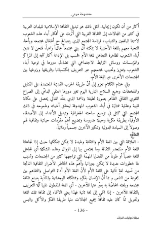 ‫مرعي‬ ‫معصومة‬
-
136
-
‫اﻟﺘﺮاث‬ ‫ﺣﻮﻟﻴﺎت‬ ‫ﻣﺠﻠﺔ‬
‫العربية‬ ‫للبلدان‬ ‫الإسلامية‬ ‫الثقافة‬ ‫تبديل‬ ‫هو‬ ‫ذلك‬ ‫فمثل‬ .‫جابية‬‫ي‬‫إ‬ ‫تكون‬ ‫أن‬ ‫من‬ ‫أكثر‬
‫الشعوب‬ ‫هذه‬ ‫أبناء‬ ‫أفكار‬ ‫على‬ ‫ّرت‬‫ث‬‫أ‬ ‫التي‬ ‫الغربية‬ ‫الثقافة‬ ‫إلى‬ ‫جالات‬‫م‬‫ال‬ ‫من‬ ‫كثير‬ ‫في‬
‫ي‬ ‫الذي‬ ‫جتمع‬‫م‬‫ال‬ ‫فرئاسة‬ ،‫والشباب‬ ‫اليافعين‬ ‫لاسيما‬
‫يأخذ‬‫و‬ ‫جتمعه‬‫م‬ ‫أطفال‬ ‫مع‬ ‫تصافح‬
‫لا‬ ‫الأجنبية‬ ‫باللغة‬ ‫معهم‬ ‫التحية‬
‫يمكنه‬
‫أن‬
‫ندين‬ ‫لا‬ ‫فنحن‬ .
ً ‫زاهيا‬ ً ‫خالدا‬ً ‫جتمعا‬‫م‬ ‫يبني‬
‫المراكز‬ ‫إلى‬ ‫جه‬‫ت‬‫ت‬ ‫أكثر‬ ‫الإدانة‬ ‫بل‬ ‫حسب‬‫ف‬ ‫الأم‬ ‫للغة‬ ‫التجاهل‬ ‫لظاهرة‬ ‫الشعوب‬ ‫أبناء‬
‫الترابط‬ ‫ووسائل‬ ‫والمؤسسات‬
‫الاجتماعي‬
‫أبناء‬ ‫توعية‬ ‫في‬ ‫دورها‬ ‫تضاءل‬ ‫التي‬
‫الشع‬
‫بين‬ ‫وبزوغها‬ ‫خها‬‫ي‬‫وتار‬ ‫بمكتسباتها‬ ‫يف‬‫التعر‬ ‫عبر‬ ‫جتمعهم‬‫م‬ ‫حبيب‬‫ت‬‫و‬ ‫وتعزيز‬ ‫وب‬
‫ا‬
.‫الأم‬ ‫اللغة‬ ‫عبر‬ ‫الأخرى‬ ‫جتمعات‬‫م‬‫ل‬
‫ال‬ ‫ختام‬ ‫وفي‬
‫ك‬
‫لام‬
‫نعزو‬
‫إلى‬
‫طر‬ ّ‫ن‬‫أ‬
‫ي‬
‫القد‬ ‫حرب‬‫ل‬‫ا‬ ‫قة‬
‫ي‬
‫المعتمدة‬ ‫مة‬
‫على‬
‫القنابل‬
‫وجم‬ ‫والمفخخات‬
‫ي‬
‫النار‬ ‫السلاح‬ ‫ع‬
‫ي‬
‫ال‬ ‫ة‬
‫ي‬
‫تغ‬ ‫وم‬
‫ي‬
‫ّي‬‫م‬‫الدا‬ ‫العنفي‬ ‫دورها‬ ‫ر‬
‫إلى‬
‫الصراع‬
‫الث‬ ‫اللغوي‬
‫لط‬ ‫بصورة‬ ‫الظاهر‬ ‫قافي‬
‫ي‬
‫المثالي‬ ‫ّه‬‫بفن‬ ‫الذي‬ ‫وناعمة‬ ‫فة‬
‫ي‬
‫حصل‬
‫على‬
‫م‬
‫ك‬
‫انة‬
‫قلب‬
‫ي‬
‫وعقل‬ ‫ة‬
‫ي‬
‫ل‬ ‫المهدوفة‬ ‫الشعوب‬ ‫أبناء‬ ‫في‬ ‫ممتازة‬ ‫ة‬
‫ي‬
‫أمن‬ ‫حقق‬
‫ي‬
‫ذل‬ ‫في‬ ‫وطموحه‬ ‫اته‬
‫ك‬
‫توس‬ ‫في‬ ‫تتمثل‬ ‫التي‬ ‫جتمع‬‫م‬‫ال‬
‫ي‬
‫جغراف‬‫ل‬‫ا‬ ‫ساحته‬ ‫ع‬
‫ي‬
‫وتبد‬ ‫ة‬
‫ي‬
‫الأعداء‬ ‫ل‬
‫إلى‬
‫الأصدقاء‬
‫الأوف‬
‫ي‬
‫بطر‬ ‫اء‬
‫ي‬
‫م‬ ‫قة‬
‫ك‬
‫ر‬
‫ي‬
‫وح‬ ‫ة‬
‫ي‬
‫وتض‬ ‫مدروسة‬ ‫لة‬
‫يي‬
ّ‫م‬‫أه‬ ‫ع‬
‫ح‬ ‫ّمات‬‫و‬‫مق‬
‫ي‬
‫ات‬
‫ي‬
‫وثقاف‬ ‫ة‬
‫ي‬
‫لهم‬ ‫ة‬
ً ‫وصولا‬
‫إلى‬
‫الس‬
‫ي‬
‫الدول‬ ‫ادة‬
‫ي‬
‫وتن‬ ‫ة‬
‫ك‬
‫ي‬
‫الآخر‬ ‫ر‬
‫ي‬
‫جسم‬ ‫ن‬
‫ي‬
‫وذات‬ً ‫ا‬
‫ي‬
.
ً ‫ا‬
:‫النتائج‬
-
‫ب‬ ‫التي‬ ‫العلاقة‬
‫ي‬
‫وط‬ ‫والثقافة‬ ‫الأم‬ ‫اللغة‬ ‫ن‬
‫ي‬
‫لا‬ ‫دة‬
‫ي‬
‫م‬
‫ك‬
‫تف‬ ‫ن‬
‫كك‬
‫ح‬ ‫ها‬
‫ي‬
‫جاهلنا‬‫ت‬ ‫إذا‬ ‫ث‬
‫وما‬ ‫الثقافة‬ ‫ستنحدر‬ ‫الأم‬ ‫اللغة‬
‫ي‬
‫بها‬ ‫ختص‬
‫إلى‬
‫المش‬ ‫وهذه‬ ‫الزوال‬
‫ك‬
‫جاهل‬‫ت‬ ‫أي‬ ‫لة‬
‫أ‬ً ‫غصبا‬ ‫اللغة‬
‫القضا‬ ‫من‬ً ‫طوعا‬ ‫و‬
‫ي‬
‫تواجهها‬ ‫التي‬ ‫ّة‬‫م‬‫المه‬ ‫ا‬
‫ك‬
‫ث‬
‫ي‬
‫وتسبب‬ ‫جتمعات‬‫م‬‫ال‬ ‫من‬ ‫ر‬
‫عد‬ ‫خطورات‬ ‫لها‬
‫ي‬
‫لا‬ ‫دة‬
‫ي‬
‫م‬
‫ك‬
‫الثقاف‬ ‫الأضرار‬ ‫خاطر‬‫م‬‫ال‬ ‫هذه‬ ّ‫م‬‫وأه‬ ‫جبرانها‬ ‫ن‬
‫ي‬
‫جة‬‫ت‬‫النا‬ ‫ة‬
‫تس‬ ‫من‬
‫يي‬
‫َان‬‫ث‬ ِ‫ة‬‫لغ‬ ‫د‬
‫ي‬
‫ة‬
‫على‬
‫ب‬ ‫والتفاهم‬ ‫التواصل‬ ‫أداة‬ ‫الأم‬ ‫اللغة‬ ّ‫ن‬‫لأ‬ ‫الأم‬ ‫اللغة‬
‫ي‬
‫ن‬
‫بف‬ ‫الإنسان‬ ّ‫ن‬‫أ‬ ‫بما‬ ‫و‬ ‫الناس‬ ‫من‬ ‫مجموعة‬
‫ك‬
‫ر‬
‫وممتل‬ ‫ه‬
‫ك‬
‫الوجدان‬ ‫اته‬
‫ي‬
ّ‫د‬‫والما‬ ‫ة‬
‫ي‬
‫ة‬
‫ي‬
‫ثقافة‬ ‫صنع‬
‫به‬ ‫ة‬ّ‫خاص‬‫ل‬‫ا‬ ‫وبلغته‬ ‫جتمعه‬‫م‬
‫ي‬
‫للآخر‬ ‫عنها‬ ‫ّر‬‫ب‬‫ع‬
‫ي‬
‫ن‬
-
‫عل‬ ‫المفطون‬ ‫اللغة‬ ‫أي‬
‫ي‬
‫التعر‬ ‫آلة‬ ‫ها‬
‫ي‬
‫ف‬
‫للآخر‬ ‫بالثقافة‬
‫ي‬
‫ن‬
-
‫إذا‬
‫انتمي‬
‫إلى‬
‫ثان‬ ‫لغة‬
‫ي‬
‫فهذا‬ ‫ة‬
‫ي‬
‫عني‬
‫الانتماء‬
‫إلى‬
‫تل‬ ‫ثقافة‬
‫ك‬
‫اللغة‬
‫حو‬‫ت‬‫و‬
‫ي‬
‫ّا‬‫مم‬ ‫ل‬
‫ك‬
‫عل‬ ‫ان‬
‫ي‬
‫بجم‬ ً‫ثقافة‬ ‫ه‬
‫ي‬
‫طر‬ ‫منها‬ ‫جالات‬‫م‬‫ال‬ ‫ع‬
‫ي‬
‫الف‬ ‫قة‬
‫ك‬
‫والأ‬ ‫ر‬
‫ك‬
‫والبس‬ ‫ل‬
 